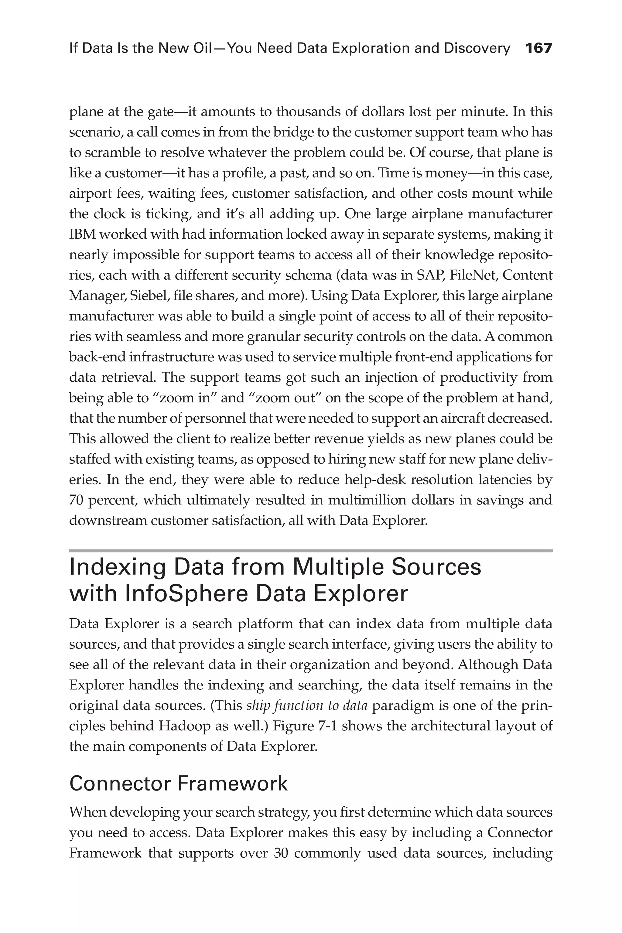 If Data Is the New Oil—You Need Data Exploration and Discovery	 167
Flash 6X9 / Harness the Power of Big Data:The IBM Big Data Platform / Zikopoulos / 817-5
plane at the gate—it amounts to thousands of dollars lost per minute. In this
scenario, a call comes in from the bridge to the customer support team who has
to scramble to resolve whatever the problem could be. Of course, that plane is
like a customer—it has a profile, a past, and so on. Time is money—in this case,
airport fees, waiting fees, customer satisfaction, and other costs mount while
the clock is ticking, and it’s all adding up. One large airplane manufacturer
IBM worked with had information locked away in separate systems, making it
nearly impossible for support teams to access all of their knowledge reposito-
ries, each with a different security schema (data was in SAP, FileNet, Content
Manager, Siebel, file shares, and more). Using Data Explorer, this large airplane
manufacturer was able to build a single point of access to all of their reposito-
ries with seamless and more granular security controls on the data. A common
back-end infrastructure was used to service multiple front-end applications for
data retrieval. The support teams got such an injection of productivity from
being able to “zoom in” and “zoom out” on the scope of the problem at hand,
that the number of personnel that were needed to support an aircraft decreased.
This allowed the client to realize better revenue yields as new planes could be
staffed with existing teams, as opposed to hiring new staff for new plane deliv-
eries. In the end, they were able to reduce help-desk resolution latencies by
70 percent, which ultimately resulted in multimillion dollars in savings and
downstream customer satisfaction, all with Data Explorer.
Indexing Data from Multiple Sources
with InfoSphere Data Explorer
Data Explorer is a search platform that can index data from multiple data
sources, and that provides a single search interface, giving users the ability to
see all of the relevant data in their organization and beyond. Although Data
Explorer handles the indexing and searching, the data itself remains in the
original data sources. (This ship function to data paradigm is one of the prin-
ciples behind Hadoop as well.) Figure 7-1 shows the architectural layout of
the main components of Data Explorer.
Connector Framework
When developing your search strategy, you first determine which data sources
you need to access. Data Explorer makes this easy by including a Connector
Framework that supports over 30 commonly used data sources, including
07-ch07.indd 167 04/10/12 11:39 AM
 