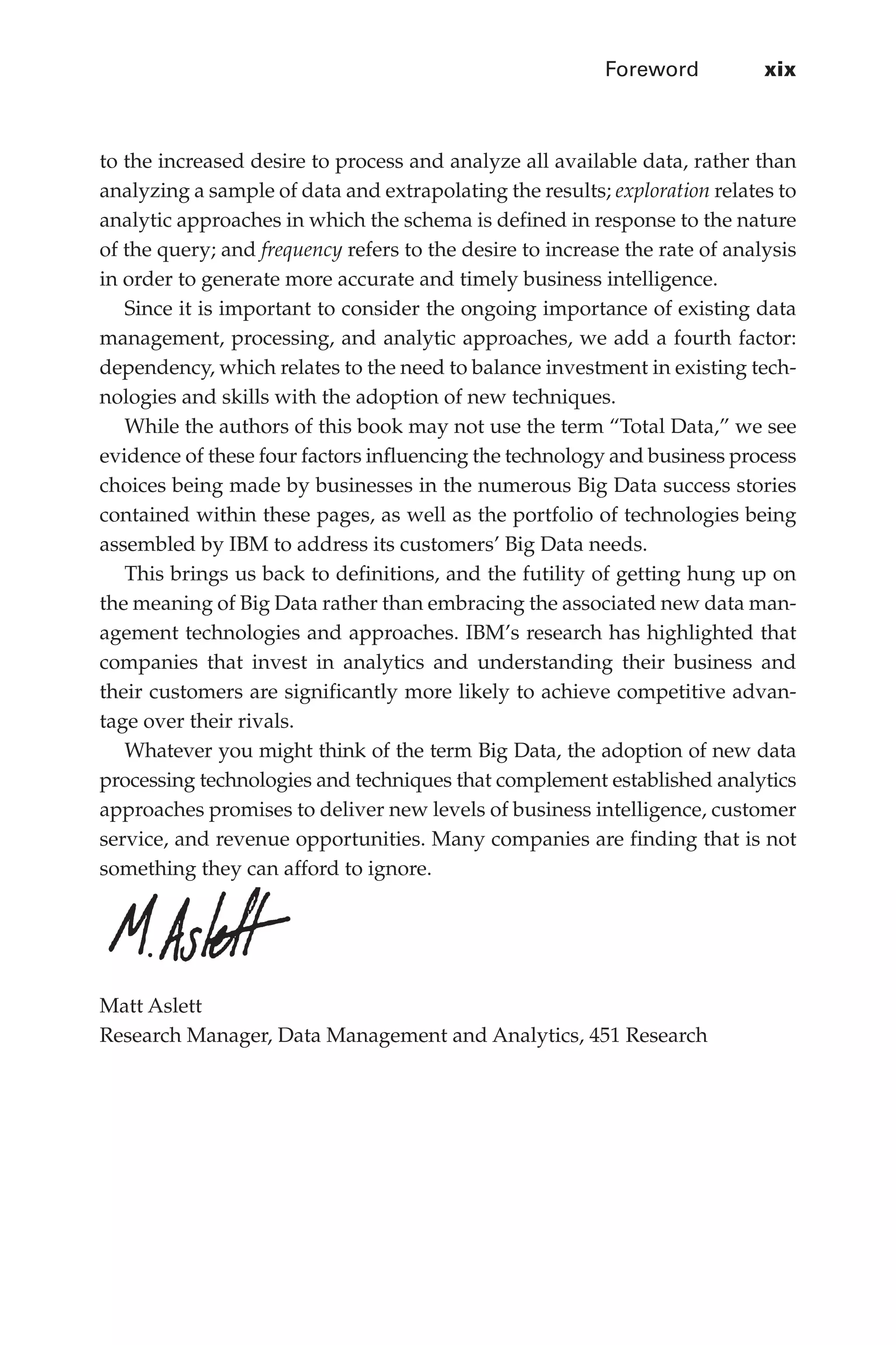Foreword	 xix
Flash 6X9 / Harness the Power of Big Data:The IBM Big Data Platform / Zikopoulos / 817-5
to the increased desire to process and analyze all available data, rather than
analyzing a sample of data and extrapolating the results; exploration relates to
analytic approaches in which the schema is defined in response to the nature
of the query; and frequency refers to the desire to increase the rate of analysis
in order to generate more accurate and timely business intelligence.
Since it is important to consider the ongoing importance of existing data
management, processing, and analytic approaches, we add a fourth factor:
dependency, which relates to the need to balance investment in existing tech-
nologies and skills with the adoption of new techniques.
While the authors of this book may not use the term “Total Data,” we see
evidence of these four factors influencing the technology and business process
choices being made by businesses in the numerous Big Data success stories
contained within these pages, as well as the portfolio of technologies being
assembled by IBM to address its customers’ Big Data needs.
This brings us back to definitions, and the futility of getting hung up on
the meaning of Big Data rather than embracing the associated new data man-
agement technologies and approaches. IBM’s research has highlighted that
companies that invest in analytics and understanding their business and
their customers are significantly more likely to achieve competitive advan-
tage over their rivals.
Whatever you might think of the term Big Data, the adoption of new data
processing technologies and techniques that complement established analytics
approaches promises to deliver new levels of business intelligence, customer
service, and revenue opportunities. Many companies are finding that is not
something they can afford to ignore.
Matt Aslett
Research Manager, Data Management and Analytics, 451 Research
00-FM.indd 19 04/10/12 12:19 PM
 