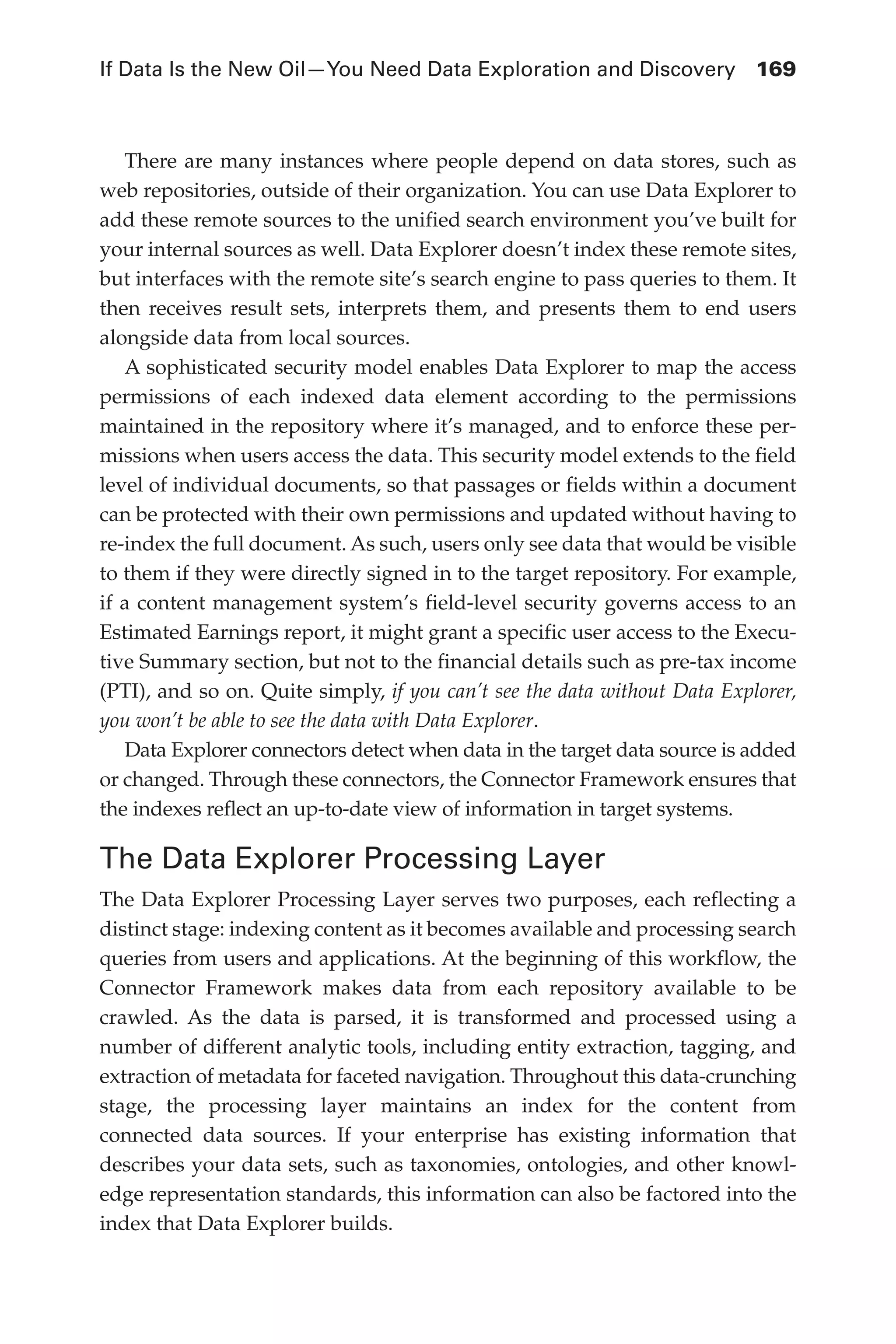 If Data Is the New Oil—You Need Data Exploration and Discovery	 169
Flash 6X9 / Harness the Power of Big Data:The IBM Big Data Platform / Zikopoulos / 817-5
There are many instances where people depend on data stores, such as
web repositories, outside of their organization. You can use Data Explorer to
add these remote sources to the unified search environment you’ve built for
your internal sources as well. Data Explorer doesn’t index these remote sites,
but interfaces with the remote site’s search engine to pass queries to them. It
then receives result sets, interprets them, and presents them to end users
alongside data from local sources.
A sophisticated security model enables Data Explorer to map the access
permissions of each indexed data element according to the permissions
maintained in the repository where it’s managed, and to enforce these per-
missions when users access the data. This security model extends to the field
level of individual documents, so that passages or fields within a document
can be protected with their own permissions and updated without having to
re-index the full document. As such, users only see data that would be visible
to them if they were directly signed in to the target repository. For example,
if a content management system’s field-level security governs access to an
Estimated Earnings report, it might grant a specific user access to the Execu-
tive Summary section, but not to the financial details such as pre-tax income
(PTI), and so on. Quite simply, if you can’t see the data without Data Explorer,
you won’t be able to see the data with Data Explorer.
Data Explorer connectors detect when data in the target data source is added
or changed. Through these connectors, the Connector Framework ensures that
the indexes reflect an up-to-date view of information in target systems.
The Data Explorer Processing Layer
The Data Explorer Processing Layer serves two purposes, each reflecting a
distinct stage: indexing content as it becomes available and processing search
queries from users and applications. At the beginning of this workflow, the
Connector Framework makes data from each repository available to be
crawled. As the data is parsed, it is transformed and processed using a
number of different analytic tools, including entity extraction, tagging, and
extraction of metadata for faceted navigation. Throughout this data-crunching
stage, the processing layer maintains an index for the content from
connected data sources. If your enterprise has existing information that
describes your data sets, such as taxonomies, ontologies, and other knowl-
edge representation standards, this information can also be factored into the
index that Data Explorer builds.
07-ch07.indd 169 04/10/12 11:39 AM
 