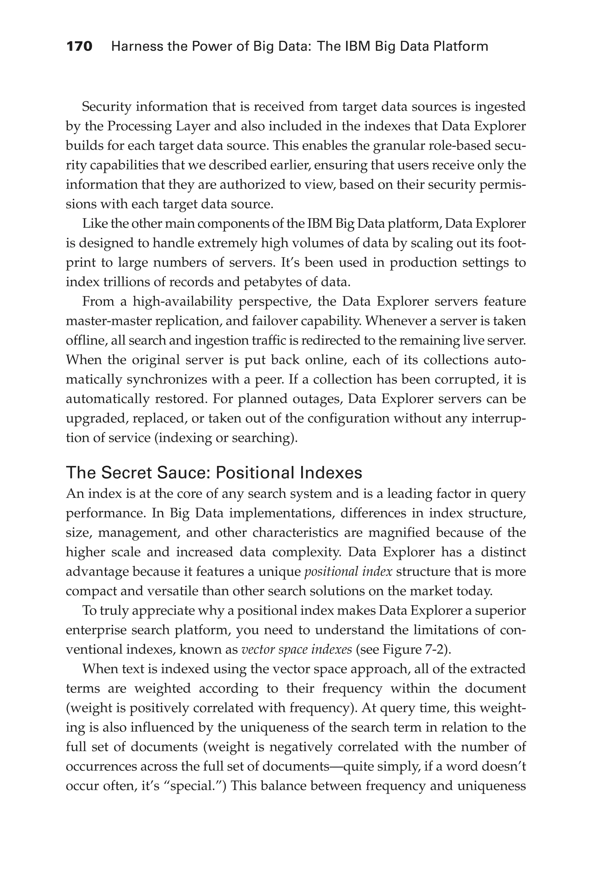 170 	 Harness the Power of Big Data: The IBM Big Data Platform
Flash 6X9 / Harness the Power of Big Data:The IBM Big Data Platform / Zikopoulos / 817-5
Security information that is received from target data sources is ingested
by the Processing Layer and also included in the indexes that Data Explorer
builds for each target data source. This enables the granular role-based secu-
rity capabilities that we described earlier, ensuring that users receive only the
information that they are authorized to view, based on their security permis-
sions with each target data source.
Like the other main components of the IBM Big Data platform, Data Explorer
is designed to handle extremely high volumes of data by scaling out its foot-
print to large numbers of servers. It’s been used in production settings to
index trillions of records and petabytes of data.
From a high-availability perspective, the Data Explorer servers feature
master-master replication, and failover capability. Whenever a server is taken
offline, all search and ingestion traffic is redirected to the remaining live server.
When the original server is put back online, each of its collections auto-
matically synchronizes with a peer. If a collection has been corrupted, it is
automatically restored. For planned outages, Data Explorer servers can be
upgraded, replaced, or taken out of the configuration without any interrup-
tion of service (indexing or searching).
The Secret Sauce: Positional Indexes
An index is at the core of any search system and is a leading factor in query
performance. In Big Data implementations, differences in index structure,
size, management, and other characteristics are magnified because of the
higher scale and increased data complexity. Data Explorer has a distinct
advantage because it features a unique positional index structure that is more
compact and versatile than other search solutions on the market today.
To truly appreciate why a positional index makes Data Explorer a superior
enterprise search platform, you need to understand the limitations of con-
ventional indexes, known as vector space indexes (see Figure 7-2).
When text is indexed using the vector space approach, all of the extracted
terms are weighted according to their frequency within the document
(weight is positively correlated with frequency). At query time, this weight-
ing is also influenced by the uniqueness of the search term in relation to the
full set of documents (weight is negatively correlated with the number of
occurrences across the full set of documents—quite simply, if a word doesn’t
occur often, it’s “special.”) This balance between frequency and uniqueness
07-ch07.indd 170 04/10/12 11:39 AM
 