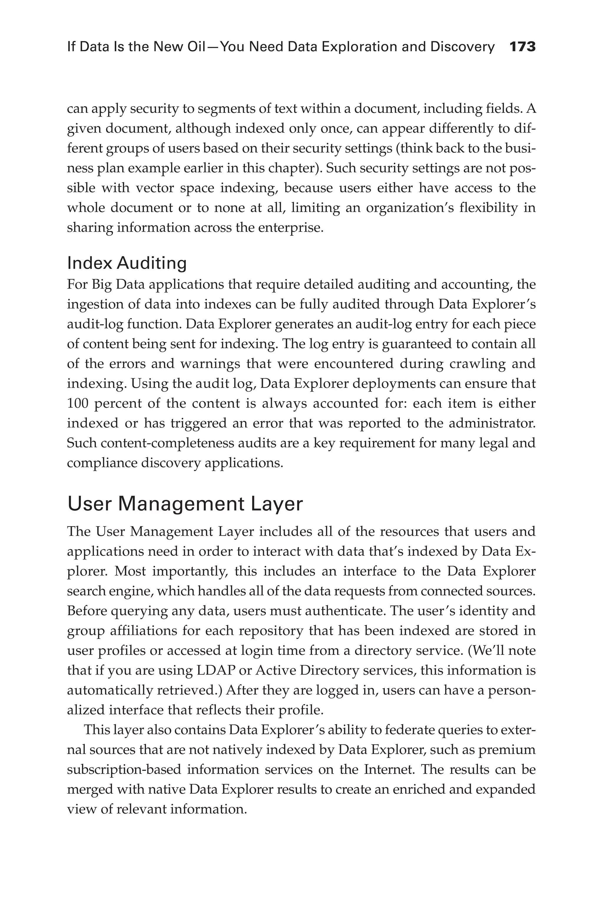 If Data Is the New Oil—You Need Data Exploration and Discovery	 173
Flash 6X9 / Harness the Power of Big Data:The IBM Big Data Platform / Zikopoulos / 817-5
can apply security to segments of text within a document, including fields. A
given document, although indexed only once, can appear differently to dif-
ferent groups of users based on their security settings (think back to the busi-
ness plan example earlier in this chapter). Such security settings are not pos-
sible with vector space indexing, because users either have access to the
whole document or to none at all, limiting an organization’s flexibility in
sharing information across the enterprise.
Index Auditing
For Big Data applications that require detailed auditing and accounting, the
ingestion of data into indexes can be fully audited through Data Explorer’s
audit-log function. Data Explorer generates an audit-log entry for each piece
of content being sent for indexing. The log entry is guaranteed to contain all
of the errors and warnings that were encountered during crawling and
indexing. Using the audit log, Data Explorer deployments can ensure that
100 percent of the content is always accounted for: each item is either
indexed or has triggered an error that was reported to the administrator.
Such content-completeness audits are a key requirement for many legal and
compliance discovery applications.
User Management Layer
The User Management Layer includes all of the resources that users and
applications need in order to interact with data that’s indexed by Data Ex-
plorer. Most importantly, this includes an interface to the Data Explorer
search engine, which handles all of the data requests from connected sources.
Before querying any data, users must authenticate. The user’s identity and
group affiliations for each repository that has been indexed are stored in
user profiles or accessed at login time from a directory service. (We’ll note
that if you are using LDAP or Active Directory services, this information is
automatically retrieved.) After they are logged in, users can have a person-
alized interface that reflects their profile.
This layer also contains Data Explorer’s ability to federate queries to exter-
nal sources that are not natively indexed by Data Explorer, such as premium
subscription-based information services on the Internet. The results can be
merged with native Data Explorer results to create an enriched and expanded
view of relevant information.
07-ch07.indd 173 04/10/12 11:39 AM
 