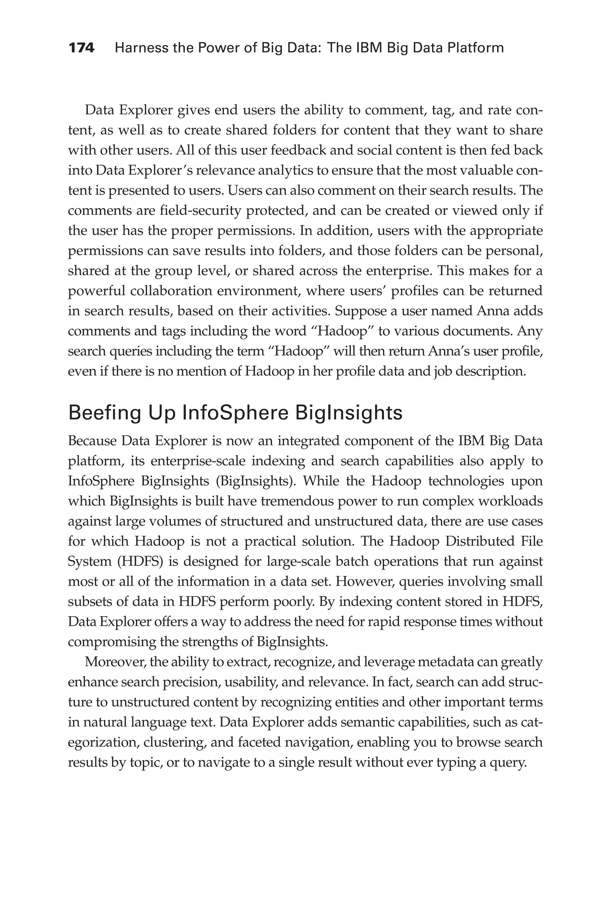 174 	 Harness the Power of Big Data: The IBM Big Data Platform
Flash 6X9 / Harness the Power of Big Data:The IBM Big Data Platform / Zikopoulos / 817-5
Data Explorer gives end users the ability to comment, tag, and rate con-
tent, as well as to create shared folders for content that they want to share
with other users. All of this user feedback and social content is then fed back
into Data Explorer’s relevance analytics to ensure that the most valuable con-
tent is presented to users. Users can also comment on their search results. The
comments are field-security protected, and can be created or viewed only if
the user has the proper permissions. In addition, users with the appropriate
permissions can save results into folders, and those folders can be personal,
shared at the group level, or shared across the enterprise. This makes for a
powerful collaboration environment, where users’ profiles can be returned
in search results, based on their activities. Suppose a user named Anna adds
comments and tags including the word “Hadoop” to various documents. Any
search queries including the term “Hadoop” will then return Anna’s user profile,
even if there is no mention of Hadoop in her profile data and job description.
Beefing Up InfoSphere BigInsights
Because Data Explorer is now an integrated component of the IBM Big Data
platform, its enterprise-scale indexing and search capabilities also apply to
InfoSphere BigInsights (BigInsights). While the Hadoop technologies upon
which BigInsights is built have tremendous power to run complex workloads
against large volumes of structured and unstructured data, there are use cases
for which Hadoop is not a practical solution. The Hadoop Distributed File
System (HDFS) is designed for large-scale batch operations that run against
most or all of the information in a data set. However, queries involving small
subsets of data in HDFS perform poorly. By indexing content stored in HDFS,
Data Explorer offers a way to address the need for rapid response times without
compromising the strengths of BigInsights.
Moreover, the ability to extract, recognize, and leverage metadata can greatly
enhance search precision, usability, and relevance. In fact, search can add struc-
ture to unstructured content by recognizing entities and other important terms
in natural language text. Data Explorer adds semantic capabilities, such as cat-
egorization, clustering, and faceted navigation, enabling you to browse search
results by topic, or to navigate to a single result without ever typing a query.
07-ch07.indd 174 04/10/12 11:39 AM
 