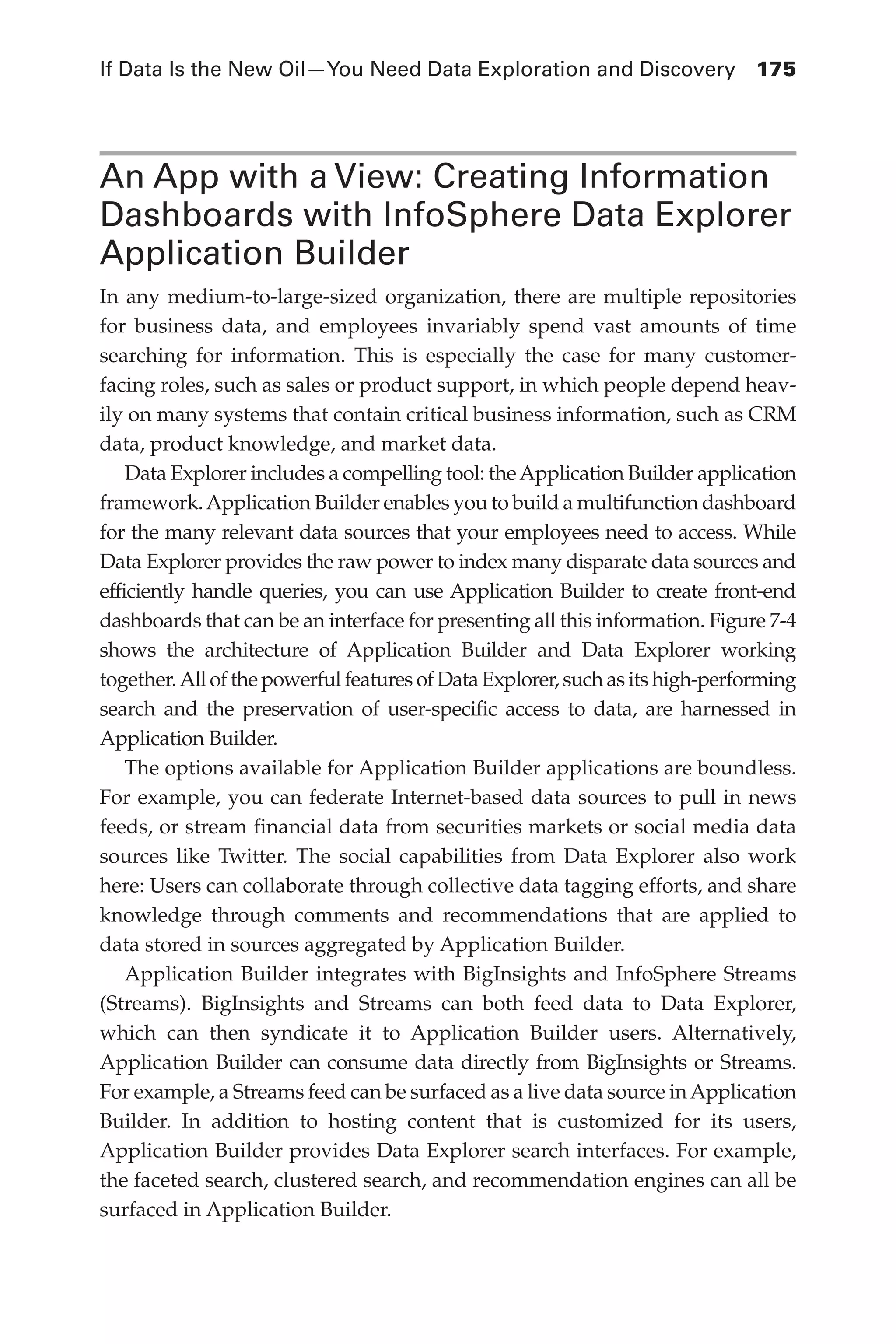 If Data Is the New Oil—You Need Data Exploration and Discovery	 175
Flash 6X9 / Harness the Power of Big Data:The IBM Big Data Platform / Zikopoulos / 817-5
An App with a View: Creating Information
Dashboards with InfoSphere Data Explorer
Application Builder
In any medium-to-large-sized organization, there are multiple repositories
for business data, and employees invariably spend vast amounts of time
searching for information. This is especially the case for many customer-
facing roles, such as sales or product support, in which people depend heav-
ily on many systems that contain critical business information, such as CRM
data, product knowledge, and market data.
Data Explorer includes a compelling tool: theApplication Builder application
framework.Application Builder enables you to build a multifunction dashboard
for the many relevant data sources that your employees need to access. While
Data Explorer provides the raw power to index many disparate data sources and
efficiently handle queries, you can use Application Builder to create front-end
dashboards that can be an interface for presenting all this information. Figure 7-4
shows the architecture of Application Builder and Data Explorer working
together.All of the powerful features of Data Explorer, such as its high-performing
search and the preservation of user-specific access to data, are harnessed in
Application Builder.
The options available for Application Builder applications are boundless.
For example, you can federate Internet-based data sources to pull in news
feeds, or stream financial data from securities markets or social media data
sources like Twitter. The social capabilities from Data Explorer also work
here: Users can collaborate through collective data tagging efforts, and share
knowledge through comments and recommendations that are applied to
data stored in sources aggregated by Application Builder.
Application Builder integrates with BigInsights and InfoSphere Streams
(Streams). BigInsights and Streams can both feed data to Data Explorer,
which can then syndicate it to Application Builder users. Alternatively,
Application Builder can consume data directly from BigInsights or Streams.
For example, a Streams feed can be surfaced as a live data source inApplication
Builder. In addition to hosting content that is customized for its users,
Application Builder provides Data Explorer search interfaces. For example,
the faceted search, clustered search, and recommendation engines can all be
surfaced in Application Builder.
07-ch07.indd 175 04/10/12 11:39 AM
 