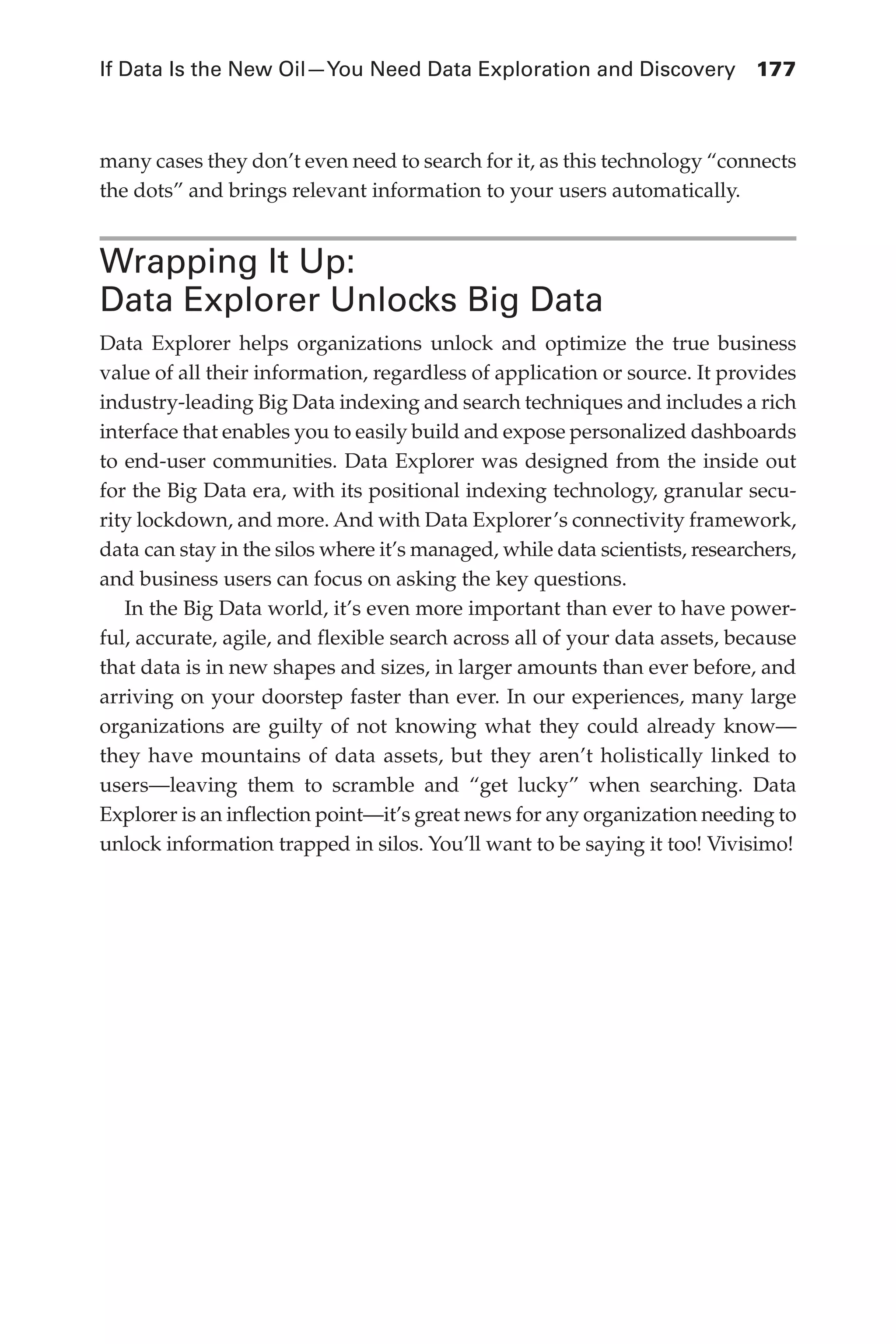 If Data Is the New Oil—You Need Data Exploration and Discovery	 177
Flash 6X9 / Harness the Power of Big Data:The IBM Big Data Platform / Zikopoulos / 817-5
many cases they don’t even need to search for it, as this technology “connects
the dots” and brings relevant information to your users automatically.
Wrapping It Up:
Data Explorer Unlocks Big Data
Data Explorer helps organizations unlock and optimize the true business
value of all their information, regardless of application or source. It provides
industry-leading Big Data indexing and search techniques and includes a rich
interface that enables you to easily build and expose personalized dashboards
to end-user communities. Data Explorer was designed from the inside out
for the Big Data era, with its positional indexing technology, granular secu-
rity lockdown, and more. And with Data Explorer’s connectivity framework,
data can stay in the silos where it’s managed, while data scientists, researchers,
and business users can focus on asking the key questions.
In the Big Data world, it’s even more important than ever to have power-
ful, accurate, agile, and flexible search across all of your data assets, because
that data is in new shapes and sizes, in larger amounts than ever before, and
arriving on your doorstep faster than ever. In our experiences, many large
organizations are guilty of not knowing what they could already know—
they have mountains of data assets, but they aren’t holistically linked to
users—leaving them to scramble and “get lucky” when searching. Data
Explorer is an inflection point—it’s great news for any organization needing to
unlock information trapped in silos. You’ll want to be saying it too! Vivisimo!
07-ch07.indd 177 04/10/12 11:39 AM
 