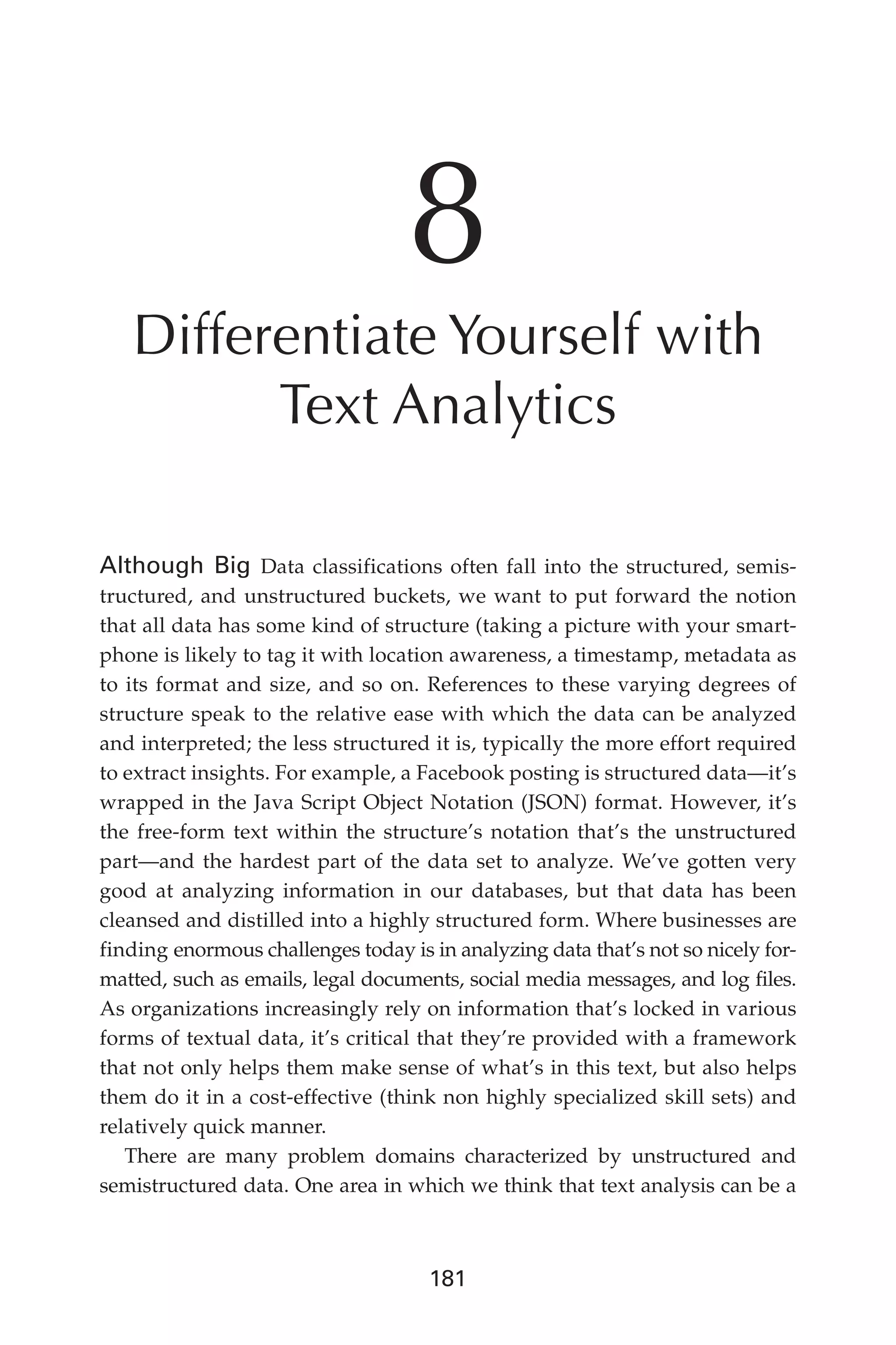 Flash 6X9 / Harness the Power of Big Data:The IBM Big Data Platform / Zikopoulos / 817-5
181
8
Differentiate Yourself with
Text Analytics
Although Big Data classifications often fall into the structured, semis-
tructured, and unstructured buckets, we want to put forward the notion
that all data has some kind of structure (taking a picture with your smart-
phone is likely to tag it with location awareness, a timestamp, metadata as
to its format and size, and so on. References to these varying degrees of
structure speak to the relative ease with which the data can be analyzed
and interpreted; the less structured it is, typically the more effort required
to extract insights. For example, a Facebook posting is structured data—it’s
wrapped in the Java Script Object Notation (JSON) format. However, it’s
the free-form text within the structure’s notation that’s the unstructured
part—and the hardest part of the data set to analyze. We’ve gotten very
good at analyzing information in our databases, but that data has been
cleansed and distilled into a highly structured form. Where businesses are
finding enormous challenges today is in analyzing data that’s not so nicely for-
matted, such as emails, legal documents, social media messages, and log files.
As organizations increasingly rely on information that’s locked in various
forms of textual data, it’s critical that they’re provided with a framework
that not only helps them make sense of what’s in this text, but also helps
them do it in a cost-effective (think non highly specialized skill sets) and
relatively quick manner.
There are many problem domains characterized by unstructured and
semistructured data. One area in which we think that text analysis can be a
08-ch08.indd 181 03/10/12 7:02 PM
 