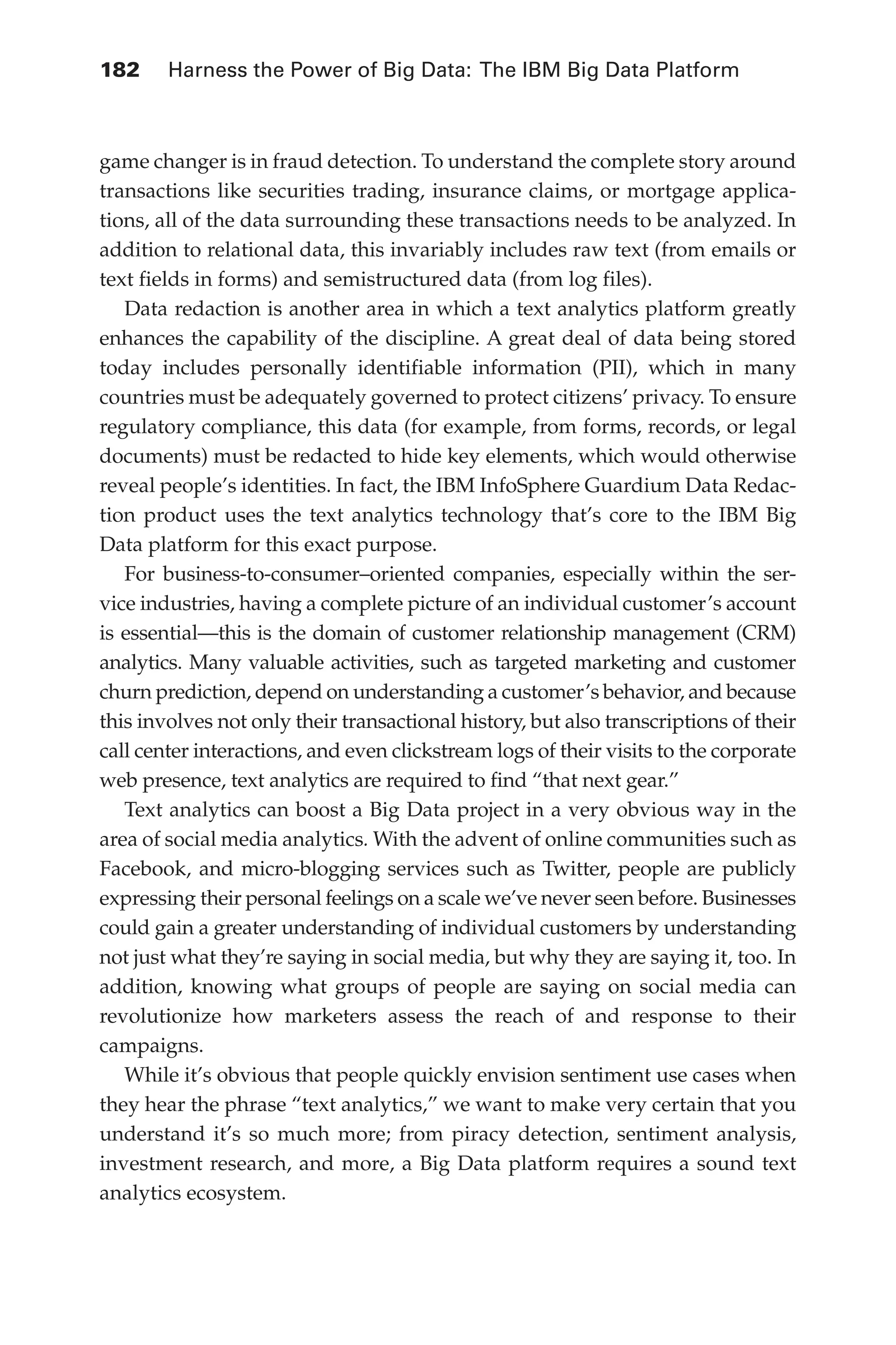 182 	 Harness the Power of Big Data: The IBM Big Data Platform
Flash 6X9 / Harness the Power of Big Data:The IBM Big Data Platform / Zikopoulos / 817-5
game changer is in fraud detection. To understand the complete story around
transactions like securities trading, insurance claims, or mortgage applica-
tions, all of the data surrounding these transactions needs to be analyzed. In
addition to relational data, this invariably includes raw text (from emails or
text fields in forms) and semistructured data (from log files).
Data redaction is another area in which a text analytics platform greatly
enhances the capability of the discipline. A great deal of data being stored
today includes personally identifiable information (PII), which in many
countries must be adequately governed to protect citizens’ privacy. To ensure
regulatory compliance, this data (for example, from forms, records, or legal
documents) must be redacted to hide key elements, which would otherwise
reveal people’s identities. In fact, the IBM InfoSphere Guardium Data Redac-
tion product uses the text analytics technology that’s core to the IBM Big
Data platform for this exact purpose.
For business-to-consumer–oriented companies, especially within the ser-
vice industries, having a complete picture of an individual customer’s account
is essential—this is the domain of customer relationship management (CRM)
analytics. Many valuable activities, such as targeted marketing and customer
churn prediction, depend on understanding a customer’s behavior, and because
this involves not only their transactional history, but also transcriptions of their
call center interactions, and even clickstream logs of their visits to the corporate
web presence, text analytics are required to find “that next gear.”
Text analytics can boost a Big Data project in a very obvious way in the
area of social media analytics. With the advent of online communities such as
Facebook, and micro-blogging services such as Twitter, people are publicly
expressing their personal feelings on a scale we’ve never seen before. Businesses
could gain a greater understanding of individual customers by understanding
not just what they’re saying in social media, but why they are saying it, too. In
addition, knowing what groups of people are saying on social media can
revolutionize how marketers assess the reach of and response to their
campaigns.
While it’s obvious that people quickly envision sentiment use cases when
they hear the phrase “text analytics,” we want to make very certain that you
understand it’s so much more; from piracy detection, sentiment analysis,
investment research, and more, a Big Data platform requires a sound text
analytics ecosystem.
08-ch08.indd 182 03/10/12 7:02 PM
 