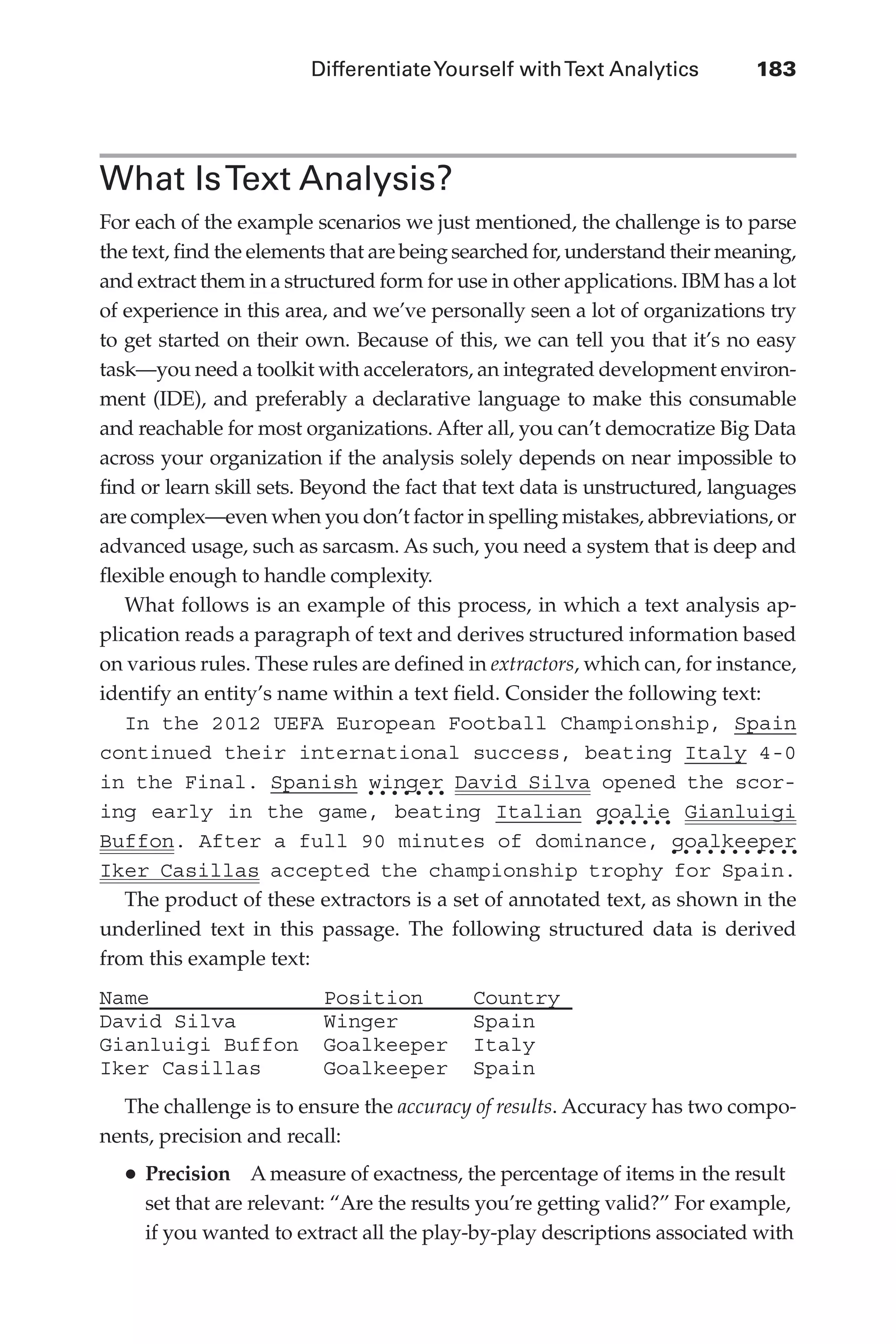 DifferentiateYourself withText Analytics	 183
Flash 6X9 / Harness the Power of Big Data:The IBM Big Data Platform / Zikopoulos / 817-5
What IsText Analysis?
For each of the example scenarios we just mentioned, the challenge is to parse
the text, find the elements that are being searched for, understand their meaning,
and extract them in a structured form for use in other applications. IBM has a lot
of experience in this area, and we’ve personally seen a lot of organizations try
to get started on their own. Because of this, we can tell you that it’s no easy
task—you need a toolkit with accelerators, an integrated development environ-
ment (IDE), and preferably a declarative language to make this consumable
and reachable for most organizations. After all, you can’t democratize Big Data
across your organization if the analysis solely depends on near impossible to
find or learn skill sets. Beyond the fact that text data is unstructured, languages
are complex—even when you don’t factor in spelling mistakes, abbreviations, or
advanced usage, such as sarcasm. As such, you need a system that is deep and
flexible enough to handle complexity.
What follows is an example of this process, in which a text analysis ap-
plication reads a paragraph of text and derives structured information based
on various rules. These rules are defined in extractors, which can, for instance,
identify an entity’s name within a text field. Consider the following text:
In the 2012 UEFA European Football Championship, Spain
continued their international success, beating Italy 4-0
in the Final. Spanish winger David Silva opened the scor-
ing early in the game, beating Italian goalie Gianluigi
Buffon. After a full 90 minutes of dominance, goalkeeper
Iker Casillas accepted the championship trophy for Spain.
The product of these extractors is a set of annotated text, as shown in the
underlined text in this passage. The following structured data is derived
from this example text:
Name Position Country
David Silva Winger Spain
Gianluigi Buffon Goalkeeper Italy
Iker Casillas Goalkeeper Spain
The challenge is to ensure the accuracy of results. Accuracy has two compo-
nents, precision and recall:
•	Precision  A measure of exactness, the percentage of items in the result
set that are relevant: “Are the results you’re getting valid?” For example,
if you wanted to extract all the play-by-play descriptions associated with
08-ch08.indd 183 03/10/12 7:02 PM
 