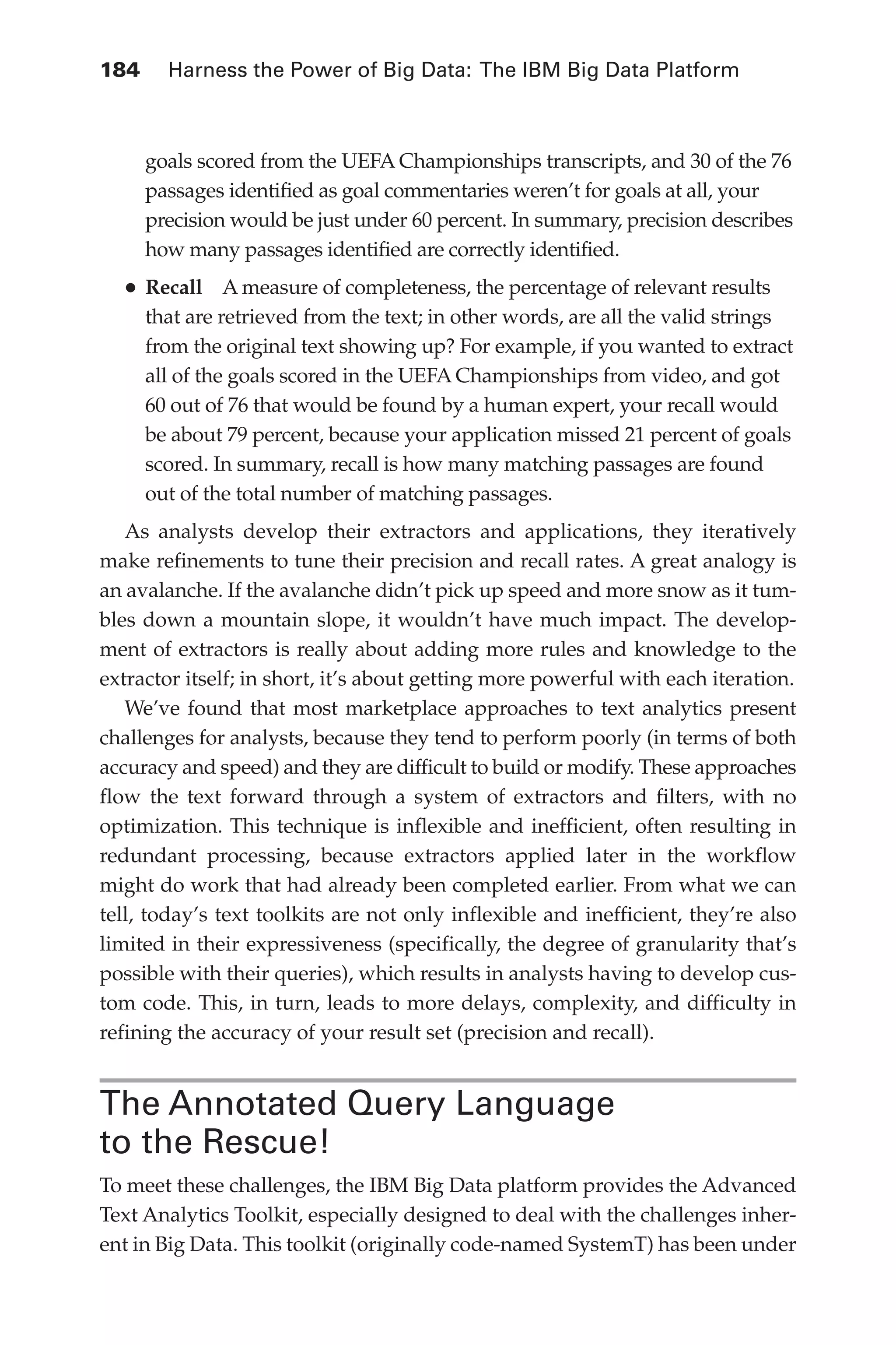 184 	 Harness the Power of Big Data: The IBM Big Data Platform
Flash 6X9 / Harness the Power of Big Data:The IBM Big Data Platform / Zikopoulos / 817-5
goals scored from the UEFA Championships transcripts, and 30 of the 76
passages identified as goal commentaries weren’t for goals at all, your
precision would be just under 60 percent. In summary, precision describes
how many passages identified are correctly identified.
•	Recall  A measure of completeness, the percentage of relevant results
that are retrieved from the text; in other words, are all the valid strings
from the original text showing up? For example, if you wanted to extract
all of the goals scored in the UEFA Championships from video, and got
60 out of 76 that would be found by a human expert, your recall would
be about 79 percent, because your application missed 21 percent of goals
scored. In summary, recall is how many matching passages are found
out of the total number of matching passages.
As analysts develop their extractors and applications, they iteratively
make refinements to tune their precision and recall rates. A great analogy is
an avalanche. If the avalanche didn’t pick up speed and more snow as it tum-
bles down a mountain slope, it wouldn’t have much impact. The develop-
ment of extractors is really about adding more rules and knowledge to the
extractor itself; in short, it’s about getting more powerful with each iteration.
We’ve found that most marketplace approaches to text analytics present
challenges for analysts, because they tend to perform poorly (in terms of both
accuracy and speed) and they are difficult to build or modify. These approaches
flow the text forward through a system of extractors and filters, with no
optimization. This technique is inflexible and inefficient, often resulting in
redundant processing, because extractors applied later in the workflow
might do work that had already been completed earlier. From what we can
tell, today’s text toolkits are not only inflexible and inefficient, they’re also
limited in their expressiveness (specifically, the degree of granularity that’s
possible with their queries), which results in analysts having to develop cus-
tom code. This, in turn, leads to more delays, complexity, and difficulty in
refining the accuracy of your result set (precision and recall).
The Annotated Query Language
to the Rescue!
To meet these challenges, the IBM Big Data platform provides the Advanced
Text Analytics Toolkit, especially designed to deal with the challenges inher-
ent in Big Data. This toolkit (originally code-named SystemT) has been under
08-ch08.indd 184 03/10/12 7:02 PM
 