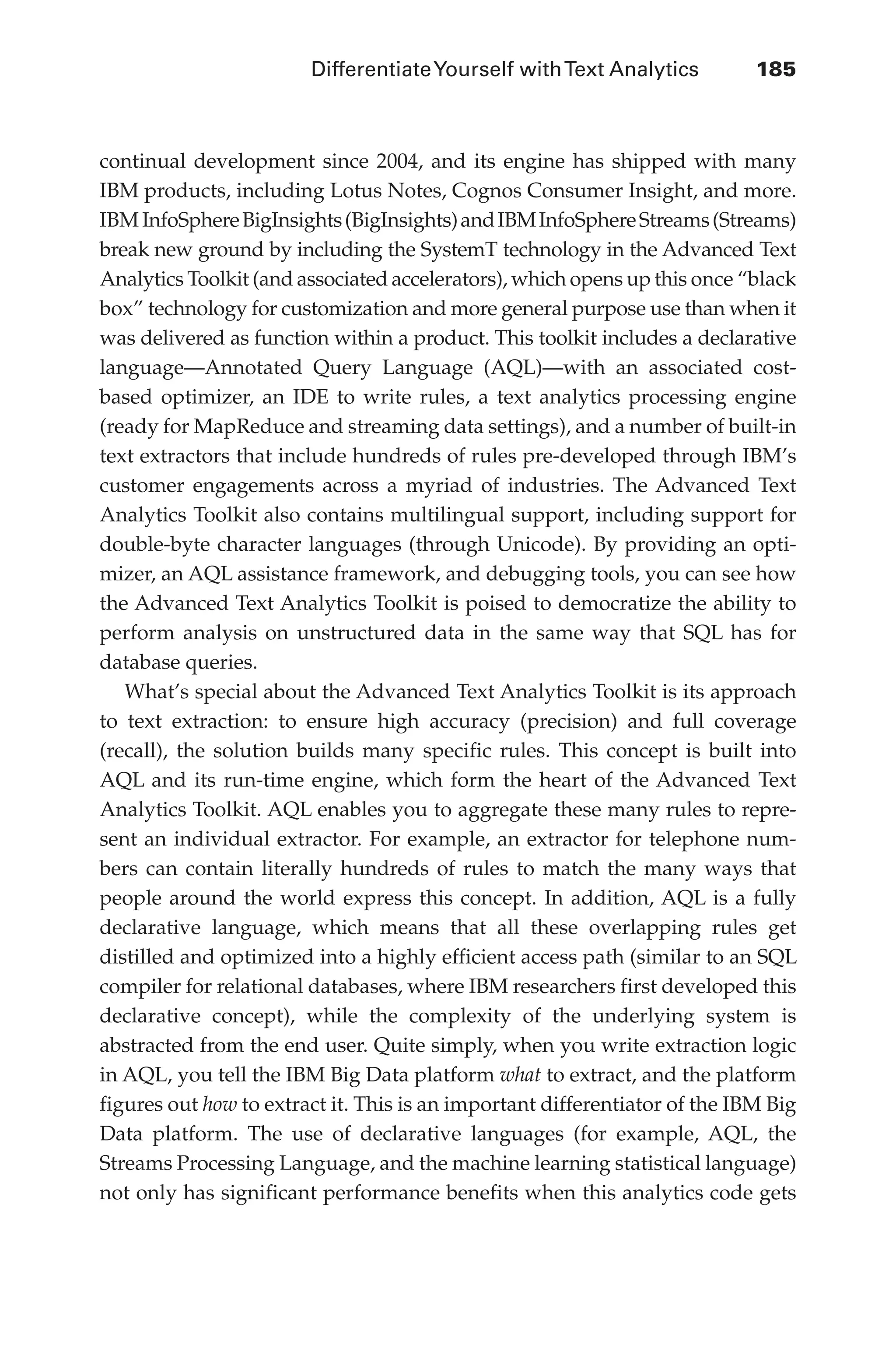 DifferentiateYourself withText Analytics	 185
Flash 6X9 / Harness the Power of Big Data:The IBM Big Data Platform / Zikopoulos / 817-5
continual development since 2004, and its engine has shipped with many
IBM products, including Lotus Notes, Cognos Consumer Insight, and more.
IBM InfoSphereBigInsights(BigInsights)andIBMInfoSphereStreams(Streams)
break new ground by including the SystemT technology in the Advanced Text
Analytics Toolkit (and associated accelerators), which opens up this once “black
box” technology for customization and more general purpose use than when it
was delivered as function within a product. This toolkit includes a declarative
language—Annotated Query Language (AQL)—with an associated cost-
based optimizer, an IDE to write rules, a text analytics processing engine
(ready for MapReduce and streaming data settings), and a number of built-in
text extractors that include hundreds of rules pre-developed through IBM’s
customer engagements across a myriad of industries. The Advanced Text
Analytics Toolkit also contains multilingual support, including support for
double-byte character languages (through Unicode). By providing an opti-
mizer, an AQL assistance framework, and debugging tools, you can see how
the Advanced Text Analytics Toolkit is poised to democratize the ability to
perform analysis on unstructured data in the same way that SQL has for
database queries.
What’s special about the Advanced Text Analytics Toolkit is its approach
to text extraction: to ensure high accuracy (precision) and full coverage
(recall), the solution builds many specific rules. This concept is built into
AQL and its run-time engine, which form the heart of the Advanced Text
Analytics Toolkit. AQL enables you to aggregate these many rules to repre-
sent an individual extractor. For example, an extractor for telephone num-
bers can contain literally hundreds of rules to match the many ways that
people around the world express this concept. In addition, AQL is a fully
declarative language, which means that all these overlapping rules get
distilled and optimized into a highly efficient access path (similar to an SQL
compiler for relational databases, where IBM researchers first developed this
declarative concept), while the complexity of the underlying system is
abstracted from the end user. Quite simply, when you write extraction logic
in AQL, you tell the IBM Big Data platform what to extract, and the platform
figures out how to extract it. This is an important differentiator of the IBM Big
Data platform. The use of declarative languages (for example, AQL, the
Streams Processing Language, and the machine learning statistical language)
not only has significant performance benefits when this analytics code gets
08-ch08.indd 185 03/10/12 7:02 PM
 