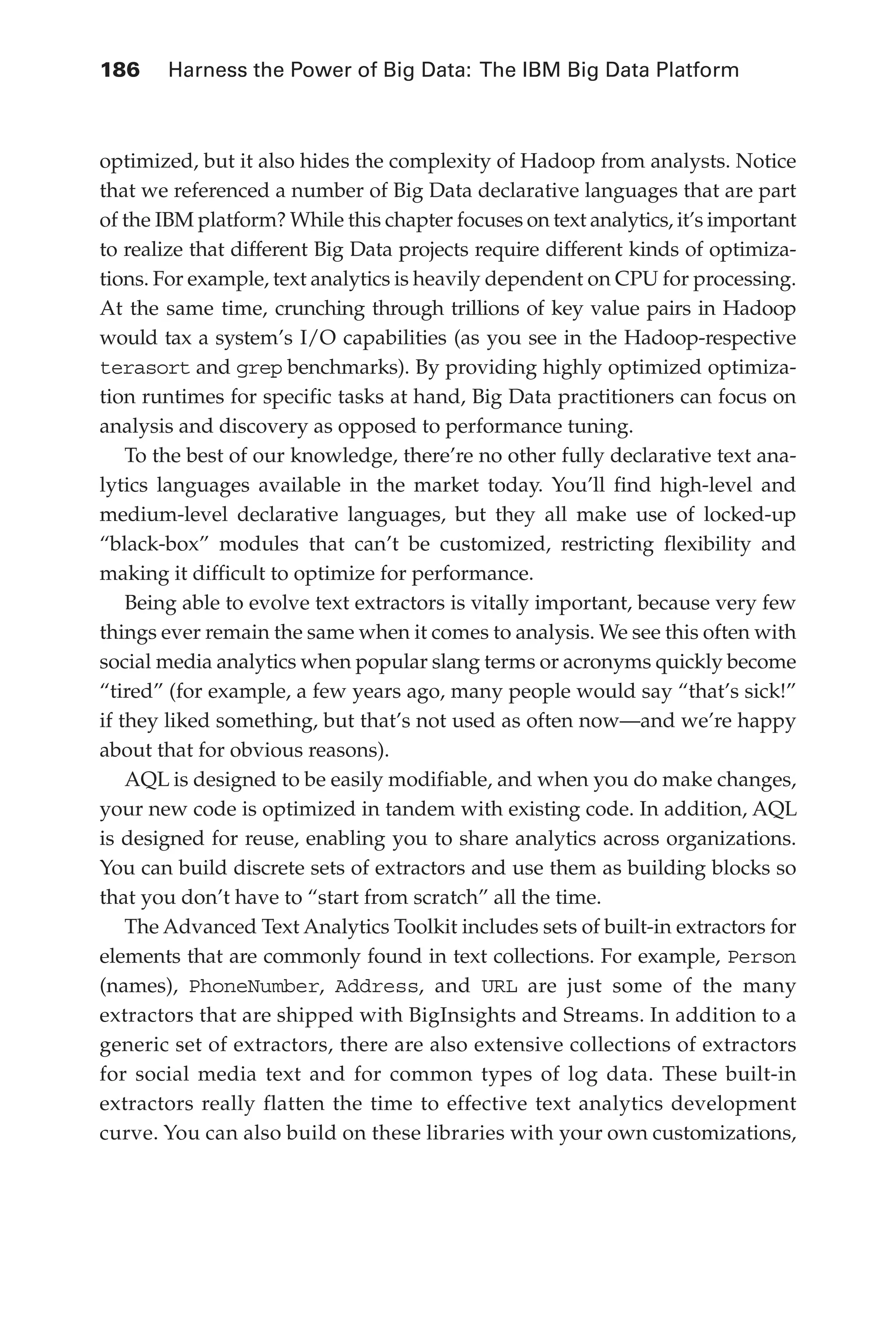 186 	 Harness the Power of Big Data: The IBM Big Data Platform
Flash 6X9 / Harness the Power of Big Data:The IBM Big Data Platform / Zikopoulos / 817-5
optimized, but it also hides the complexity of Hadoop from analysts. Notice
that we referenced a number of Big Data declarative languages that are part
of the IBM platform? While this chapter focuses on text analytics, it’s important
to realize that different Big Data projects require different kinds of optimiza-
tions. For example, text analytics is heavily dependent on CPU for processing.
At the same time, crunching through trillions of key value pairs in Hadoop
would tax a system’s I/O capabilities (as you see in the Hadoop-respective
terasort and grep benchmarks). By providing highly optimized optimiza-
tion runtimes for specific tasks at hand, Big Data practitioners can focus on
analysis and discovery as opposed to performance tuning.
To the best of our knowledge, there’re no other fully declarative text ana-
lytics languages available in the market today. You’ll find high-level and
medium-level declarative languages, but they all make use of locked-up
“black-box” modules that can’t be customized, restricting flexibility and
making it difficult to optimize for performance.
Being able to evolve text extractors is vitally important, because very few
things ever remain the same when it comes to analysis. We see this often with
social media analytics when popular slang terms or acronyms quickly become
“tired” (for example, a few years ago, many people would say “that’s sick!”
if they liked something, but that’s not used as often now—and we’re happy
about that for obvious reasons).
AQL is designed to be easily modifiable, and when you do make changes,
your new code is optimized in tandem with existing code. In addition, AQL
is designed for reuse, enabling you to share analytics across organizations.
You can build discrete sets of extractors and use them as building blocks so
that you don’t have to “start from scratch” all the time.
The Advanced Text Analytics Toolkit includes sets of built-in extractors for
elements that are commonly found in text collections. For example, Person
(names), PhoneNumber, Address, and URL are just some of the many
extractors that are shipped with BigInsights and Streams. In addition to a
generic set of extractors, there are also extensive collections of extractors
for social media text and for common types of log data. These built-in
extractors really flatten the time to effective text analytics development
curve. You can also build on these libraries with your own customizations,
08-ch08.indd 186 03/10/12 7:02 PM
 