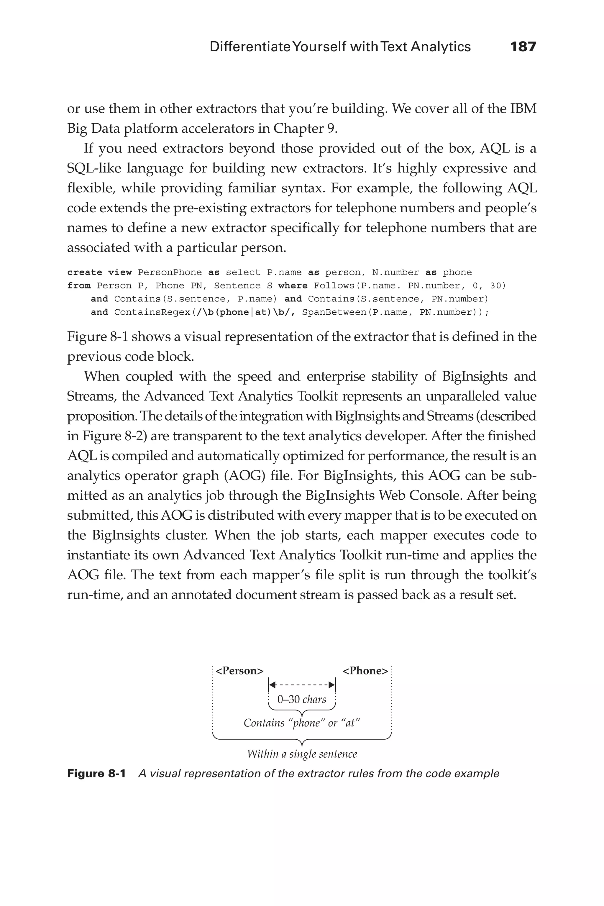 DifferentiateYourself withText Analytics	 187
Flash 6X9 / Harness the Power of Big Data:The IBM Big Data Platform / Zikopoulos / 817-5
or use them in other extractors that you’re building. We cover all of the IBM
Big Data platform accelerators in Chapter 9.
If you need extractors beyond those provided out of the box, AQL is a
SQL-like language for building new extractors. It’s highly expressive and
flexible, while providing familiar syntax. For example, the following AQL
code extends the pre-existing extractors for telephone numbers and people’s
names to define a new extractor specifically for telephone numbers that are
associated with a particular person.
create view PersonPhone as select P.name as person, N.number as phone
from Person P, Phone PN, Sentence S where Follows(P.name. PN.number, 0, 30)
and Contains(S.sentence, P.name) and Contains(S.sentence, PN.number)
and ContainsRegex(/b(phone|at)b/, SpanBetween(P.name, PN.number));
Figure 8-1 shows a visual representation of the extractor that is defined in the
previous code block.
When coupled with the speed and enterprise stability of BigInsights and
Streams, the Advanced Text Analytics Toolkit represents an unparalleled value
proposition.ThedetailsoftheintegrationwithBigInsightsandStreams(described
in Figure 8-2) are transparent to the text analytics developer. After the finished
AQL is compiled and automatically optimized for performance, the result is an
analytics operator graph (AOG) file. For BigInsights, this AOG can be sub-
mitted as an analytics job through the BigInsights Web Console. After being
submitted, thisAOG is distributed with every mapper that is to be executed on
the BigInsights cluster. When the job starts, each mapper executes code to
instantiate its own Advanced Text Analytics Toolkit run-time and applies the
AOG file. The text from each mapper’s file split is run through the toolkit’s
run-time, and an annotated document stream is passed back as a result set.
Figure 8-1  A visual representation of the extractor rules from the code example
<Person> <Phone>
0–30 chars
Contains “phone” or “at”
Within a single sentence
08-ch08.indd 187 03/10/12 7:02 PM
 