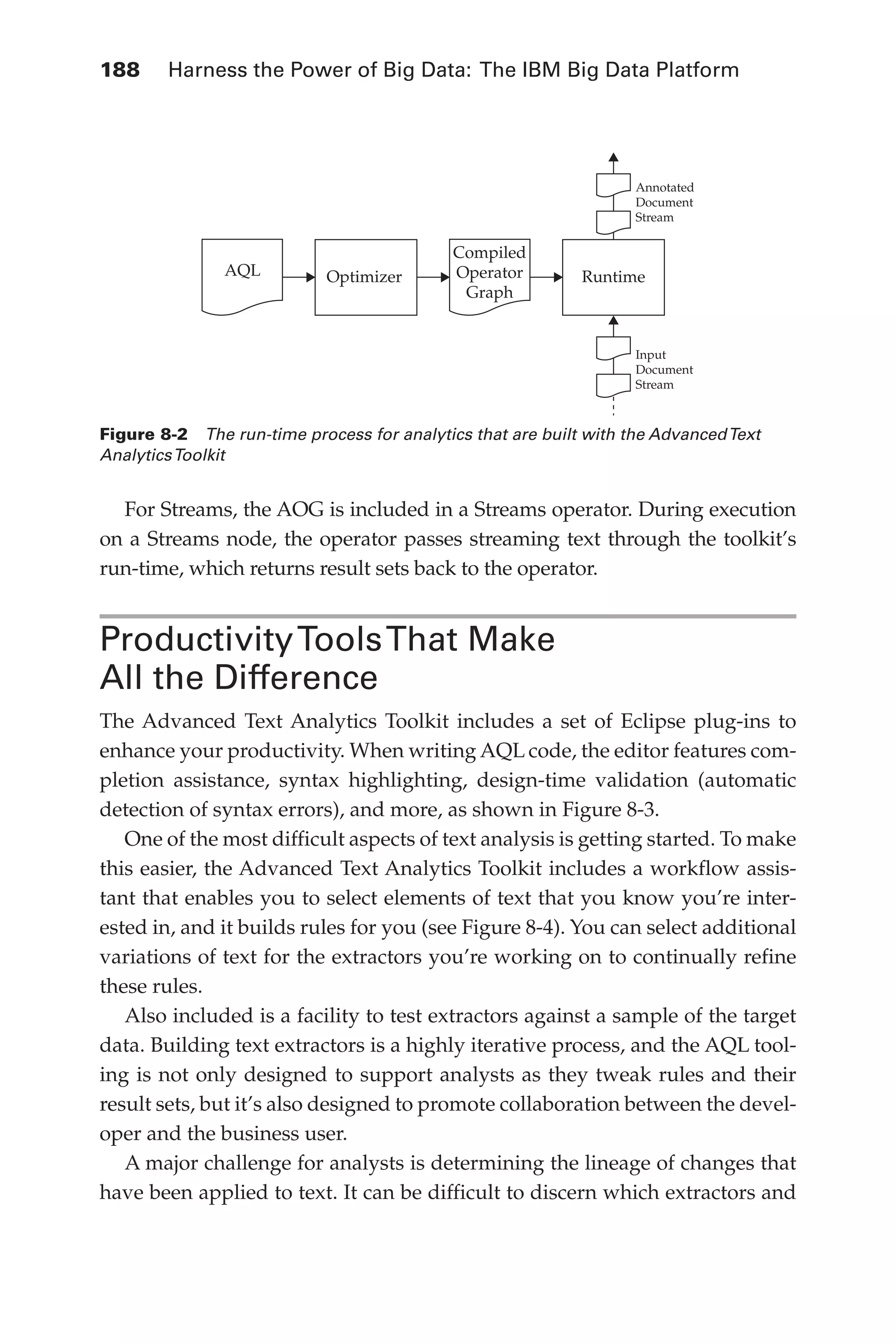 188 	 Harness the Power of Big Data: The IBM Big Data Platform
Flash 6X9 / Harness the Power of Big Data:The IBM Big Data Platform / Zikopoulos / 817-5
For Streams, the AOG is included in a Streams operator. During execution
on a Streams node, the operator passes streaming text through the toolkit’s
run-time, which returns result sets back to the operator.
ProductivityToolsThat Make
All the Difference
The Advanced Text Analytics Toolkit includes a set of Eclipse plug-ins to
enhance your productivity. When writing AQL code, the editor features com-
pletion assistance, syntax highlighting, design-time validation (automatic
detection of syntax errors), and more, as shown in Figure 8-3.
One of the most difficult aspects of text analysis is getting started. To make
this easier, the Advanced Text Analytics Toolkit includes a workflow assis-
tant that enables you to select elements of text that you know you’re inter-
ested in, and it builds rules for you (see Figure 8-4). You can select additional
variations of text for the extractors you’re working on to continually refine
these rules.
Also included is a facility to test extractors against a sample of the target
data. Building text extractors is a highly iterative process, and the AQL tool-
ing is not only designed to support analysts as they tweak rules and their
result sets, but it’s also designed to promote collaboration between the devel-
oper and the business user.
A major challenge for analysts is determining the lineage of changes that
have been applied to text. It can be difficult to discern which extractors and
Figure 8-2  The run-time process for analytics that are built with the AdvancedText
AnalyticsToolkit
AQL
Compiled
Operator
Graph
Optimizer Runtime
Annotated
Document
Stream
Input
Document
Stream
08-ch08.indd 188 03/10/12 7:02 PM
 