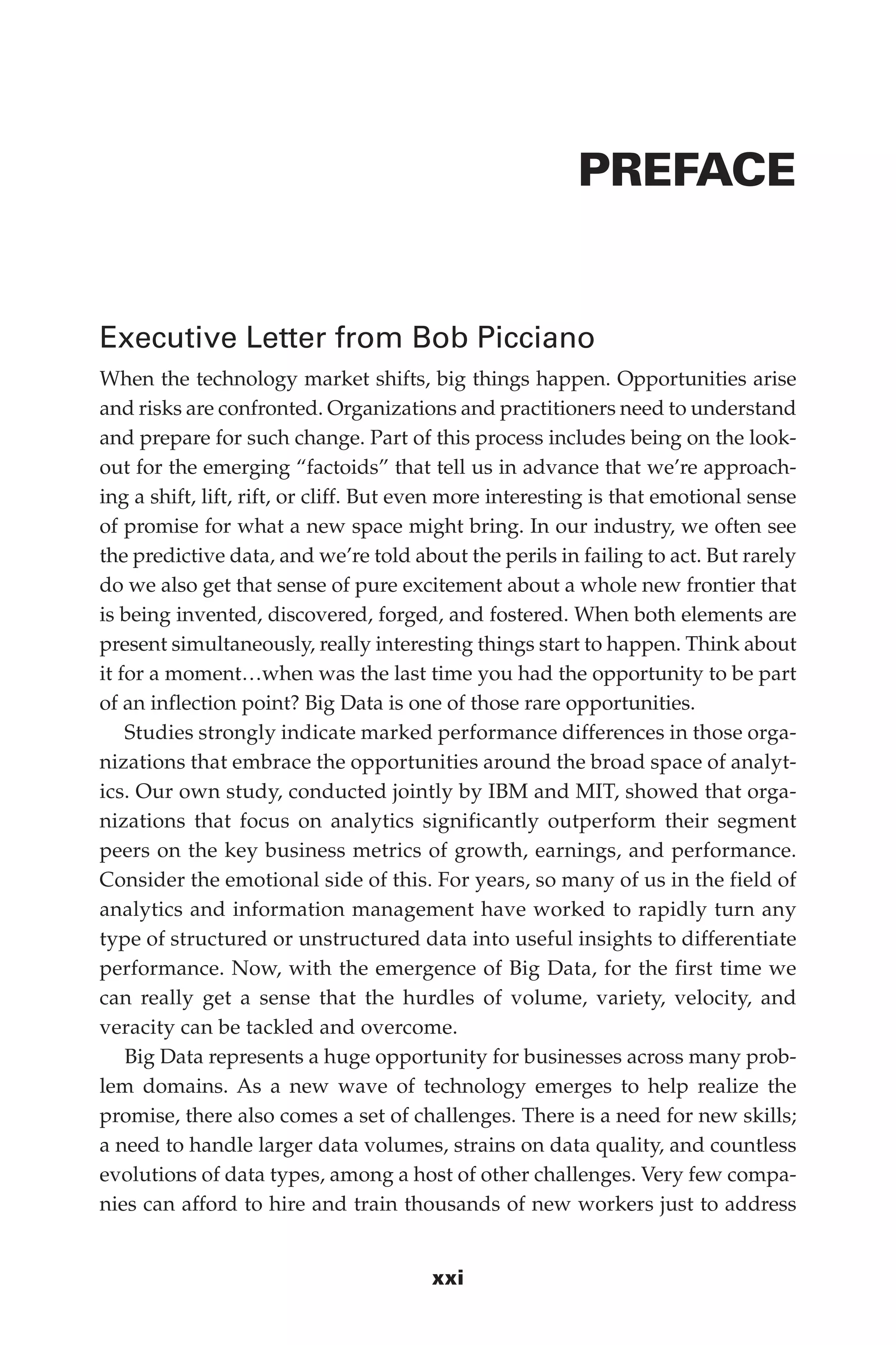 Flash 6X9 / Harness the Power of Big Data:The IBM Big Data Platform / Zikopoulos / 817-5
xxi
PREFACE
Executive Letter from Bob Picciano
When the technology market shifts, big things happen. Opportunities arise
and risks are confronted. Organizations and practitioners need to understand
and prepare for such change. Part of this process includes being on the look-
out for the emerging “factoids” that tell us in advance that we’re approach-
ing a shift, lift, rift, or cliff. But even more interesting is that emotional sense
of promise for what a new space might bring. In our industry, we often see
the predictive data, and we’re told about the perils in failing to act. But rarely
do we also get that sense of pure excitement about a whole new frontier that
is being invented, discovered, forged, and fostered. When both elements are
present simultaneously, really interesting things start to happen. Think about
it for a moment…when was the last time you had the opportunity to be part
of an inflection point? Big Data is one of those rare opportunities.
Studies strongly indicate marked performance differences in those orga-
nizations that embrace the opportunities around the broad space of analyt-
ics. Our own study, conducted jointly by IBM and MIT, showed that orga-
nizations that focus on analytics significantly outperform their segment
peers on the key business metrics of growth, earnings, and performance.
Consider the emotional side of this. For years, so many of us in the field of
analytics and information management have worked to rapidly turn any
type of structured or unstructured data into useful insights to differentiate
performance. Now, with the emergence of Big Data, for the first time we
can really get a sense that the hurdles of volume, variety, velocity, and
veracity can be tackled and overcome.
Big Data represents a huge opportunity for businesses across many prob-
lem domains. As a new wave of technology emerges to help realize the
promise, there also comes a set of challenges. There is a need for new skills;
a need to handle larger data volumes, strains on data quality, and countless
evolutions of data types, among a host of other challenges. Very few compa-
nies can afford to hire and train thousands of new workers just to address
00-FM.indd 21 04/10/12 12:19 PM
 