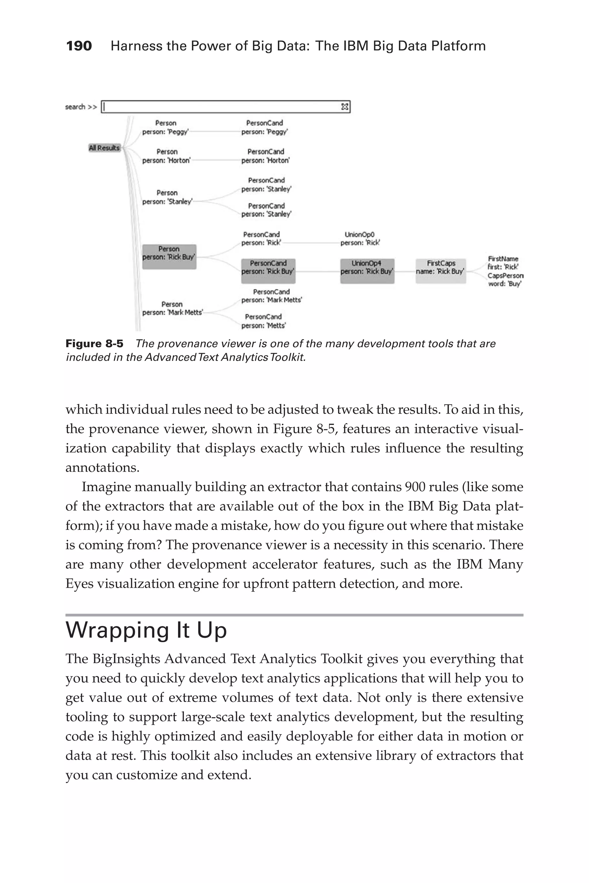 190 	 Harness the Power of Big Data: The IBM Big Data Platform
Flash 6X9 / Harness the Power of Big Data:The IBM Big Data Platform / Zikopoulos / 817-5
which individual rules need to be adjusted to tweak the results. To aid in this,
the provenance viewer, shown in Figure 8-5, features an interactive visual-
ization capability that displays exactly which rules influence the resulting
annotations.
Imagine manually building an extractor that contains 900 rules (like some
of the extractors that are available out of the box in the IBM Big Data plat-
form); if you have made a mistake, how do you figure out where that mistake
is coming from? The provenance viewer is a necessity in this scenario. There
are many other development accelerator features, such as the IBM Many
Eyes visualization engine for upfront pattern detection, and more.
Wrapping It Up
The BigInsights Advanced Text Analytics Toolkit gives you everything that
you need to quickly develop text analytics applications that will help you to
get value out of extreme volumes of text data. Not only is there extensive
tooling to support large-scale text analytics development, but the resulting
code is highly optimized and easily deployable for either data in motion or
data at rest. This toolkit also includes an extensive library of extractors that
you can customize and extend.
Figure 8-5  The provenance viewer is one of the many development tools that are
included in the AdvancedText AnalyticsToolkit.
08-ch08.indd 190 03/10/12 7:02 PM
 