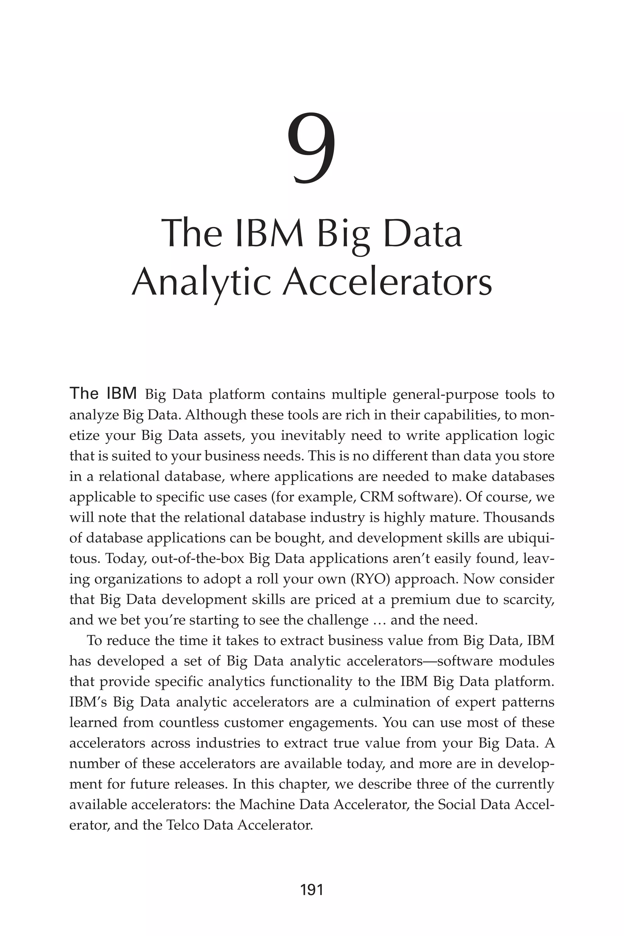 Flash 6X9 / Harness the Power of Big Data:The IBM Big Data Platform / Zikopoulos / 817-5
191
9
The IBM Big Data
Analytic Accelerators
The IBM Big Data platform contains multiple general-purpose tools to
analyze Big Data. Although these tools are rich in their capabilities, to mon-
etize your Big Data assets, you inevitably need to write application logic
that is suited to your business needs. This is no different than data you store
in a relational database, where applications are needed to make databases
applicable to specific use cases (for example, CRM software). Of course, we
will note that the relational database industry is highly mature. Thousands
of database applications can be bought, and development skills are ubiqui-
tous. Today, out-of-the-box Big Data applications aren’t easily found, leav-
ing organizations to adopt a roll your own (RYO) approach. Now consider
that Big Data development skills are priced at a premium due to scarcity,
and we bet you’re starting to see the challenge … and the need.
To reduce the time it takes to extract business value from Big Data, IBM
has developed a set of Big Data analytic accelerators—software modules
that provide specific analytics functionality to the IBM Big Data platform.
IBM’s Big Data analytic accelerators are a culmination of expert patterns
learned from countless customer engagements. You can use most of these
accelerators across industries to extract true value from your Big Data. A
number of these accelerators are available today, and more are in develop-
ment for future releases. In this chapter, we describe three of the currently
available accelerators: the Machine Data Accelerator, the Social Data Accel-
erator, and the Telco Data Accelerator.
09-ch09.indd 191 03/10/12 7:03 PM
 