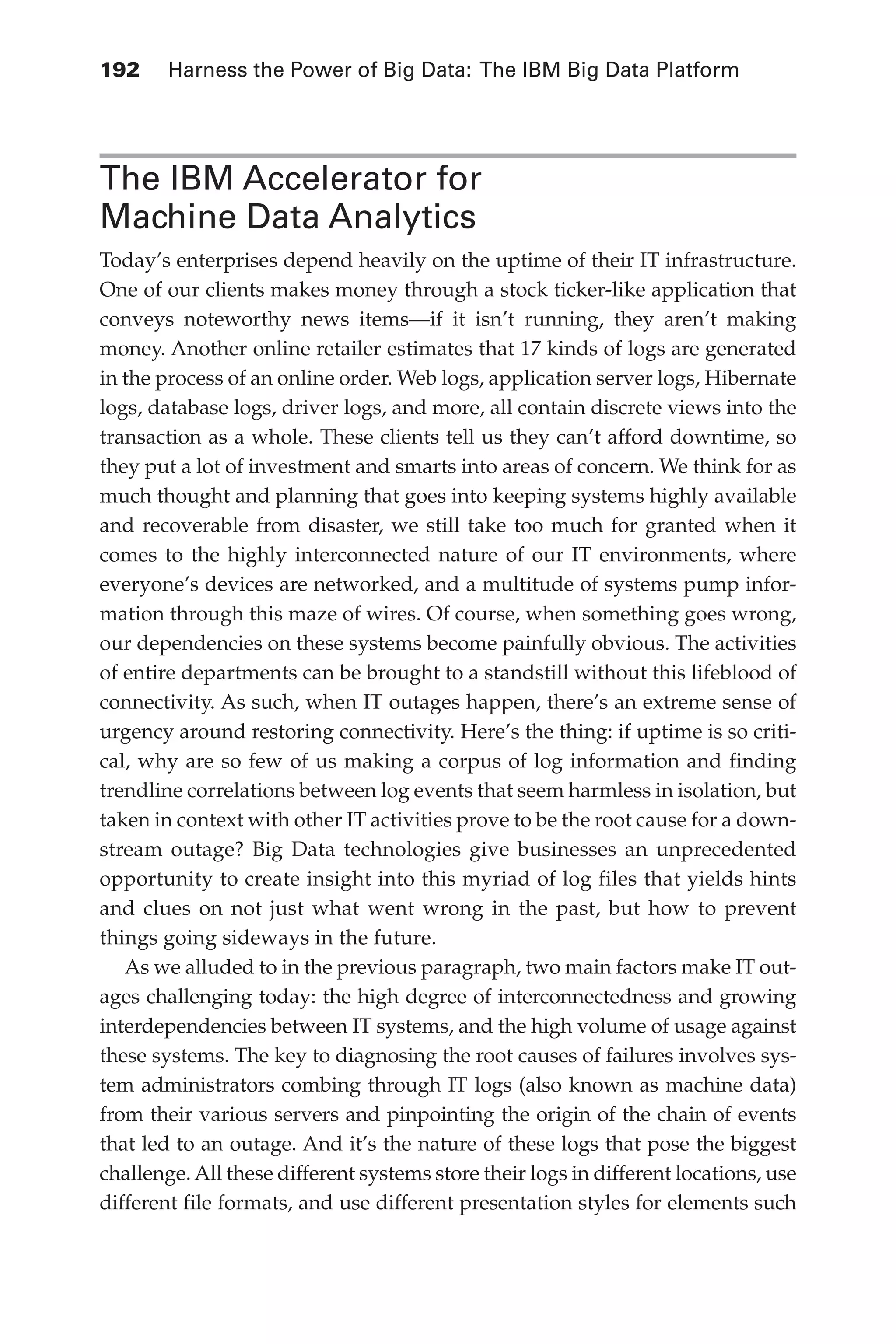 Flash 6X9 / Harness the Power of Big Data:The IBM Big Data Platform / Zikopoulos / 817-5
192 	 Harness the Power of Big Data: The IBM Big Data Platform
The IBM Accelerator for
Machine Data Analytics
Today’s enterprises depend heavily on the uptime of their IT infrastructure.
One of our clients makes money through a stock ticker-like application that
conveys noteworthy news items—if it isn’t running, they aren’t making
money. Another online retailer estimates that 17 kinds of logs are generated
in the process of an online order. Web logs, application server logs, Hibernate
logs, database logs, driver logs, and more, all contain discrete views into the
transaction as a whole. These clients tell us they can’t afford downtime, so
they put a lot of investment and smarts into areas of concern. We think for as
much thought and planning that goes into keeping systems highly available
and recoverable from disaster, we still take too much for granted when it
comes to the highly interconnected nature of our IT environments, where
everyone’s devices are networked, and a multitude of systems pump infor-
mation through this maze of wires. Of course, when something goes wrong,
our dependencies on these systems become painfully obvious. The activities
of entire departments can be brought to a standstill without this lifeblood of
connectivity. As such, when IT outages happen, there’s an extreme sense of
urgency around restoring connectivity. Here’s the thing: if uptime is so criti-
cal, why are so few of us making a corpus of log information and finding
trendline correlations between log events that seem harmless in isolation, but
taken in context with other IT activities prove to be the root cause for a down-
stream outage? Big Data technologies give businesses an unprecedented
opportunity to create insight into this myriad of log files that yields hints
and clues on not just what went wrong in the past, but how to prevent
things going sideways in the future.
As we alluded to in the previous paragraph, two main factors make IT out-
ages challenging today: the high degree of interconnectedness and growing
interdependencies between IT systems, and the high volume of usage against
these systems. The key to diagnosing the root causes of failures involves sys-
tem administrators combing through IT logs (also known as machine data)
from their various servers and pinpointing the origin of the chain of events
that led to an outage. And it’s the nature of these logs that pose the biggest
challenge. All these different systems store their logs in different locations, use
different file formats, and use different presentation styles for elements such
09-ch09.indd 192 03/10/12 7:03 PM
 