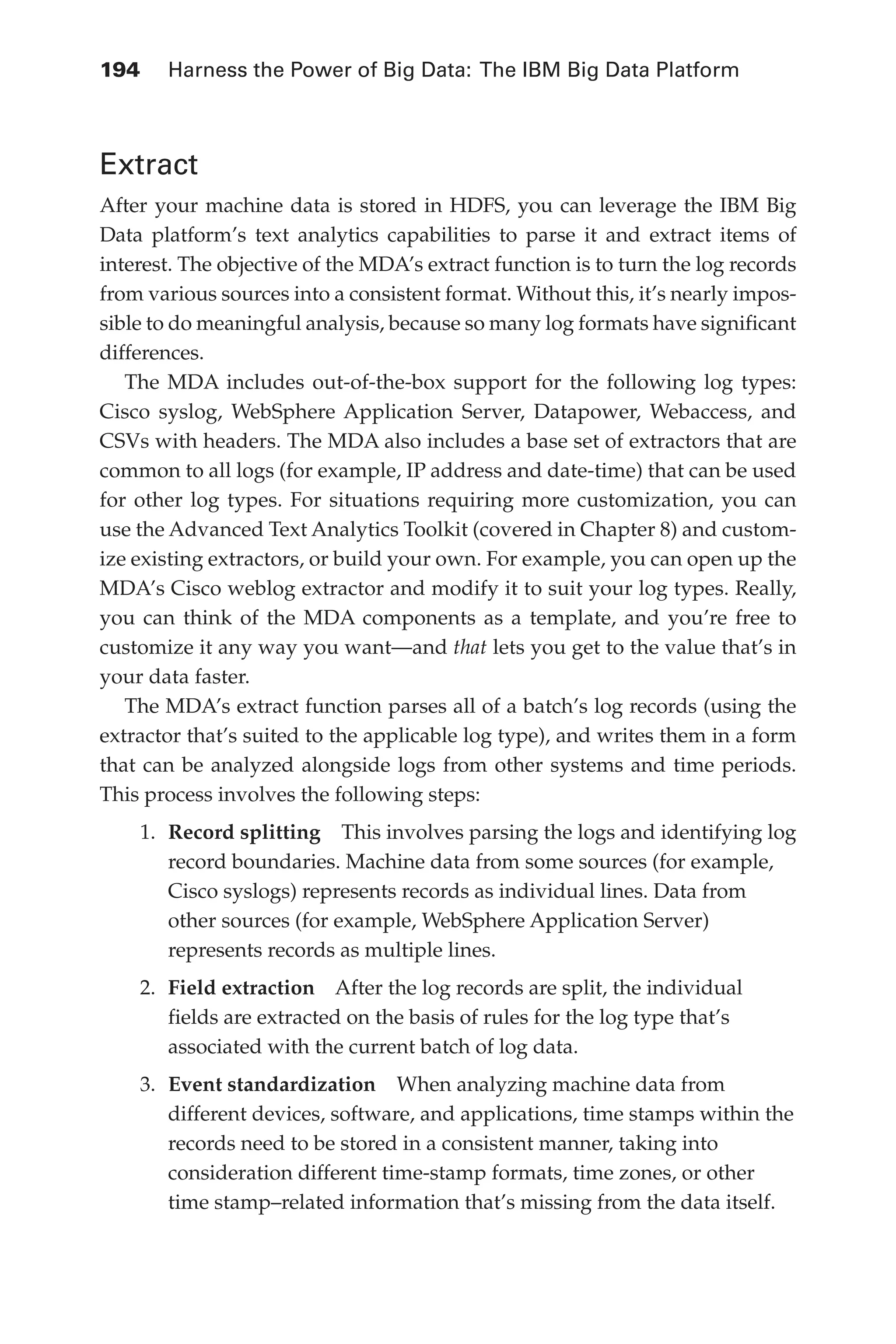 Flash 6X9 / Harness the Power of Big Data:The IBM Big Data Platform / Zikopoulos / 817-5
194 	 Harness the Power of Big Data: The IBM Big Data Platform
Extract
After your machine data is stored in HDFS, you can leverage the IBM Big
Data platform’s text analytics capabilities to parse it and extract items of
interest. The objective of the MDA’s extract function is to turn the log records
from various sources into a consistent format. Without this, it’s nearly impos-
sible to do meaningful analysis, because so many log formats have significant
differences.
The MDA includes out-of-the-box support for the following log types:
Cisco syslog, WebSphere Application Server, Datapower, Webaccess, and
CSVs with headers. The MDA also includes a base set of extractors that are
common to all logs (for example, IP address and date-time) that can be used
for other log types. For situations requiring more customization, you can
use the Advanced Text Analytics Toolkit (covered in Chapter 8) and custom-
ize existing extractors, or build your own. For example, you can open up the
MDA’s Cisco weblog extractor and modify it to suit your log types. Really,
you can think of the MDA components as a template, and you’re free to
customize it any way you want—and that lets you get to the value that’s in
your data faster.
The MDA’s extract function parses all of a batch’s log records (using the
extractor that’s suited to the applicable log type), and writes them in a form
that can be analyzed alongside logs from other systems and time periods.
This process involves the following steps:
1.	 Record splitting  This involves parsing the logs and identifying log
record boundaries. Machine data from some sources (for example,
Cisco syslogs) represents records as individual lines. Data from
other sources (for example, WebSphere Application Server)
represents records as multiple lines.
2.	 Field extraction  After the log records are split, the individual
fields are extracted on the basis of rules for the log type that’s
associated with the current batch of log data.
3.	 Event standardization  When analyzing machine data from
different devices, software, and applications, time stamps within the
records need to be stored in a consistent manner, taking into
consideration different time-stamp formats, time zones, or other
time stamp–related information that’s missing from the data itself.
09-ch09.indd 194 03/10/12 7:03 PM
 