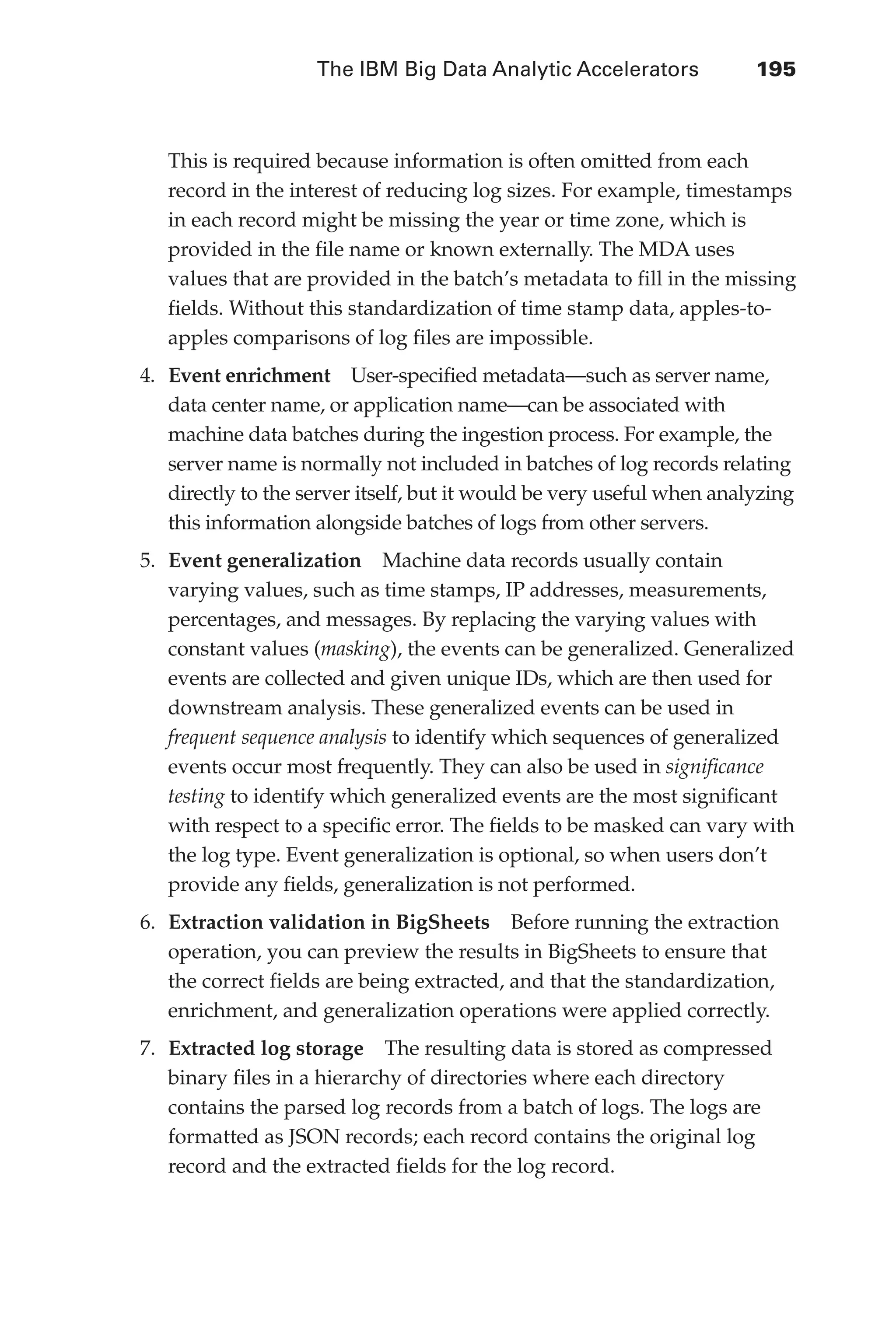 The IBM Big Data Analytic Accelerators 	 195
Flash 6X9 / Harness the Power of Big Data:The IBM Big Data Platform / Zikopoulos / 817-5
This is required because information is often omitted from each
record in the interest of reducing log sizes. For example, timestamps
in each record might be missing the year or time zone, which is
provided in the file name or known externally. The MDA uses
values that are provided in the batch’s metadata to fill in the missing
fields. Without this standardization of time stamp data, apples-to-
apples comparisons of log files are impossible.
4.	 Event enrichment  User-specified metadata—such as server name,
data center name, or application name—can be associated with
machine data batches during the ingestion process. For example, the
server name is normally not included in batches of log records relating
directly to the server itself, but it would be very useful when analyzing
this information alongside batches of logs from other servers.
5.	 Event generalization  Machine data records usually contain
varying values, such as time stamps, IP addresses, measurements,
percentages, and messages. By replacing the varying values with
constant values (masking), the events can be generalized. Generalized
events are collected and given unique IDs, which are then used for
downstream analysis. These generalized events can be used in
frequent sequence analysis to identify which sequences of generalized
events occur most frequently. They can also be used in significance
testing to identify which generalized events are the most significant
with respect to a specific error. The fields to be masked can vary with
the log type. Event generalization is optional, so when users don’t
provide any fields, generalization is not performed.
6.	 Extraction validation in BigSheets  Before running the extraction
operation, you can preview the results in BigSheets to ensure that
the correct fields are being extracted, and that the standardization,
enrichment, and generalization operations were applied correctly.
7.	 Extracted log storage  The resulting data is stored as compressed
binary files in a hierarchy of directories where each directory
contains the parsed log records from a batch of logs. The logs are
formatted as JSON records; each record contains the original log
record and the extracted fields for the log record.
09-ch09.indd 195 03/10/12 7:03 PM
 