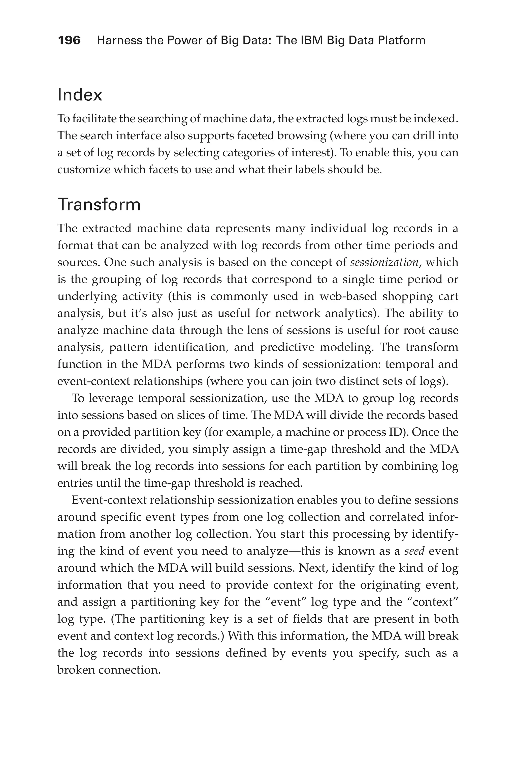 Flash 6X9 / Harness the Power of Big Data:The IBM Big Data Platform / Zikopoulos / 817-5
196 	 Harness the Power of Big Data: The IBM Big Data Platform
Index
To facilitate the searching of machine data, the extracted logs must be indexed.
The search interface also supports faceted browsing (where you can drill into
a set of log records by selecting categories of interest). To enable this, you can
customize which facets to use and what their labels should be.
Transform
The extracted machine data represents many individual log records in a
format that can be analyzed with log records from other time periods and
sources. One such analysis is based on the concept of sessionization, which
is the grouping of log records that correspond to a single time period or
underlying activity (this is commonly used in web-based shopping cart
analysis, but it’s also just as useful for network analytics). The ability to
analyze machine data through the lens of sessions is useful for root cause
analysis, pattern identification, and predictive modeling. The transform
function in the MDA performs two kinds of sessionization: temporal and
event-context relationships (where you can join two distinct sets of logs).
To leverage temporal sessionization, use the MDA to group log records
into sessions based on slices of time. The MDA will divide the records based
on a provided partition key (for example, a machine or process ID). Once the
records are divided, you simply assign a time-gap threshold and the MDA
will break the log records into sessions for each partition by combining log
entries until the time-gap threshold is reached.
Event-context relationship sessionization enables you to define sessions
around specific event types from one log collection and correlated infor-
mation from another log collection. You start this processing by identify-
ing the kind of event you need to analyze—this is known as a seed event
around which the MDA will build sessions. Next, identify the kind of log
information that you need to provide context for the originating event,
and assign a partitioning key for the “event” log type and the “context”
log type. (The partitioning key is a set of fields that are present in both
event and context log records.) With this information, the MDA will break
the log records into sessions defined by events you specify, such as a
broken connection.
09-ch09.indd 196 03/10/12 7:03 PM
 