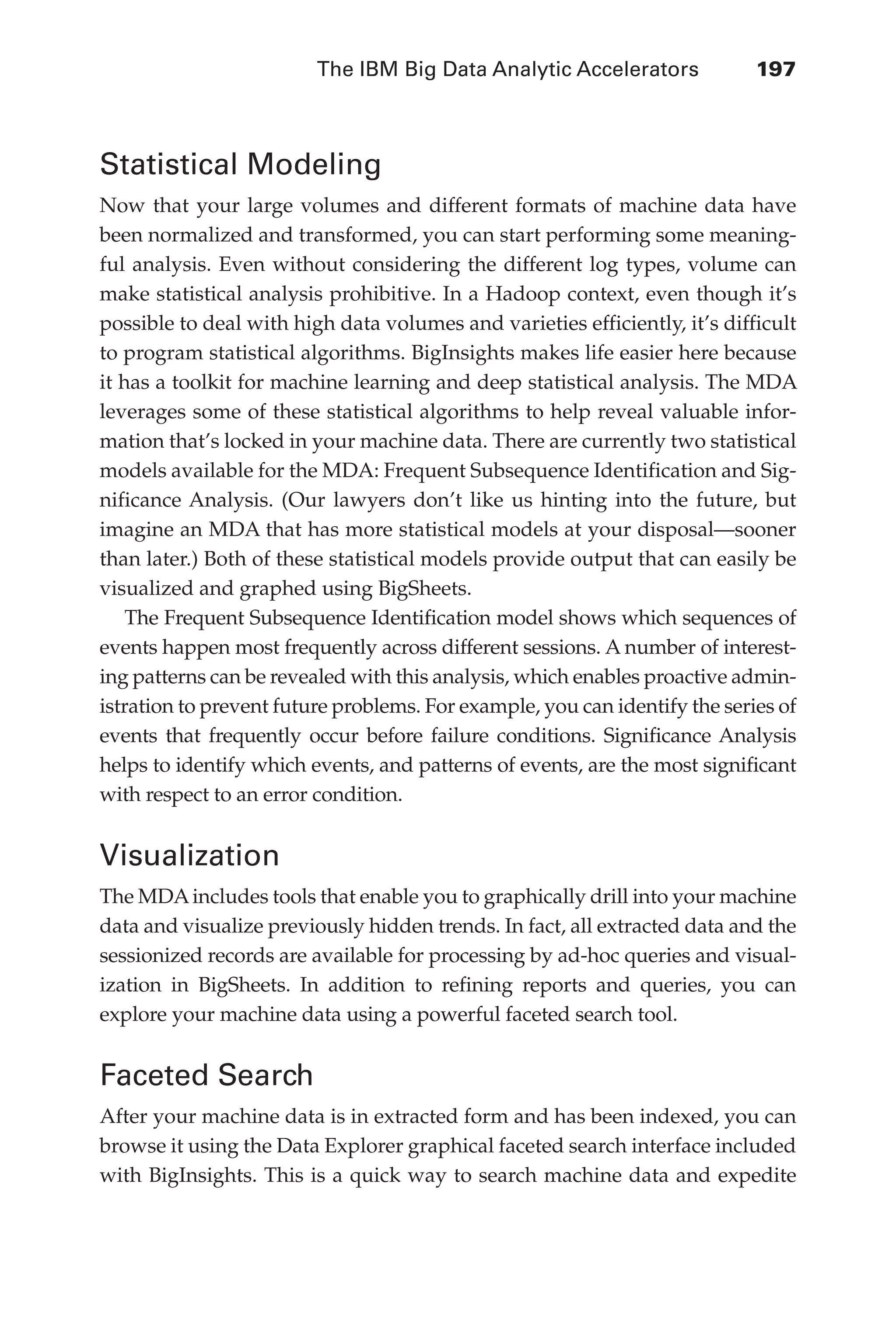 The IBM Big Data Analytic Accelerators 	 197
Flash 6X9 / Harness the Power of Big Data:The IBM Big Data Platform / Zikopoulos / 817-5
Statistical Modeling
Now that your large volumes and different formats of machine data have
been normalized and transformed, you can start performing some meaning-
ful analysis. Even without considering the different log types, volume can
make statistical analysis prohibitive. In a Hadoop context, even though it’s
possible to deal with high data volumes and varieties efficiently, it’s difficult
to program statistical algorithms. BigInsights makes life easier here because
it has a toolkit for machine learning and deep statistical analysis. The MDA
leverages some of these statistical algorithms to help reveal valuable infor-
mation that’s locked in your machine data. There are currently two statistical
models available for the MDA: Frequent Subsequence Identification and Sig-
nificance Analysis. (Our lawyers don’t like us hinting into the future, but
imagine an MDA that has more statistical models at your disposal—sooner
than later.) Both of these statistical models provide output that can easily be
visualized and graphed using BigSheets.
The Frequent Subsequence Identification model shows which sequences of
events happen most frequently across different sessions. A number of interest-
ing patterns can be revealed with this analysis, which enables proactive admin-
istration to prevent future problems. For example, you can identify the series of
events that frequently occur before failure conditions. Significance Analysis
helps to identify which events, and patterns of events, are the most significant
with respect to an error condition.
Visualization
The MDAincludes tools that enable you to graphically drill into your machine
data and visualize previously hidden trends. In fact, all extracted data and the
sessionized records are available for processing by ad-hoc queries and visual-
ization in BigSheets. In addition to refining reports and queries, you can
explore your machine data using a powerful faceted search tool.
Faceted Search
After your machine data is in extracted form and has been indexed, you can
browse it using the Data Explorer graphical faceted search interface included
with BigInsights. This is a quick way to search machine data and expedite
09-ch09.indd 197 03/10/12 7:03 PM
 
