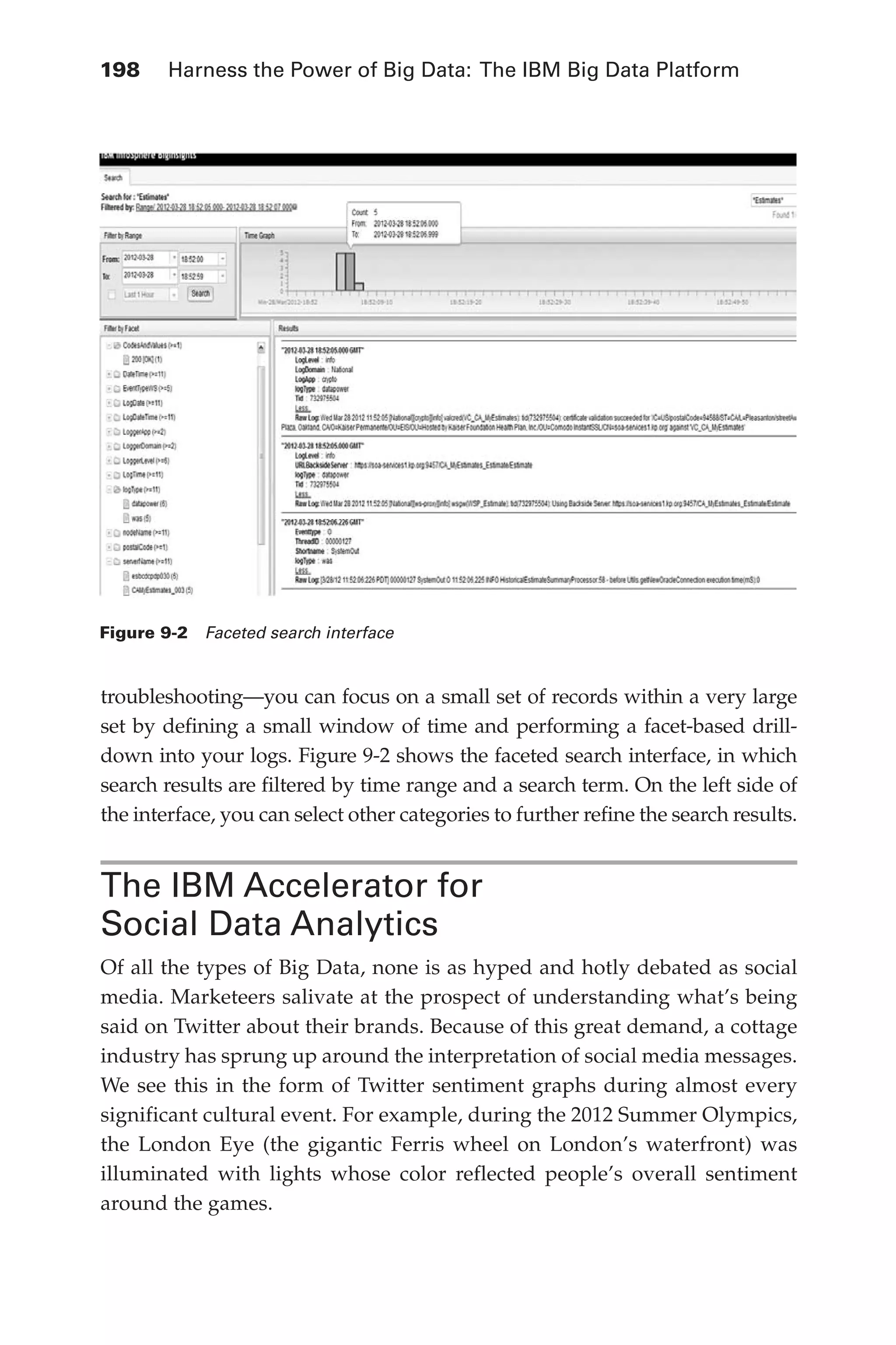 Flash 6X9 / Harness the Power of Big Data:The IBM Big Data Platform / Zikopoulos / 817-5
198 	 Harness the Power of Big Data: The IBM Big Data Platform
troubleshooting—you can focus on a small set of records within a very large
set by defining a small window of time and performing a facet-based drill-
down into your logs. Figure 9-2 shows the faceted search interface, in which
search results are filtered by time range and a search term. On the left side of
the interface, you can select other categories to further refine the search results.
The IBM Accelerator for
Social Data Analytics
Of all the types of Big Data, none is as hyped and hotly debated as social
media. Marketeers salivate at the prospect of understanding what’s being
said on Twitter about their brands. Because of this great demand, a cottage
industry has sprung up around the interpretation of social media messages.
We see this in the form of Twitter sentiment graphs during almost every
significant cultural event. For example, during the 2012 Summer Olympics,
the London Eye (the gigantic Ferris wheel on London’s waterfront) was
illuminated with lights whose color reflected people’s overall sentiment
around the games.
Figure 9-2  Faceted search interface
09-ch09.indd 198 03/10/12 7:03 PM
 