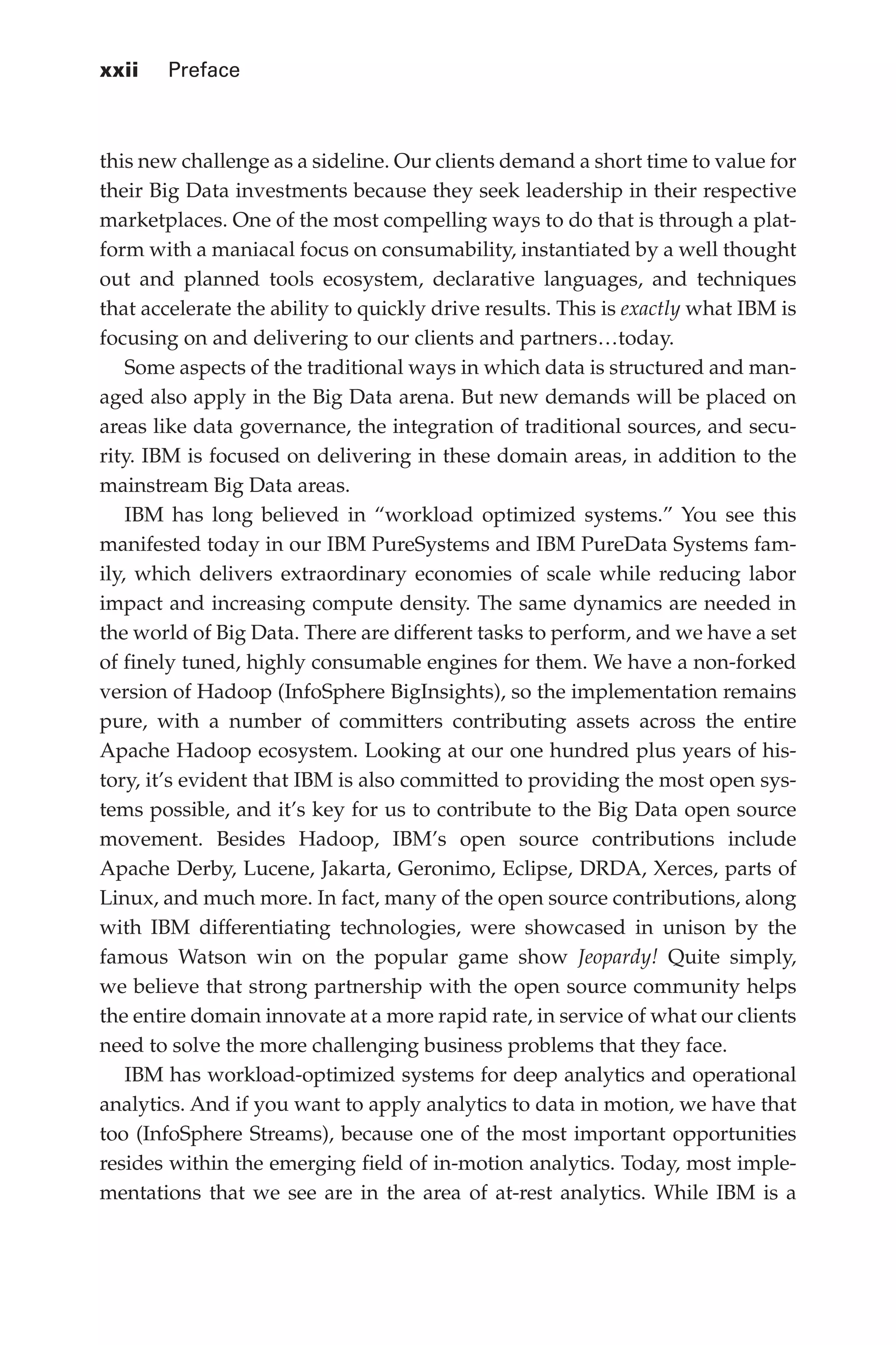 xxii 	 Preface
Flash 6X9 / Harness the Power of Big Data:The IBM Big Data Platform / Zikopoulos / 817-5
this new challenge as a sideline. Our clients demand a short time to value for
their Big Data investments because they seek leadership in their respective
marketplaces. One of the most compelling ways to do that is through a plat-
form with a maniacal focus on consumability, instantiated by a well thought
out and planned tools ecosystem, declarative languages, and techniques
that accelerate the ability to quickly drive results. This is exactly what IBM is
focusing on and delivering to our clients and partners…today.
Some aspects of the traditional ways in which data is structured and man-
aged also apply in the Big Data arena. But new demands will be placed on
areas like data governance, the integration of traditional sources, and secu-
rity. IBM is focused on delivering in these domain areas, in addition to the
mainstream Big Data areas.
IBM has long believed in “workload optimized systems.” You see this
manifested today in our IBM PureSystems and IBM PureData Systems fam-
ily, which delivers extraordinary economies of scale while reducing labor
impact and increasing compute density. The same dynamics are needed in
the world of Big Data. There are different tasks to perform, and we have a set
of finely tuned, highly consumable engines for them. We have a non-forked
version of Hadoop (InfoSphere BigInsights), so the implementation remains
pure, with a number of committers contributing assets across the entire
Apache Hadoop ecosystem. Looking at our one hundred plus years of his-
tory, it’s evident that IBM is also committed to providing the most open sys-
tems possible, and it’s key for us to contribute to the Big Data open source
movement. Besides Hadoop, IBM’s open source contributions include
Apache Derby, Lucene, Jakarta, Geronimo, Eclipse, DRDA, Xerces, parts of
Linux, and much more. In fact, many of the open source contributions, along
with IBM differentiating technologies, were showcased in unison by the
famous Watson win on the popular game show Jeopardy! Quite simply,
we believe that strong partnership with the open source community helps
the entire domain innovate at a more rapid rate, in service of what our clients
need to solve the more challenging business problems that they face.
IBM has workload-optimized systems for deep analytics and operational
analytics. And if you want to apply analytics to data in motion, we have that
too (InfoSphere Streams), because one of the most important opportunities
resides within the emerging field of in-motion analytics. Today, most imple-
mentations that we see are in the area of at-rest analytics. While IBM is a
00-FM.indd 22 04/10/12 12:19 PM
 