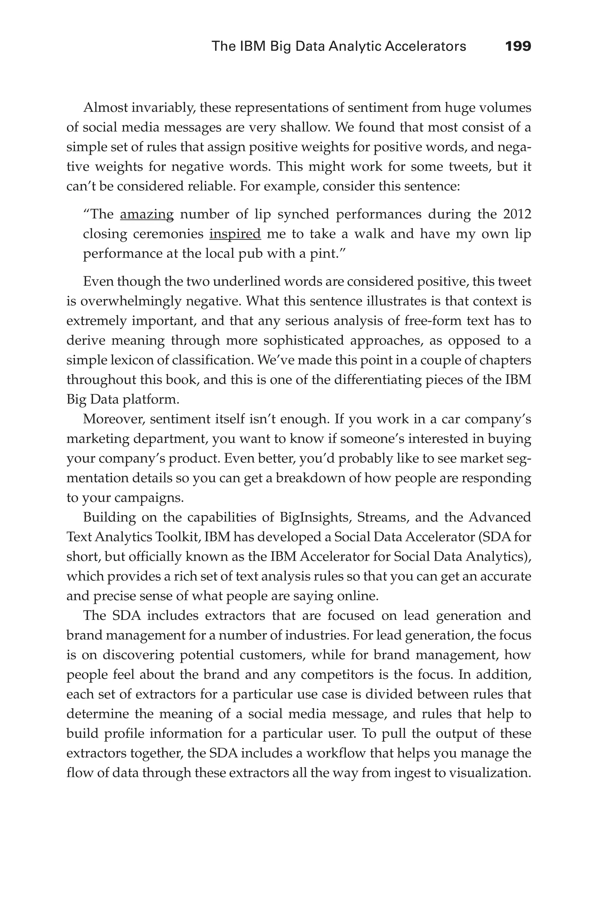 The IBM Big Data Analytic Accelerators 	 199
Flash 6X9 / Harness the Power of Big Data:The IBM Big Data Platform / Zikopoulos / 817-5
Almost invariably, these representations of sentiment from huge volumes
of social media messages are very shallow. We found that most consist of a
simple set of rules that assign positive weights for positive words, and nega-
tive weights for negative words. This might work for some tweets, but it
can’t be considered reliable. For example, consider this sentence:
“The amazing number of lip synched performances during the 2012
closing ceremonies inspired me to take a walk and have my own lip
performance at the local pub with a pint.”
Even though the two underlined words are considered positive, this tweet
is overwhelmingly negative. What this sentence illustrates is that context is
extremely important, and that any serious analysis of free-form text has to
derive meaning through more sophisticated approaches, as opposed to a
simple lexicon of classification. We’ve made this point in a couple of chapters
throughout this book, and this is one of the differentiating pieces of the IBM
Big Data platform.
Moreover, sentiment itself isn’t enough. If you work in a car company’s
marketing department, you want to know if someone’s interested in buying
your company’s product. Even better, you’d probably like to see market seg-
mentation details so you can get a breakdown of how people are responding
to your campaigns.
Building on the capabilities of BigInsights, Streams, and the Advanced
Text Analytics Toolkit, IBM has developed a Social Data Accelerator (SDA for
short, but officially known as the IBM Accelerator for Social Data Analytics),
which provides a rich set of text analysis rules so that you can get an accurate
and precise sense of what people are saying online.
The SDA includes extractors that are focused on lead generation and
brand management for a number of industries. For lead generation, the focus
is on discovering potential customers, while for brand management, how
people feel about the brand and any competitors is the focus. In addition,
each set of extractors for a particular use case is divided between rules that
determine the meaning of a social media message, and rules that help to
build profile information for a particular user. To pull the output of these
extractors together, the SDA includes a workflow that helps you manage the
flow of data through these extractors all the way from ingest to visualization.
09-ch09.indd 199 03/10/12 7:03 PM
 