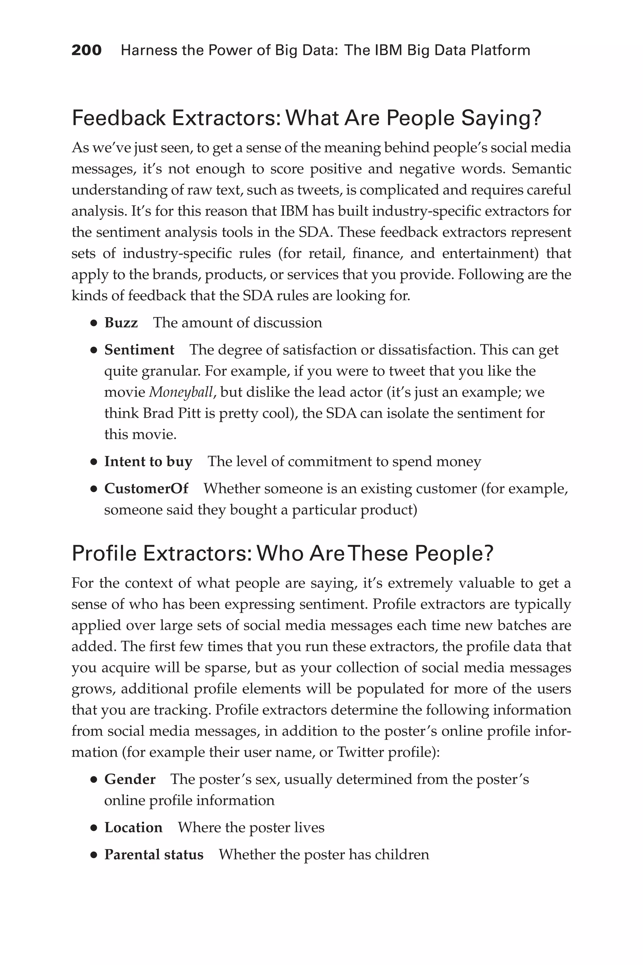 Flash 6X9 / Harness the Power of Big Data:The IBM Big Data Platform / Zikopoulos / 817-5
200 	 Harness the Power of Big Data: The IBM Big Data Platform
Feedback Extractors: What Are People Saying?
As we’ve just seen, to get a sense of the meaning behind people’s social media
messages, it’s not enough to score positive and negative words. Semantic
understanding of raw text, such as tweets, is complicated and requires careful
analysis. It’s for this reason that IBM has built industry-specific extractors for
the sentiment analysis tools in the SDA. These feedback extractors represent
sets of industry-specific rules (for retail, finance, and entertainment) that
apply to the brands, products, or services that you provide. Following are the
kinds of feedback that the SDA rules are looking for.
•	Buzz  The amount of discussion
•	Sentiment  The degree of satisfaction or dissatisfaction. This can get
quite granular. For example, if you were to tweet that you like the
movie Moneyball, but dislike the lead actor (it’s just an example; we
think Brad Pitt is pretty cool), the SDA can isolate the sentiment for
this movie.
•	Intent to buy  The level of commitment to spend money
•	CustomerOf  Whether someone is an existing customer (for example,
someone said they bought a particular product)
Profile Extractors: Who AreThese People?
For the context of what people are saying, it’s extremely valuable to get a
sense of who has been expressing sentiment. Profile extractors are typically
applied over large sets of social media messages each time new batches are
added. The first few times that you run these extractors, the profile data that
you acquire will be sparse, but as your collection of social media messages
grows, additional profile elements will be populated for more of the users
that you are tracking. Profile extractors determine the following information
from social media messages, in addition to the poster’s online profile infor-
mation (for example their user name, or Twitter profile):
•	Gender  The poster’s sex, usually determined from the poster’s
online profile information
•	Location  Where the poster lives
•	Parental status  Whether the poster has children
09-ch09.indd 200 03/10/12 7:03 PM
 