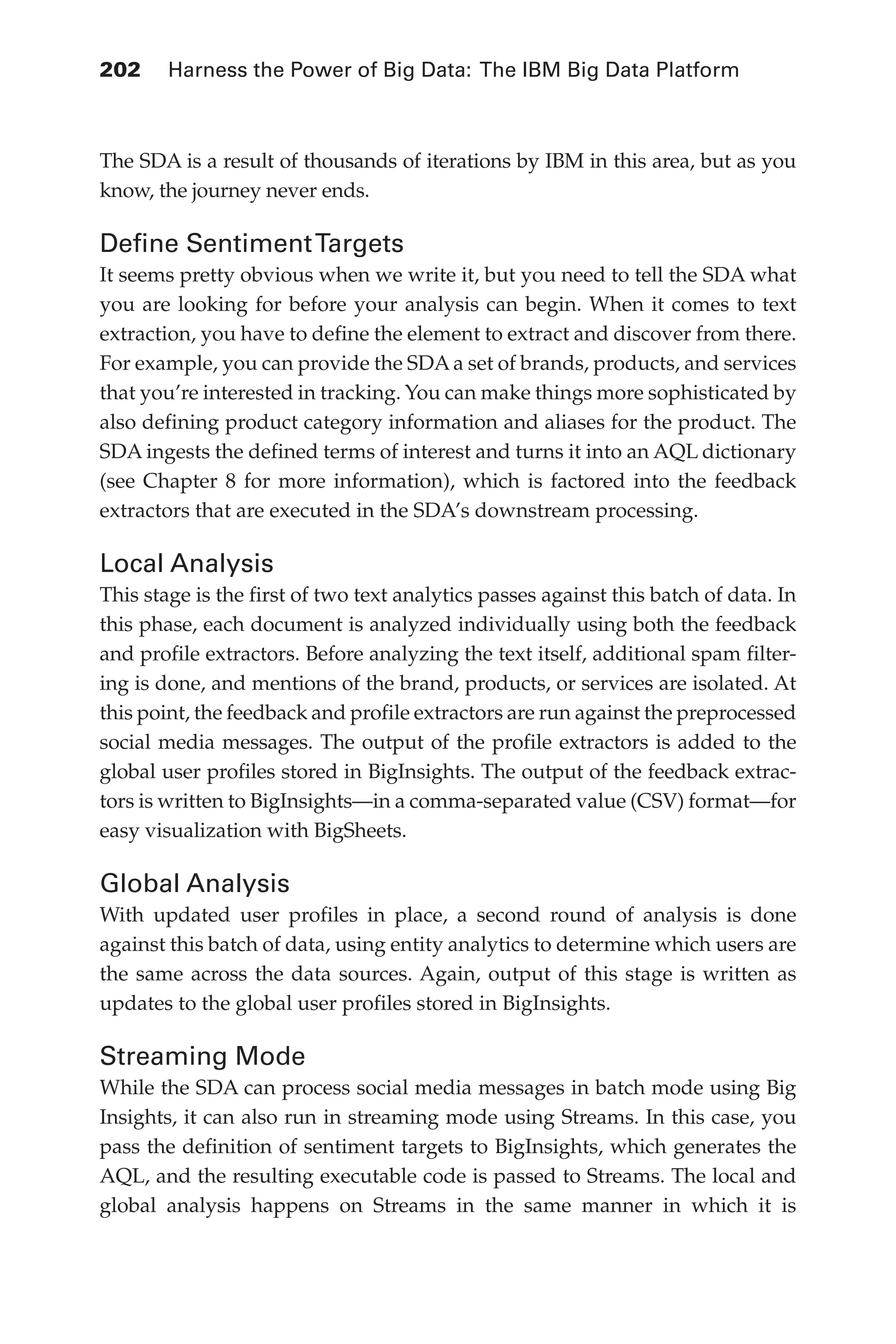 Flash 6X9 / Harness the Power of Big Data:The IBM Big Data Platform / Zikopoulos / 817-5
202 	 Harness the Power of Big Data: The IBM Big Data Platform
The SDA is a result of thousands of iterations by IBM in this area, but as you
know, the journey never ends.
Define SentimentTargets
It seems pretty obvious when we write it, but you need to tell the SDA what
you are looking for before your analysis can begin. When it comes to text
extraction, you have to define the element to extract and discover from there.
For example, you can provide the SDA a set of brands, products, and services
that you’re interested in tracking. You can make things more sophisticated by
also defining product category information and aliases for the product. The
SDA ingests the defined terms of interest and turns it into an AQL dictionary
(see Chapter 8 for more information), which is factored into the feedback
extractors that are executed in the SDA’s downstream processing.
Local Analysis
This stage is the first of two text analytics passes against this batch of data. In
this phase, each document is analyzed individually using both the feedback
and profile extractors. Before analyzing the text itself, additional spam filter-
ing is done, and mentions of the brand, products, or services are isolated. At
this point, the feedback and profile extractors are run against the preprocessed
social media messages. The output of the profile extractors is added to the
global user profiles stored in BigInsights. The output of the feedback extrac-
tors is written to BigInsights—in a comma-separated value (CSV) format—for
easy visualization with BigSheets.
Global Analysis
With updated user profiles in place, a second round of analysis is done
against this batch of data, using entity analytics to determine which users are
the same across the data sources. Again, output of this stage is written as
updates to the global user profiles stored in BigInsights.
Streaming Mode
While the SDA can process social media messages in batch mode using Big
Insights, it can also run in streaming mode using Streams. In this case, you
pass the definition of sentiment targets to BigInsights, which generates the
AQL, and the resulting executable code is passed to Streams. The local and
global analysis happens on Streams in the same manner in which it is
09-ch09.indd 202 03/10/12 7:03 PM
 