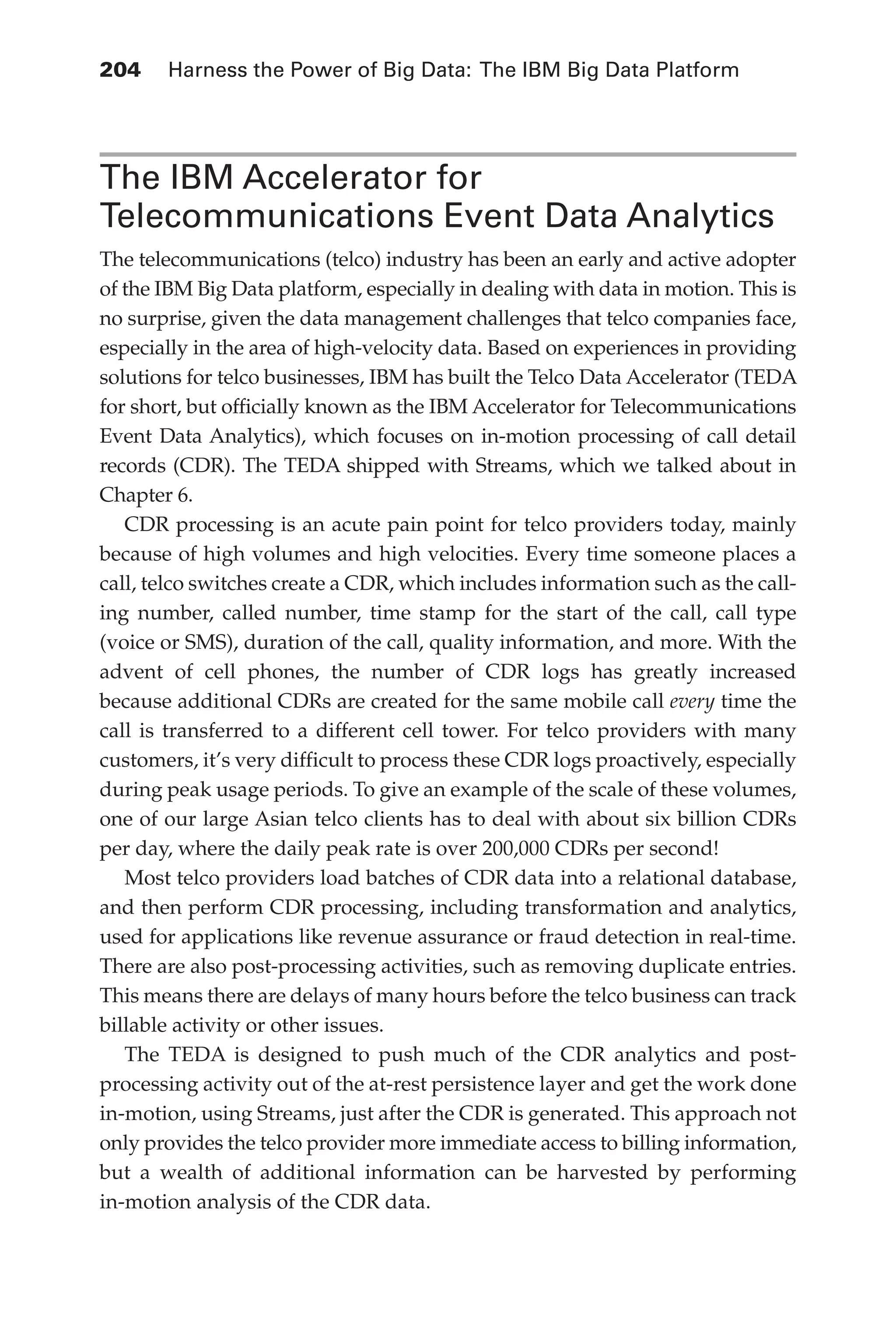 Flash 6X9 / Harness the Power of Big Data:The IBM Big Data Platform / Zikopoulos / 817-5
204 	 Harness the Power of Big Data: The IBM Big Data Platform
The IBM Accelerator for
Telecommunications Event Data Analytics
The telecommunications (telco) industry has been an early and active adopter
of the IBM Big Data platform, especially in dealing with data in motion. This is
no surprise, given the data management challenges that telco companies face,
especially in the area of high-velocity data. Based on experiences in providing
solutions for telco businesses, IBM has built the Telco Data Accelerator (TEDA
for short, but officially known as the IBM Accelerator for Telecommunications
Event Data Analytics), which focuses on in-motion processing of call detail
records (CDR). The TEDA shipped with Streams, which we talked about in
Chapter 6.
CDR processing is an acute pain point for telco providers today, mainly
because of high volumes and high velocities. Every time someone places a
call, telco switches create a CDR, which includes information such as the call-
ing number, called number, time stamp for the start of the call, call type
(voice or SMS), duration of the call, quality information, and more. With the
advent of cell phones, the number of CDR logs has greatly increased
because additional CDRs are created for the same mobile call every time the
call is transferred to a different cell tower. For telco providers with many
customers, it’s very difficult to process these CDR logs proactively, especially
during peak usage periods. To give an example of the scale of these volumes,
one of our large Asian telco clients has to deal with about six billion CDRs
per day, where the daily peak rate is over 200,000 CDRs per second!
Most telco providers load batches of CDR data into a relational database,
and then perform CDR processing, including transformation and analytics,
used for applications like revenue assurance or fraud detection in real-time.
There are also post-processing activities, such as removing duplicate entries.
This means there are delays of many hours before the telco business can track
billable activity or other issues.
The TEDA is designed to push much of the CDR analytics and post-
processing activity out of the at-rest persistence layer and get the work done
in-motion, using Streams, just after the CDR is generated. This approach not
only provides the telco provider more immediate access to billing information,
but a wealth of additional information can be harvested by performing
in-motion analysis of the CDR data.
09-ch09.indd 204 03/10/12 7:03 PM
 