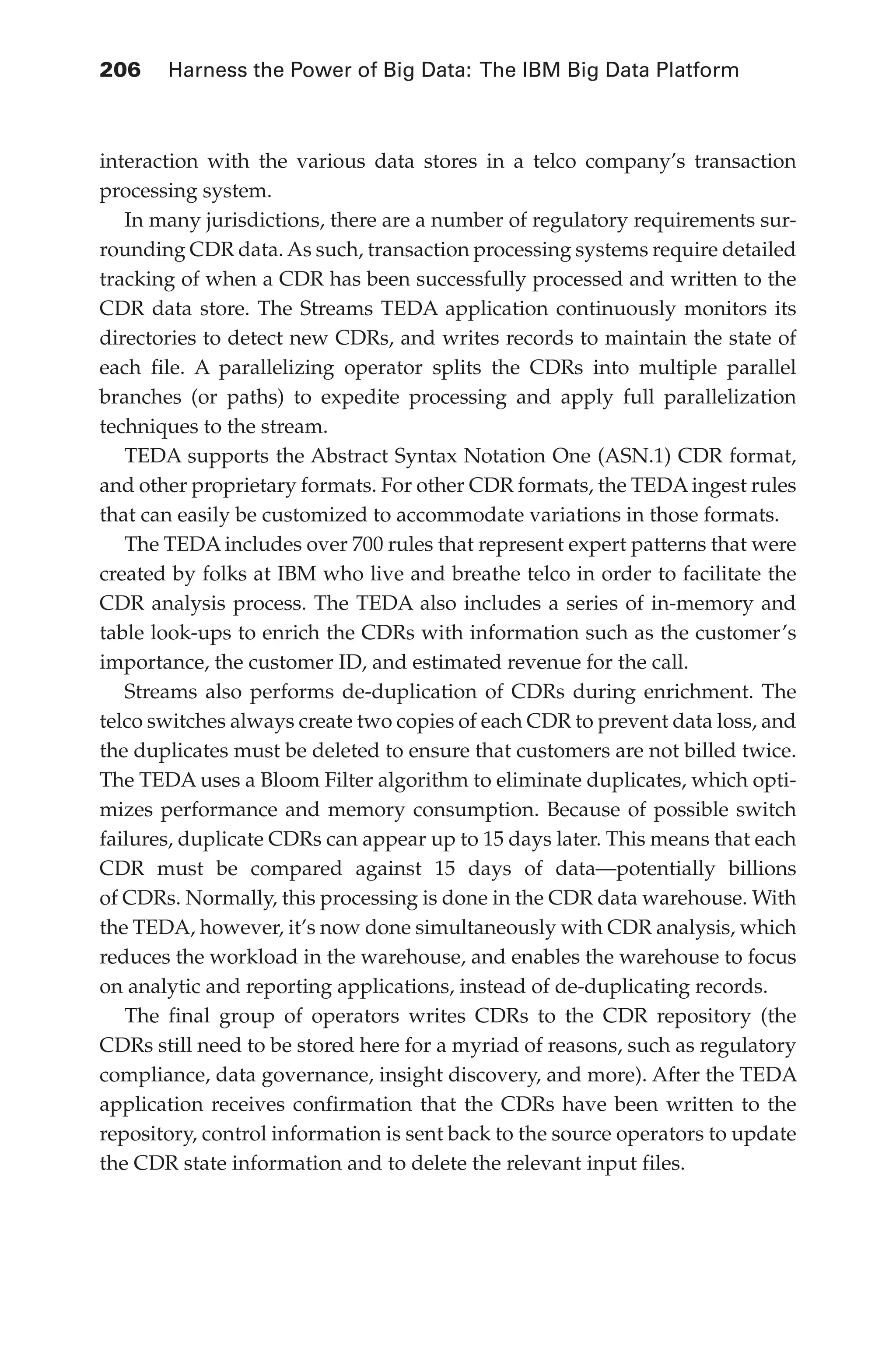 Flash 6X9 / Harness the Power of Big Data:The IBM Big Data Platform / Zikopoulos / 817-5
206 	 Harness the Power of Big Data: The IBM Big Data Platform
interaction with the various data stores in a telco company’s transaction
processing system.
In many jurisdictions, there are a number of regulatory requirements sur-
rounding CDR data. As such, transaction processing systems require detailed
tracking of when a CDR has been successfully processed and written to the
CDR data store. The Streams TEDA application continuously monitors its
directories to detect new CDRs, and writes records to maintain the state of
each file. A parallelizing operator splits the CDRs into multiple parallel
branches (or paths) to expedite processing and apply full parallelization
techniques to the stream.
TEDA supports the Abstract Syntax Notation One (ASN.1) CDR format,
and other proprietary formats. For other CDR formats, the TEDA ingest rules
that can easily be customized to accommodate variations in those formats.
The TEDA includes over 700 rules that represent expert patterns that were
created by folks at IBM who live and breathe telco in order to facilitate the
CDR analysis process. The TEDA also includes a series of in-memory and
table look-ups to enrich the CDRs with information such as the customer’s
importance, the customer ID, and estimated revenue for the call.
Streams also performs de-duplication of CDRs during enrichment. The
telco switches always create two copies of each CDR to prevent data loss, and
the duplicates must be deleted to ensure that customers are not billed twice.
The TEDA uses a Bloom Filter algorithm to eliminate duplicates, which opti-
mizes performance and memory consumption. Because of possible switch
failures, duplicate CDRs can appear up to 15 days later. This means that each
CDR must be compared against 15 days of data—potentially billions
of CDRs. Normally, this processing is done in the CDR data warehouse. With
the TEDA, however, it’s now done simultaneously with CDR analysis, which
reduces the workload in the warehouse, and enables the warehouse to focus
on analytic and reporting applications, instead of de-duplicating records.
The final group of operators writes CDRs to the CDR repository (the
CDRs still need to be stored here for a myriad of reasons, such as regulatory
compliance, data governance, insight discovery, and more). After the TEDA
application receives confirmation that the CDRs have been written to the
repository, control information is sent back to the source operators to update
the CDR state information and to delete the relevant input files.
09-ch09.indd 206 03/10/12 7:03 PM
 
