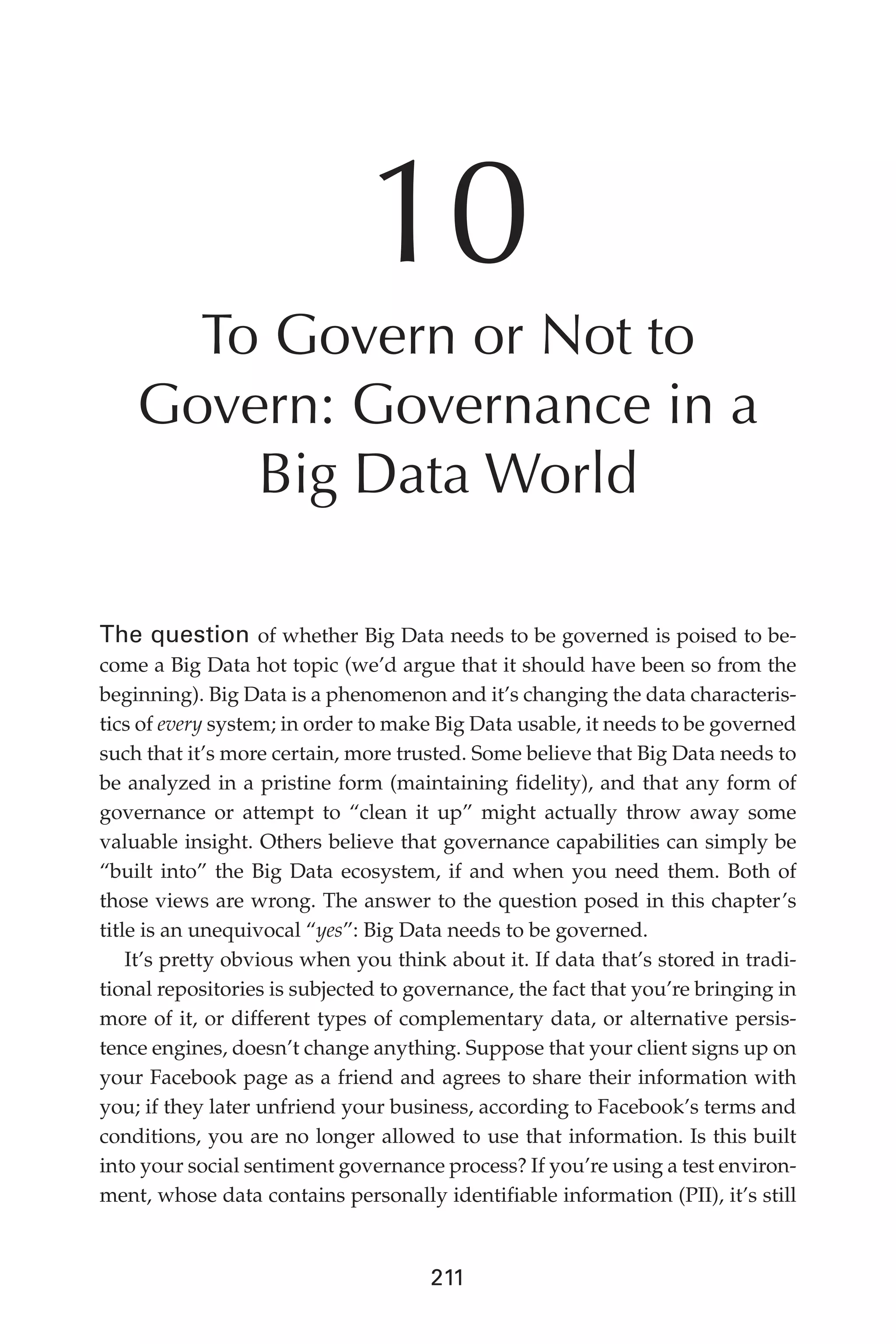 Flash 6X9 / Harness the Power of Big Data:The IBM Big Data Platform / Zikopoulos / 817-5
211
10
To Govern or Not to
Govern: Governance in a
Big Data World
The question of whether Big Data needs to be governed is poised to be-
come a Big Data hot topic (we’d argue that it should have been so from the
beginning). Big Data is a phenomenon and it’s changing the data characteris-
tics of every system; in order to make Big Data usable, it needs to be governed
such that it’s more certain, more trusted. Some believe that Big Data needs to
be analyzed in a pristine form (maintaining fidelity), and that any form of
governance or attempt to “clean it up” might actually throw away some
valuable insight. Others believe that governance capabilities can simply be
“built into” the Big Data ecosystem, if and when you need them. Both of
those views are wrong. The answer to the question posed in this chapter’s
title is an unequivocal “yes”: Big Data needs to be governed.
It’s pretty obvious when you think about it. If data that’s stored in tradi-
tional repositories is subjected to governance, the fact that you’re bringing in
more of it, or different types of complementary data, or alternative persis-
tence engines, doesn’t change anything. Suppose that your client signs up on
your Facebook page as a friend and agrees to share their information with
you; if they later unfriend your business, according to Facebook’s terms and
conditions, you are no longer allowed to use that information. Is this built
into your social sentiment governance process? If you’re using a test environ-
ment, whose data contains personally identifiable information (PII), it’s still
10-ch10.indd 211 04/10/12 11:52 AM
 