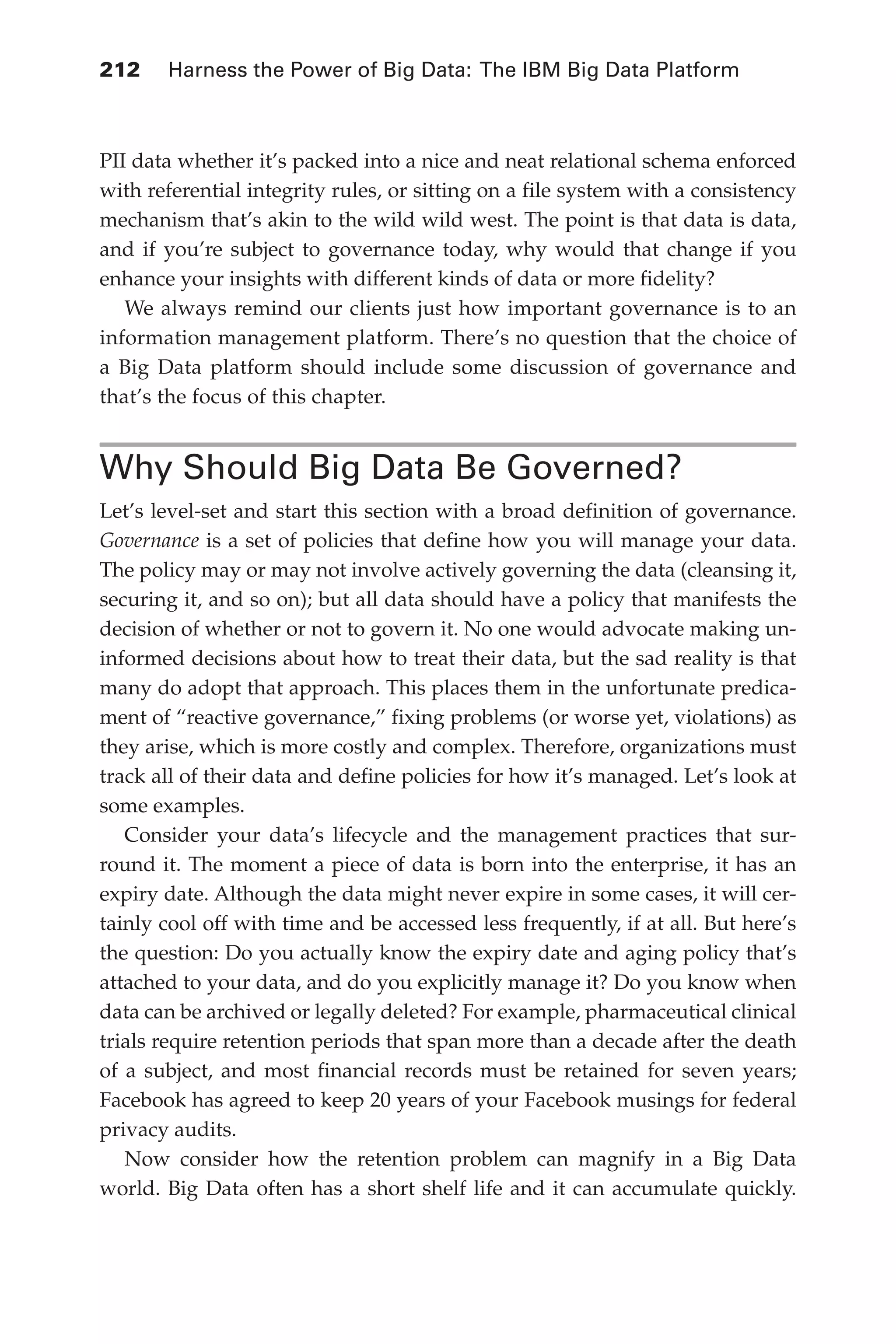 Flash 6X9 / Harness the Power of Big Data:The IBM Big Data Platform / Zikopoulos / 817-5
212 	 Harness the Power of Big Data: The IBM Big Data Platform
PII data whether it’s packed into a nice and neat relational schema enforced
with referential integrity rules, or sitting on a file system with a consistency
mechanism that’s akin to the wild wild west. The point is that data is data,
and if you’re subject to governance today, why would that change if you
enhance your insights with different kinds of data or more fidelity?
We always remind our clients just how important governance is to an
information management platform. There’s no question that the choice of
a Big Data platform should include some discussion of governance and
that’s the focus of this chapter.
Why Should Big Data Be Governed?
Let’s level-set and start this section with a broad definition of governance.
Governance is a set of policies that define how you will manage your data.
The policy may or may not involve actively governing the data (cleansing it,
securing it, and so on); but all data should have a policy that manifests the
decision of whether or not to govern it. No one would advocate making un-
informed decisions about how to treat their data, but the sad reality is that
many do adopt that approach. This places them in the unfortunate predica-
ment of “reactive governance,” fixing problems (or worse yet, violations) as
they arise, which is more costly and complex. Therefore, organizations must
track all of their data and define policies for how it’s managed. Let’s look at
some examples.
Consider your data’s lifecycle and the management practices that sur-
round it. The moment a piece of data is born into the enterprise, it has an
expiry date. Although the data might never expire in some cases, it will cer-
tainly cool off with time and be accessed less frequently, if at all. But here’s
the question: Do you actually know the expiry date and aging policy that’s
attached to your data, and do you explicitly manage it? Do you know when
data can be archived or legally deleted? For example, pharmaceutical clinical
trials require retention periods that span more than a decade after the death
of a subject, and most financial records must be retained for seven years;
Facebook has agreed to keep 20 years of your Facebook musings for federal
privacy audits.
Now consider how the retention problem can magnify in a Big Data
world. Big Data often has a short shelf life and it can accumulate quickly.
10-ch10.indd 212 04/10/12 11:52 AM
 