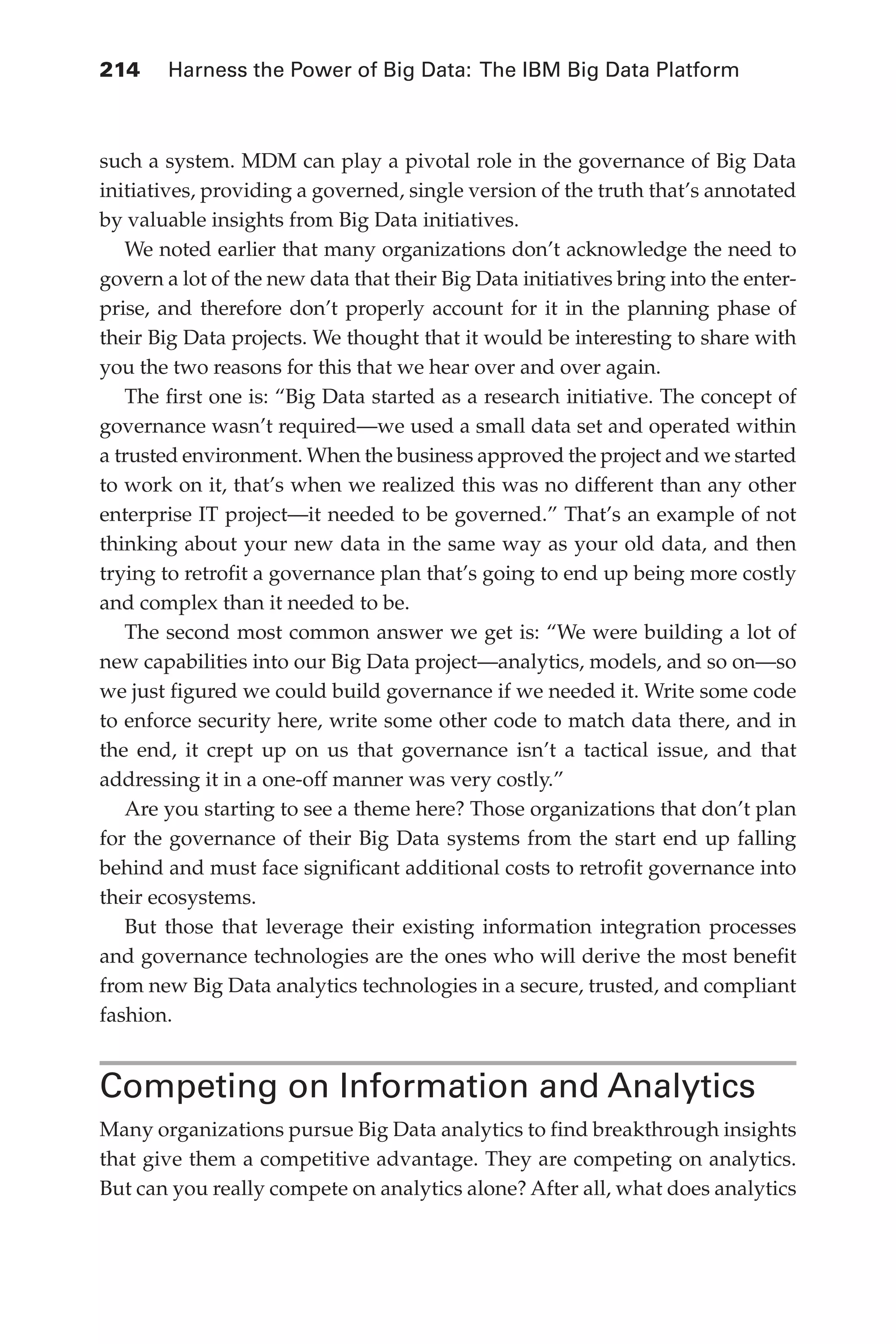 Flash 6X9 / Harness the Power of Big Data:The IBM Big Data Platform / Zikopoulos / 817-5
214 	 Harness the Power of Big Data: The IBM Big Data Platform
such a system. MDM can play a pivotal role in the governance of Big Data
initiatives, providing a governed, single version of the truth that’s annotated
by valuable insights from Big Data initiatives.
We noted earlier that many organizations don’t acknowledge the need to
govern a lot of the new data that their Big Data initiatives bring into the enter-
prise, and therefore don’t properly account for it in the planning phase of
their Big Data projects. We thought that it would be interesting to share with
you the two reasons for this that we hear over and over again.
The first one is: “Big Data started as a research initiative. The concept of
governance wasn’t required—we used a small data set and operated within
a trusted environment. When the business approved the project and we started
to work on it, that’s when we realized this was no different than any other
enterprise IT project—it needed to be governed.” That’s an example of not
thinking about your new data in the same way as your old data, and then
trying to retrofit a governance plan that’s going to end up being more costly
and complex than it needed to be.
The second most common answer we get is: “We were building a lot of
new capabilities into our Big Data project—analytics, models, and so on—so
we just figured we could build governance if we needed it. Write some code
to enforce security here, write some other code to match data there, and in
the end, it crept up on us that governance isn’t a tactical issue, and that
addressing it in a one-off manner was very costly.”
Are you starting to see a theme here? Those organizations that don’t plan
for the governance of their Big Data systems from the start end up falling
behind and must face significant additional costs to retrofit governance into
their ecosystems.
But those that leverage their existing information integration processes
and governance technologies are the ones who will derive the most benefit
from new Big Data analytics technologies in a secure, trusted, and compliant
fashion.
Competing on Information and Analytics
Many organizations pursue Big Data analytics to find breakthrough insights
that give them a competitive advantage. They are competing on analytics.
But can you really compete on analytics alone? After all, what does analytics
10-ch10.indd 214 04/10/12 11:52 AM
 