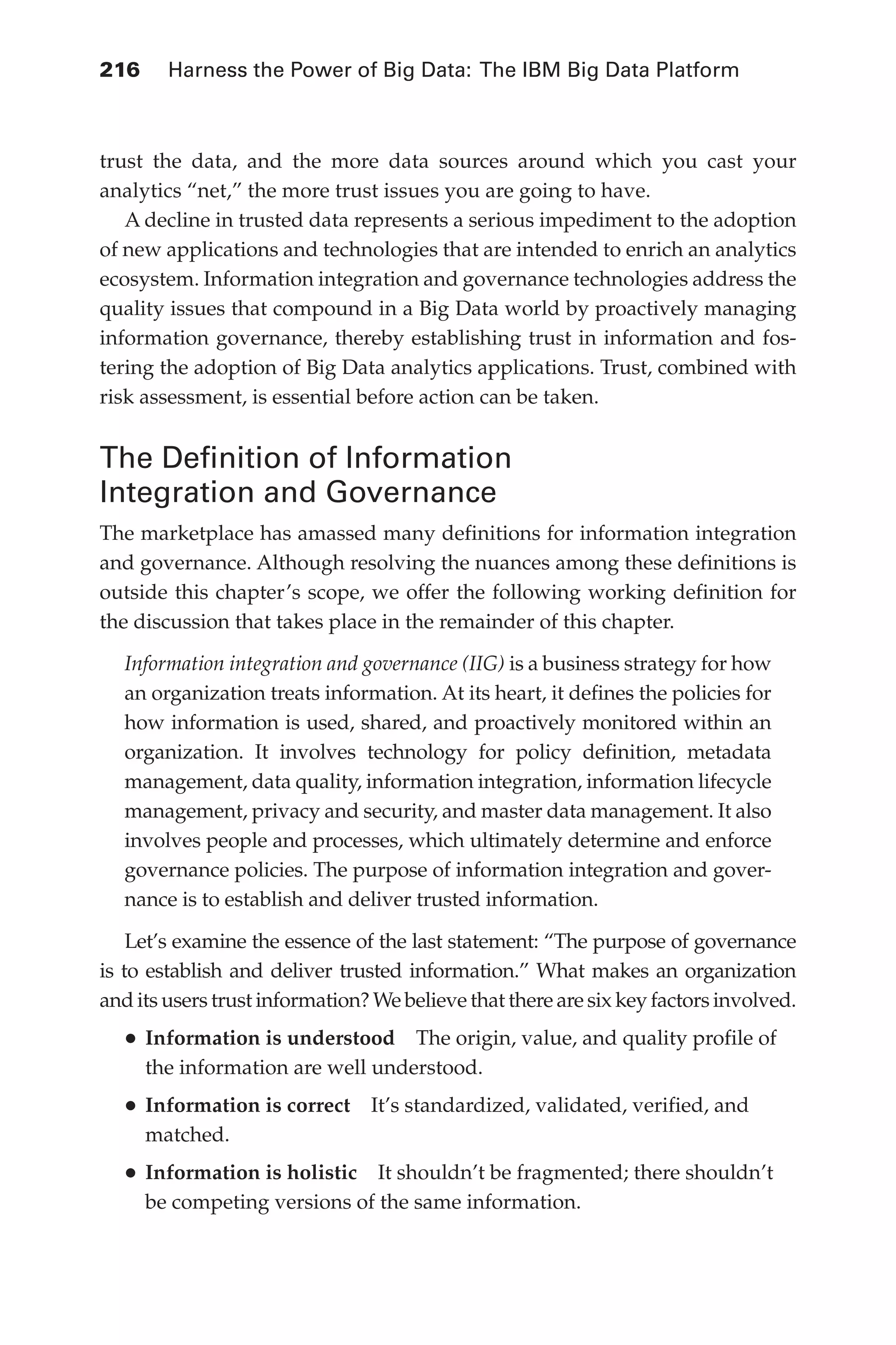 Flash 6X9 / Harness the Power of Big Data:The IBM Big Data Platform / Zikopoulos / 817-5
216 	 Harness the Power of Big Data: The IBM Big Data Platform
trust the data, and the more data sources around which you cast your
analytics “net,” the more trust issues you are going to have.
A decline in trusted data represents a serious impediment to the adoption
of new applications and technologies that are intended to enrich an analytics
ecosystem. Information integration and governance technologies address the
quality issues that compound in a Big Data world by proactively managing
information governance, thereby establishing trust in information and fos-
tering the adoption of Big Data analytics applications. Trust, combined with
risk assessment, is essential before action can be taken.
The Definition of Information
Integration and Governance
The marketplace has amassed many definitions for information integration
and governance. Although resolving the nuances among these definitions is
outside this chapter’s scope, we offer the following working definition for
the discussion that takes place in the remainder of this chapter.
Information integration and governance (IIG) is a business strategy for how
an organization treats information. At its heart, it defines the policies for
how information is used, shared, and proactively monitored within an
organization. It involves technology for policy definition, metadata
management, data quality, information integration, information lifecycle
management, privacy and security, and master data management. It also
involves people and processes, which ultimately determine and enforce
governance policies. The purpose of information integration and gover-
nance is to establish and deliver trusted information.
Let’s examine the essence of the last statement: “The purpose of governance
is to establish and deliver trusted information.” What makes an organization
and its users trust information? We believe that there are six key factors involved.
•	Information is understood  The origin, value, and quality profile of
the information are well understood.
•	Information is correct  It’s standardized, validated, verified, and
matched.
•	Information is holistic  It shouldn’t be fragmented; there shouldn’t
be competing versions of the same information.
10-ch10.indd 216 04/10/12 11:52 AM
 