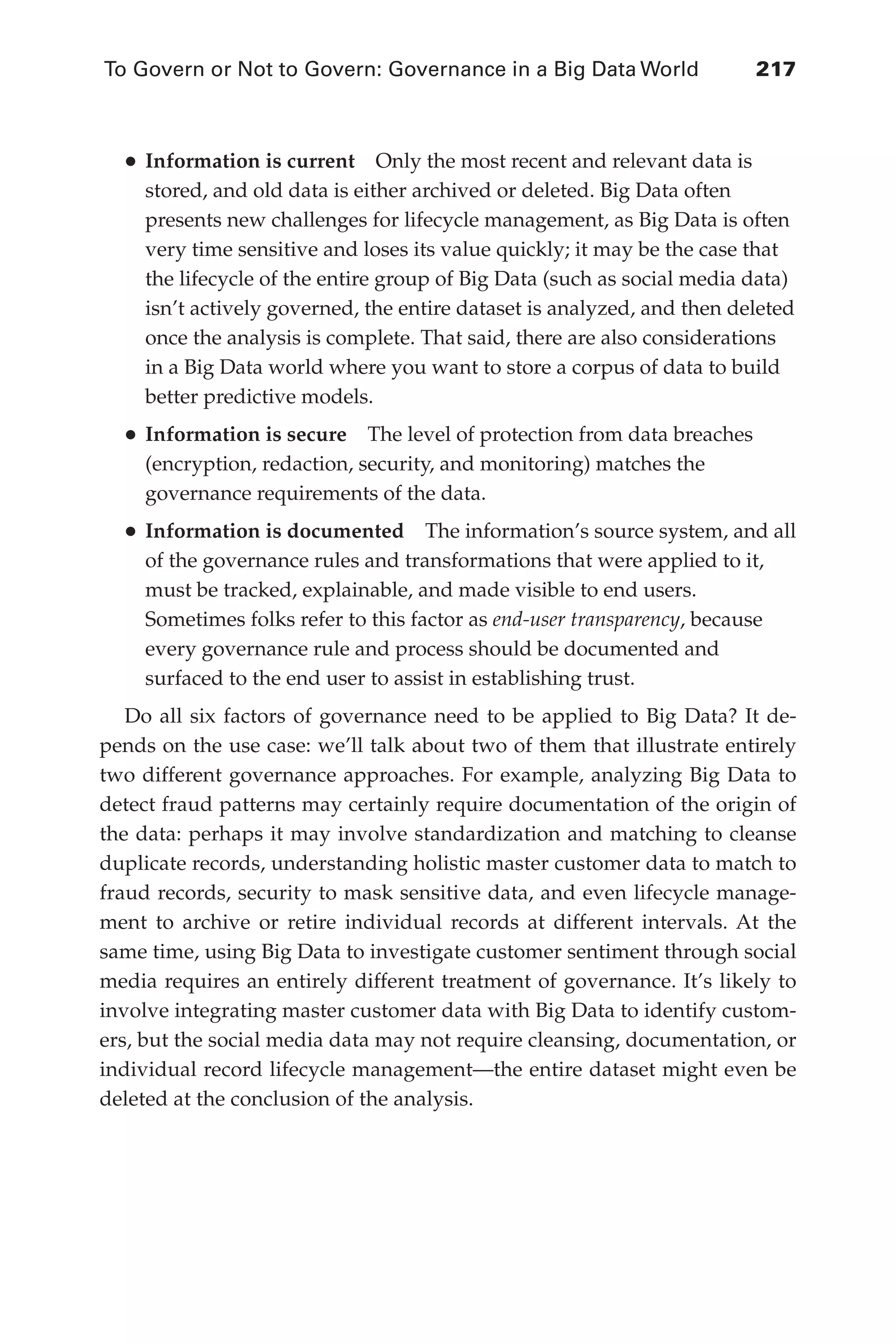 To Govern or Not to Govern: Governance in a Big Data World	 217
Flash 6X9 / Harness the Power of Big Data:The IBM Big Data Platform / Zikopoulos / 817-5
•	Information is current  Only the most recent and relevant data is
stored, and old data is either archived or deleted. Big Data often
presents new challenges for lifecycle management, as Big Data is often
very time sensitive and loses its value quickly; it may be the case that
the lifecycle of the entire group of Big Data (such as social media data)
isn’t actively governed, the entire dataset is analyzed, and then deleted
once the analysis is complete. That said, there are also considerations
in a Big Data world where you want to store a corpus of data to build
better predictive models.
•	Information is secure  The level of protection from data breaches
(encryption, redaction, security, and monitoring) matches the
governance requirements of the data.
•	Information is documented  The information’s source system, and all
of the governance rules and transformations that were applied to it,
must be tracked, explainable, and made visible to end users.
Sometimes folks refer to this factor as end-user transparency, because
every governance rule and process should be documented and
surfaced to the end user to assist in establishing trust.
Do all six factors of governance need to be applied to Big Data? It de-
pends on the use case: we’ll talk about two of them that illustrate entirely
two different governance approaches. For example, analyzing Big Data to
detect fraud patterns may certainly require documentation of the origin of
the data: perhaps it may involve standardization and matching to cleanse
duplicate records, understanding holistic master customer data to match to
fraud records, security to mask sensitive data, and even lifecycle manage-
ment to archive or retire individual records at different intervals. At the
same time, using Big Data to investigate customer sentiment through social
media requires an entirely different treatment of governance. It’s likely to
involve integrating master customer data with Big Data to identify custom-
ers, but the social media data may not require cleansing, documentation, or
individual record lifecycle management—the entire dataset might even be
deleted at the conclusion of the analysis.
10-ch10.indd 217 04/10/12 11:52 AM
 
