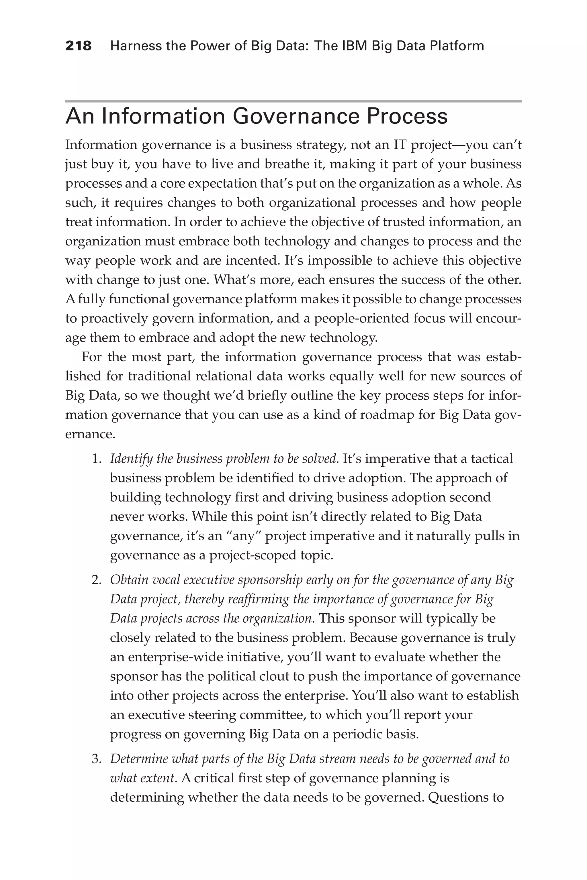 Flash 6X9 / Harness the Power of Big Data:The IBM Big Data Platform / Zikopoulos / 817-5
218 	 Harness the Power of Big Data: The IBM Big Data Platform
An Information Governance Process
Information governance is a business strategy, not an IT project—you can’t
just buy it, you have to live and breathe it, making it part of your business
processes and a core expectation that’s put on the organization as a whole. As
such, it requires changes to both organizational processes and how people
treat information. In order to achieve the objective of trusted information, an
organization must embrace both technology and changes to process and the
way people work and are incented. It’s impossible to achieve this objective
with change to just one. What’s more, each ensures the success of the other.
Afully functional governance platform makes it possible to change processes
to proactively govern information, and a people-oriented focus will encour-
age them to embrace and adopt the new technology.
For the most part, the information governance process that was estab-
lished for traditional relational data works equally well for new sources of
Big Data, so we thought we’d briefly outline the key process steps for infor-
mation governance that you can use as a kind of roadmap for Big Data gov-
ernance.
1.	 Identify the business problem to be solved. It’s imperative that a tactical
business problem be identified to drive adoption. The approach of
building technology first and driving business adoption second
never works. While this point isn’t directly related to Big Data
governance, it’s an “any” project imperative and it naturally pulls in
governance as a project-scoped topic.
2.	 Obtain vocal executive sponsorship early on for the governance of any Big
Data project, thereby reaffirming the importance of governance for Big
Data projects across the organization. This sponsor will typically be
closely related to the business problem. Because governance is truly
an enterprise-wide initiative, you’ll want to evaluate whether the
sponsor has the political clout to push the importance of governance
into other projects across the enterprise. You’ll also want to establish
an executive steering committee, to which you’ll report your
progress on governing Big Data on a periodic basis.
3.	 Determine what parts of the Big Data stream needs to be governed and to
what extent. A critical first step of governance planning is
determining whether the data needs to be governed. Questions to
10-ch10.indd 218 04/10/12 11:52 AM
 