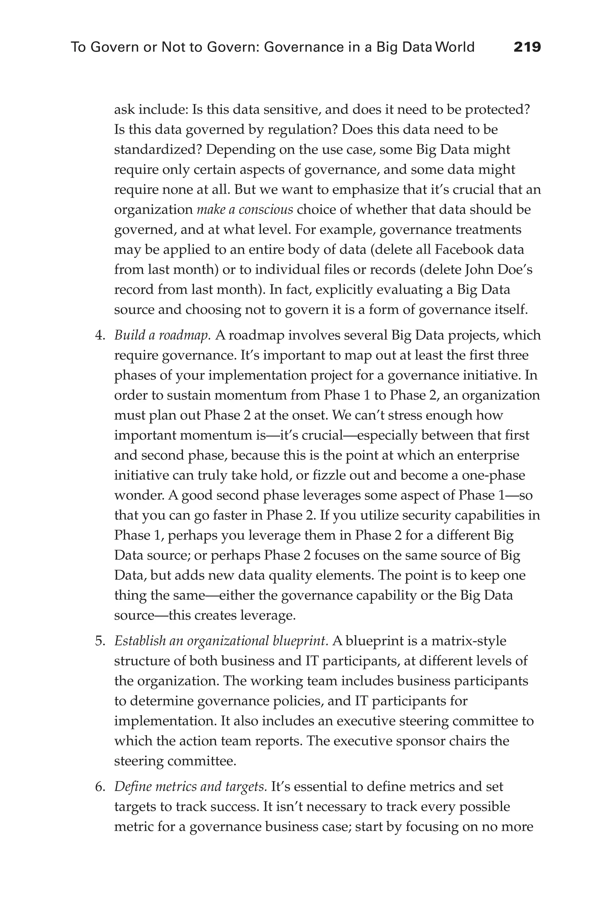 To Govern or Not to Govern: Governance in a Big Data World	 219
Flash 6X9 / Harness the Power of Big Data:The IBM Big Data Platform / Zikopoulos / 817-5
ask include: Is this data sensitive, and does it need to be protected?
Is this data governed by regulation? Does this data need to be
standardized? Depending on the use case, some Big Data might
require only certain aspects of governance, and some data might
require none at all. But we want to emphasize that it’s crucial that an
organization make a conscious choice of whether that data should be
governed, and at what level. For example, governance treatments
may be applied to an entire body of data (delete all Facebook data
from last month) or to individual files or records (delete John Doe’s
record from last month). In fact, explicitly evaluating a Big Data
source and choosing not to govern it is a form of governance itself.
4.	 Build a roadmap. A roadmap involves several Big Data projects, which
require governance. It’s important to map out at least the first three
phases of your implementation project for a governance initiative. In
order to sustain momentum from Phase 1 to Phase 2, an organization
must plan out Phase 2 at the onset. We can’t stress enough how
important momentum is—it’s crucial—especially between that first
and second phase, because this is the point at which an enterprise
initiative can truly take hold, or fizzle out and become a one-phase
wonder. A good second phase leverages some aspect of Phase 1—so
that you can go faster in Phase 2. If you utilize security capabilities in
Phase 1, perhaps you leverage them in Phase 2 for a different Big
Data source; or perhaps Phase 2 focuses on the same source of Big
Data, but adds new data quality elements. The point is to keep one
thing the same—either the governance capability or the Big Data
source—this creates leverage.
5.	 Establish an organizational blueprint. A blueprint is a matrix-style
structure of both business and IT participants, at different levels of
the organization. The working team includes business participants
to determine governance policies, and IT participants for
implementation. It also includes an executive steering committee to
which the action team reports. The executive sponsor chairs the
steering committee.
6.	 Define metrics and targets. It’s essential to define metrics and set
targets to track success. It isn’t necessary to track every possible
metric for a governance business case; start by focusing on no more
10-ch10.indd 219 04/10/12 11:52 AM
 