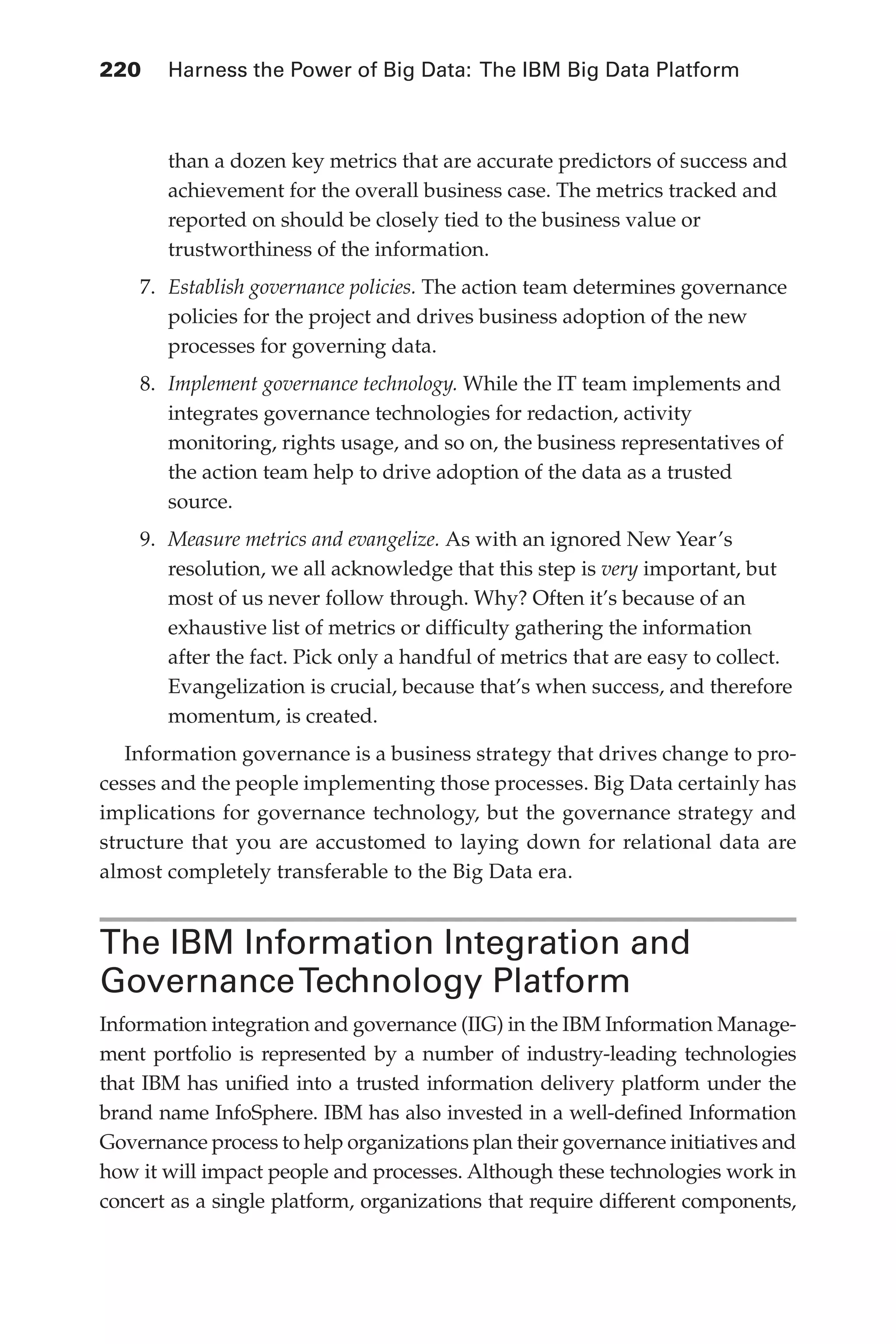 Flash 6X9 / Harness the Power of Big Data:The IBM Big Data Platform / Zikopoulos / 817-5
220 	 Harness the Power of Big Data: The IBM Big Data Platform
than a dozen key metrics that are accurate predictors of success and
achievement for the overall business case. The metrics tracked and
reported on should be closely tied to the business value or
trustworthiness of the information.
7.	 Establish governance policies. The action team determines governance
policies for the project and drives business adoption of the new
processes for governing data.
8.	 Implement governance technology. While the IT team implements and
integrates governance technologies for redaction, activity
monitoring, rights usage, and so on, the business representatives of
the action team help to drive adoption of the data as a trusted
source.
9.	 Measure metrics and evangelize. As with an ignored New Year’s
resolution, we all acknowledge that this step is very important, but
most of us never follow through. Why? Often it’s because of an
exhaustive list of metrics or difficulty gathering the information
after the fact. Pick only a handful of metrics that are easy to collect.
Evangelization is crucial, because that’s when success, and therefore
momentum, is created.
Information governance is a business strategy that drives change to pro-
cesses and the people implementing those processes. Big Data certainly has
implications for governance technology, but the governance strategy and
structure that you are accustomed to laying down for relational data are
almost completely transferable to the Big Data era.
The IBM Information Integration and
GovernanceTechnology Platform
Information integration and governance (IIG) in the IBM Information Manage-
ment portfolio is represented by a number of industry-leading technologies
that IBM has unified into a trusted information delivery platform under the
brand name InfoSphere. IBM has also invested in a well-defined Information
Governance process to help organizations plan their governance initiatives and
how it will impact people and processes. Although these technologies work in
concert as a single platform, organizations that require different components,
10-ch10.indd 220 04/10/12 11:52 AM
 