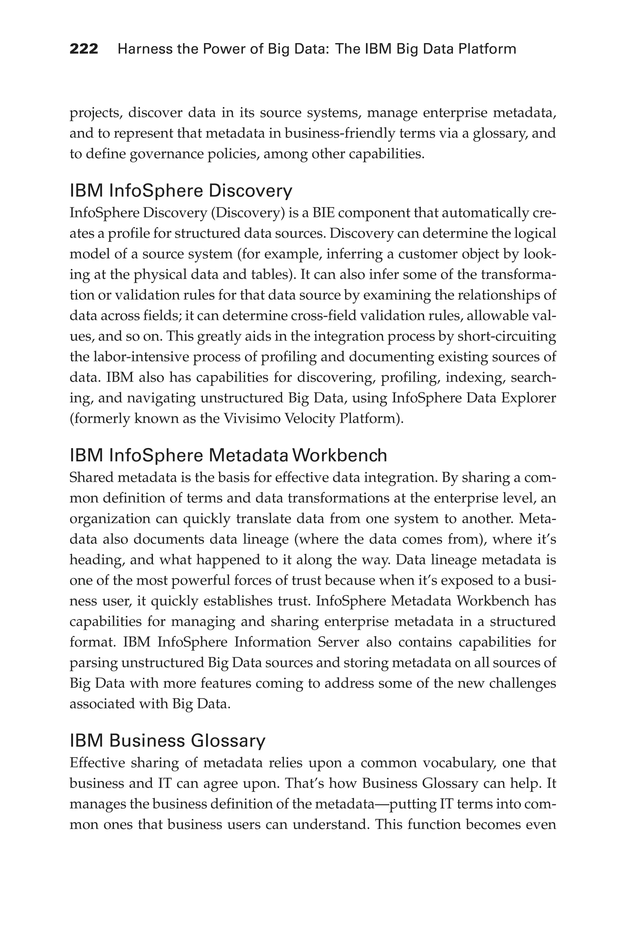Flash 6X9 / Harness the Power of Big Data:The IBM Big Data Platform / Zikopoulos / 817-5
222 	 Harness the Power of Big Data: The IBM Big Data Platform
projects, discover data in its source systems, manage enterprise metadata,
and to represent that metadata in business-friendly terms via a glossary, and
to define governance policies, among other capabilities.
IBM InfoSphere Discovery
InfoSphere Discovery (Discovery) is a BIE component that automatically cre-
ates a profile for structured data sources. Discovery can determine the logical
model of a source system (for example, inferring a customer object by look-
ing at the physical data and tables). It can also infer some of the transforma-
tion or validation rules for that data source by examining the relationships of
data across fields; it can determine cross-field validation rules, allowable val-
ues, and so on. This greatly aids in the integration process by short-circuiting
the labor-intensive process of profiling and documenting existing sources of
data. IBM also has capabilities for discovering, profiling, indexing, search-
ing, and navigating unstructured Big Data, using InfoSphere Data Explorer
(formerly known as the Vivisimo Velocity Platform).
IBM InfoSphere Metadata Workbench
Shared metadata is the basis for effective data integration. By sharing a com-
mon definition of terms and data transformations at the enterprise level, an
organization can quickly translate data from one system to another. Meta-
data also documents data lineage (where the data comes from), where it’s
heading, and what happened to it along the way. Data lineage metadata is
one of the most powerful forces of trust because when it’s exposed to a busi-
ness user, it quickly establishes trust. InfoSphere Metadata Workbench has
capabilities for managing and sharing enterprise metadata in a structured
format. IBM InfoSphere Information Server also contains capabilities for
parsing unstructured Big Data sources and storing metadata on all sources of
Big Data with more features coming to address some of the new challenges
associated with Big Data.
IBM Business Glossary
Effective sharing of metadata relies upon a common vocabulary, one that
business and IT can agree upon. That’s how Business Glossary can help. It
manages the business definition of the metadata—putting IT terms into com-
mon ones that business users can understand. This function becomes even
10-ch10.indd 222 04/10/12 11:52 AM
 