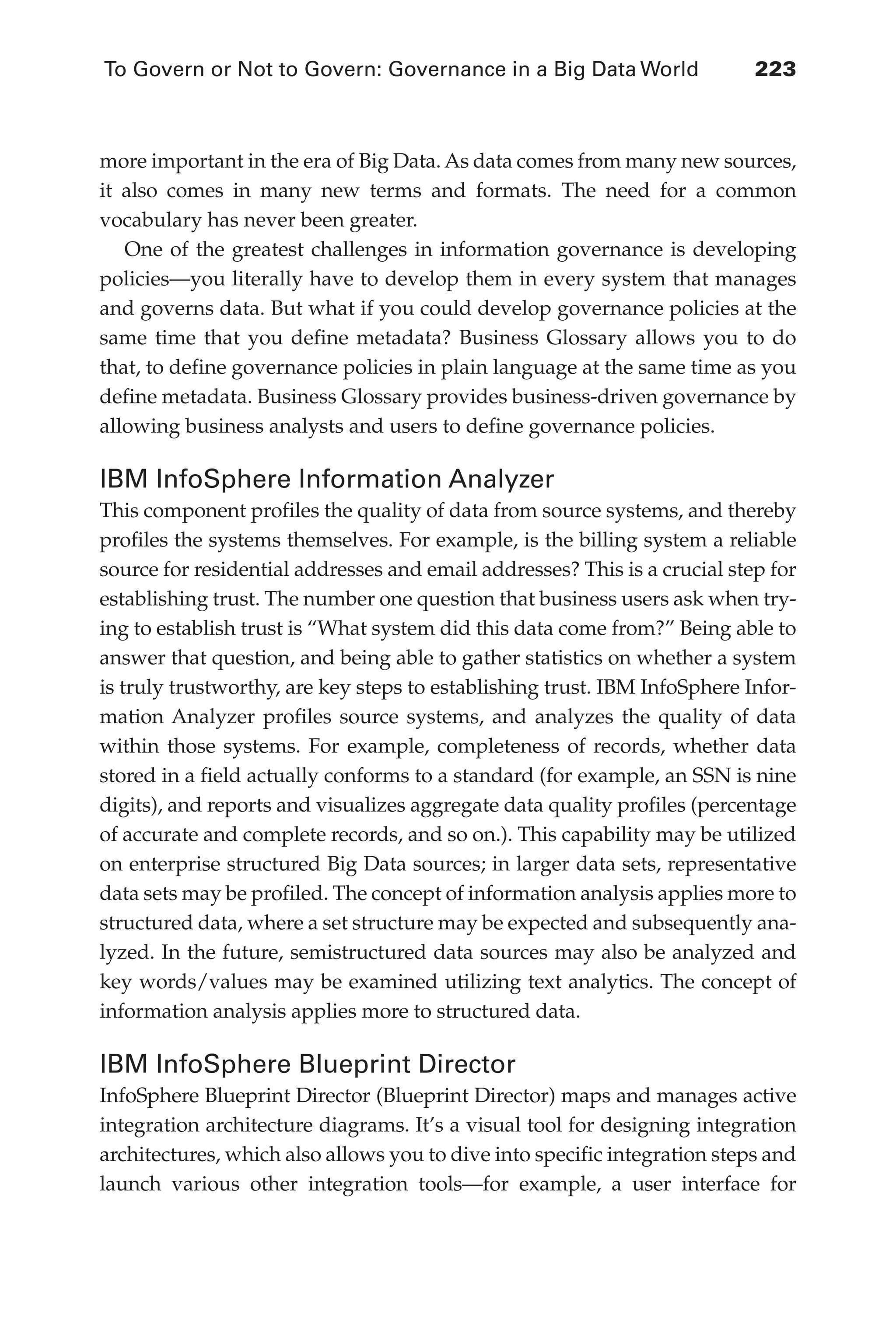 To Govern or Not to Govern: Governance in a Big Data World	 223
Flash 6X9 / Harness the Power of Big Data:The IBM Big Data Platform / Zikopoulos / 817-5
more important in the era of Big Data. As data comes from many new sources,
it also comes in many new terms and formats. The need for a common
vocabulary has never been greater.
One of the greatest challenges in information governance is developing
policies—you literally have to develop them in every system that manages
and governs data. But what if you could develop governance policies at the
same time that you define metadata? Business Glossary allows you to do
that, to define governance policies in plain language at the same time as you
define metadata. Business Glossary provides business-driven governance by
allowing business analysts and users to define governance policies.
IBM InfoSphere Information Analyzer
This component profiles the quality of data from source systems, and thereby
profiles the systems themselves. For example, is the billing system a reliable
source for residential addresses and email addresses? This is a crucial step for
establishing trust. The number one question that business users ask when try-
ing to establish trust is “What system did this data come from?” Being able to
answer that question, and being able to gather statistics on whether a system
is truly trustworthy, are key steps to establishing trust. IBM InfoSphere Infor-
mation Analyzer profiles source systems, and analyzes the quality of data
within those systems. For example, completeness of records, whether data
stored in a field actually conforms to a standard (for example, an SSN is nine
digits), and reports and visualizes aggregate data quality profiles (percentage
of accurate and complete records, and so on.). This capability may be utilized
on enterprise structured Big Data sources; in larger data sets, representative
data sets may be profiled. The concept of information analysis applies more to
structured data, where a set structure may be expected and subsequently ana-
lyzed. In the future, semistructured data sources may also be analyzed and
key words/values may be examined utilizing text analytics. The concept of
information analysis applies more to structured data.
IBM InfoSphere Blueprint Director
InfoSphere Blueprint Director (Blueprint Director) maps and manages active
integration architecture diagrams. It’s a visual tool for designing integration
architectures, which also allows you to dive into specific integration steps and
launch various other integration tools—for example, a user interface for
10-ch10.indd 223 04/10/12 11:52 AM
 