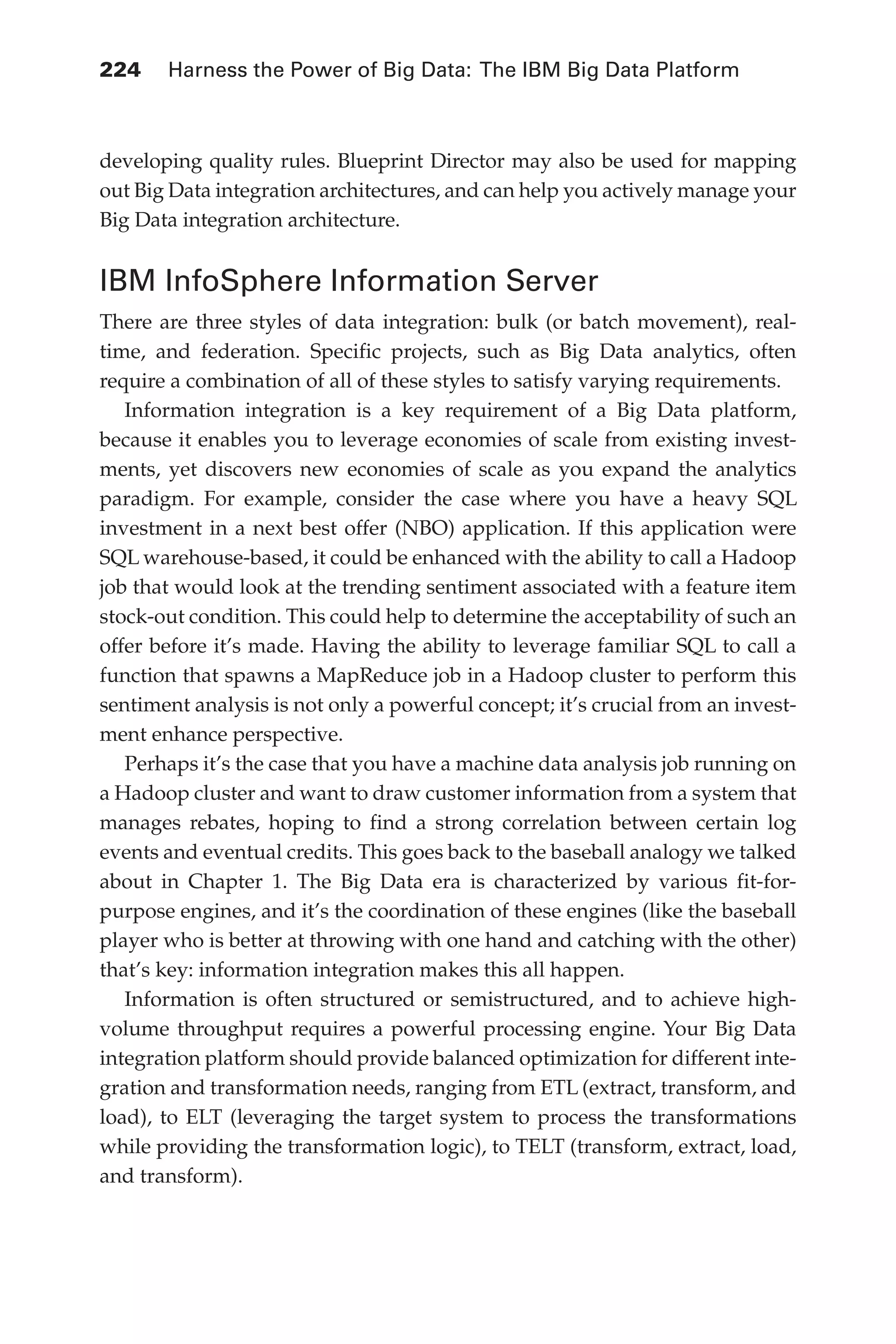 Flash 6X9 / Harness the Power of Big Data:The IBM Big Data Platform / Zikopoulos / 817-5
224 	 Harness the Power of Big Data: The IBM Big Data Platform
developing quality rules. Blueprint Director may also be used for mapping
out Big Data integration architectures, and can help you actively manage your
Big Data integration architecture.
IBM InfoSphere Information Server
There are three styles of data integration: bulk (or batch movement), real-
time, and federation. Specific projects, such as Big Data analytics, often
require a combination of all of these styles to satisfy varying requirements.
Information integration is a key requirement of a Big Data platform,
because it enables you to leverage economies of scale from existing invest-
ments, yet discovers new economies of scale as you expand the analytics
paradigm. For example, consider the case where you have a heavy SQL
investment in a next best offer (NBO) application. If this application were
SQL warehouse-based, it could be enhanced with the ability to call a Hadoop
job that would look at the trending sentiment associated with a feature item
stock-out condition. This could help to determine the acceptability of such an
offer before it’s made. Having the ability to leverage familiar SQL to call a
function that spawns a MapReduce job in a Hadoop cluster to perform this
sentiment analysis is not only a powerful concept; it’s crucial from an invest-
ment enhance perspective.
Perhaps it’s the case that you have a machine data analysis job running on
a Hadoop cluster and want to draw customer information from a system that
manages rebates, hoping to find a strong correlation between certain log
events and eventual credits. This goes back to the baseball analogy we talked
about in Chapter 1. The Big Data era is characterized by various fit-for-
purpose engines, and it’s the coordination of these engines (like the baseball
player who is better at throwing with one hand and catching with the other)
that’s key: information integration makes this all happen.
Information is often structured or semistructured, and to achieve high-
volume throughput requires a powerful processing engine. Your Big Data
integration platform should provide balanced optimization for different inte-
gration and transformation needs, ranging from ETL (extract, transform, and
load), to ELT (leveraging the target system to process the transformations
while providing the transformation logic), to TELT (transform, extract, load,
and transform).
10-ch10.indd 224 04/10/12 11:52 AM
 