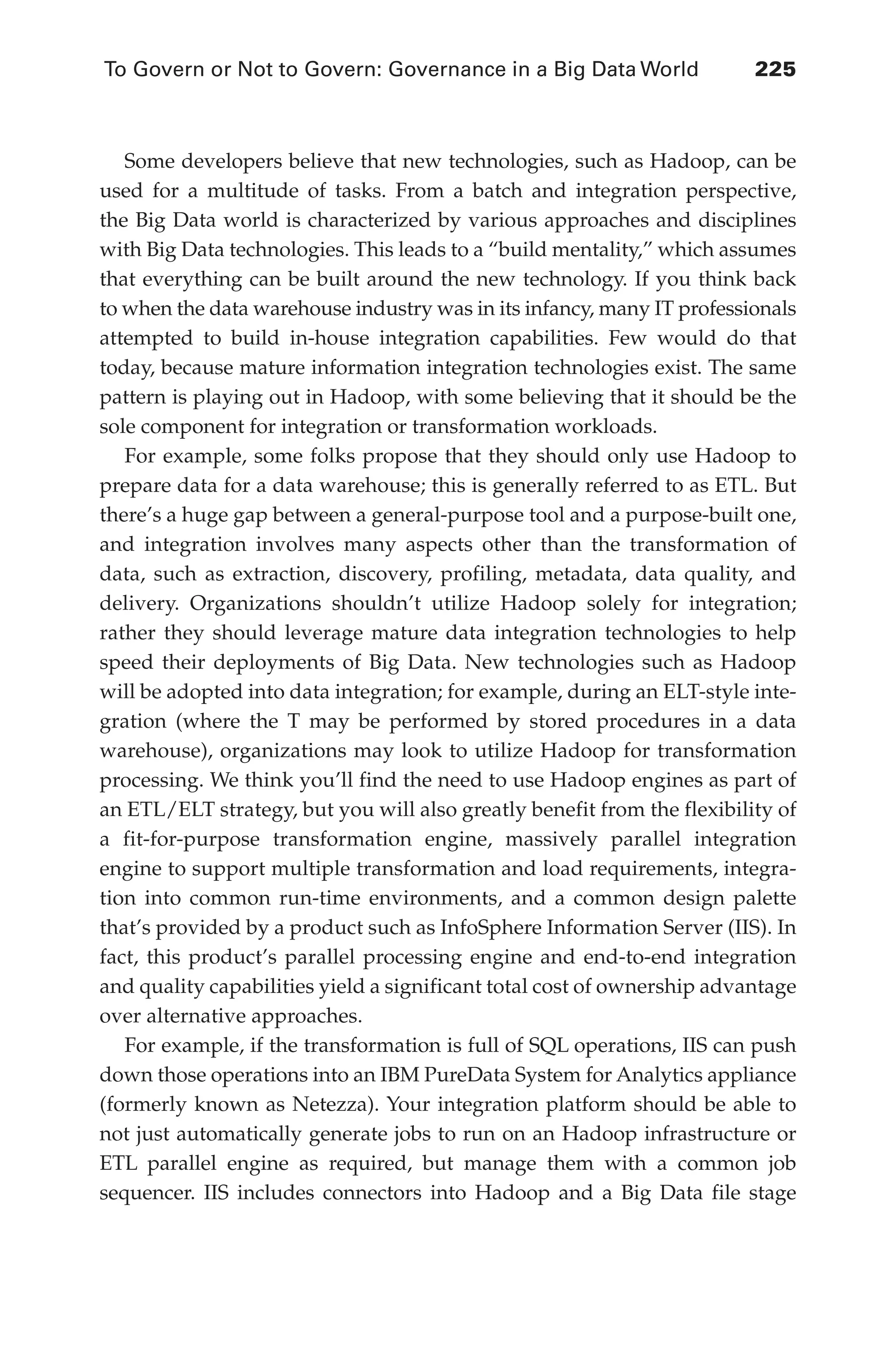 To Govern or Not to Govern: Governance in a Big Data World	 225
Flash 6X9 / Harness the Power of Big Data:The IBM Big Data Platform / Zikopoulos / 817-5
Some developers believe that new technologies, such as Hadoop, can be
used for a multitude of tasks. From a batch and integration perspective,
the Big Data world is characterized by various approaches and disciplines
with Big Data technologies. This leads to a “build mentality,” which assumes
that everything can be built around the new technology. If you think back
to when the data warehouse industry was in its infancy, many IT professionals
attempted to build in-house integration capabilities. Few would do that
today, because mature information integration technologies exist. The same
pattern is playing out in Hadoop, with some believing that it should be the
sole component for integration or transformation workloads.
For example, some folks propose that they should only use Hadoop to
prepare data for a data warehouse; this is generally referred to as ETL. But
there’s a huge gap between a general-purpose tool and a purpose-built one,
and integration involves many aspects other than the transformation of
data, such as extraction, discovery, profiling, metadata, data quality, and
delivery. Organizations shouldn’t utilize Hadoop solely for integration;
rather they should leverage mature data integration technologies to help
speed their deployments of Big Data. New technologies such as Hadoop
will be adopted into data integration; for example, during an ELT-style inte-
gration (where the T may be performed by stored procedures in a data
warehouse), organizations may look to utilize Hadoop for transformation
processing. We think you’ll find the need to use Hadoop engines as part of
an ETL/ELT strategy, but you will also greatly benefit from the flexibility of
a fit-for-purpose transformation engine, massively parallel integration
engine to support multiple transformation and load requirements, integra-
tion into common run-time environments, and a common design palette
that’s provided by a product such as InfoSphere Information Server (IIS). In
fact, this product’s parallel processing engine and end-to-end integration
and quality capabilities yield a significant total cost of ownership advantage
over alternative approaches.
For example, if the transformation is full of SQL operations, IIS can push
down those operations into an IBM PureData System for Analytics appliance
(formerly known as Netezza). Your integration platform should be able to
not just automatically generate jobs to run on an Hadoop infrastructure or
ETL parallel engine as required, but manage them with a common job
sequencer. IIS includes connectors into Hadoop and a Big Data file stage
10-ch10.indd 225 04/10/12 11:52 AM
 