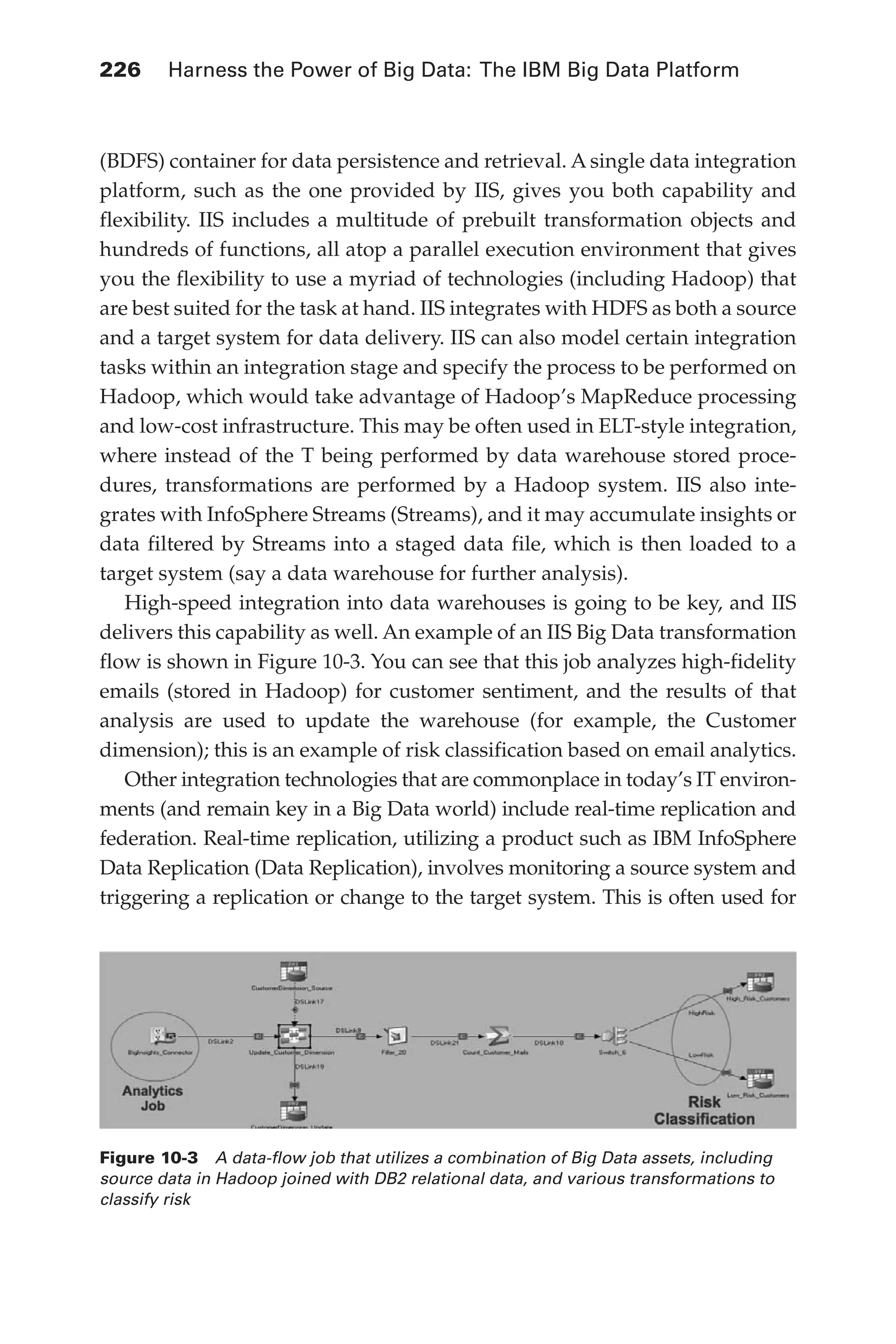 Flash 6X9 / Harness the Power of Big Data:The IBM Big Data Platform / Zikopoulos / 817-5
226 	 Harness the Power of Big Data: The IBM Big Data Platform
(BDFS) container for data persistence and retrieval. A single data integration
platform, such as the one provided by IIS, gives you both capability and
flexibility. IIS includes a multitude of prebuilt transformation objects and
hundreds of functions, all atop a parallel execution environment that gives
you the flexibility to use a myriad of technologies (including Hadoop) that
are best suited for the task at hand. IIS integrates with HDFS as both a source
and a target system for data delivery. IIS can also model certain integration
tasks within an integration stage and specify the process to be performed on
Hadoop, which would take advantage of Hadoop’s MapReduce processing
and low-cost infrastructure. This may be often used in ELT-style integration,
where instead of the T being performed by data warehouse stored proce-
dures, transformations are performed by a Hadoop system. IIS also inte-
grates with InfoSphere Streams (Streams), and it may accumulate insights or
data filtered by Streams into a staged data file, which is then loaded to a
target system (say a data warehouse for further analysis).
High-speed integration into data warehouses is going to be key, and IIS
delivers this capability as well. An example of an IIS Big Data transformation
flow is shown in Figure 10-3. You can see that this job analyzes high-fidelity
emails (stored in Hadoop) for customer sentiment, and the results of that
analysis are used to update the warehouse (for example, the Customer
dimension); this is an example of risk classification based on email analytics.
Other integration technologies that are commonplace in today’s IT environ-
ments (and remain key in a Big Data world) include real-time replication and
federation. Real-time replication, utilizing a product such as IBM InfoSphere
Data Replication (Data Replication), involves monitoring a source system and
triggering a replication or change to the target system. This is often used for
Figure 10-3  A data-flow job that utilizes a combination of Big Data assets, including
source data in Hadoop joined with DB2 relational data, and various transformations to
classify risk
10-ch10.indd 226 04/10/12 11:52 AM
 