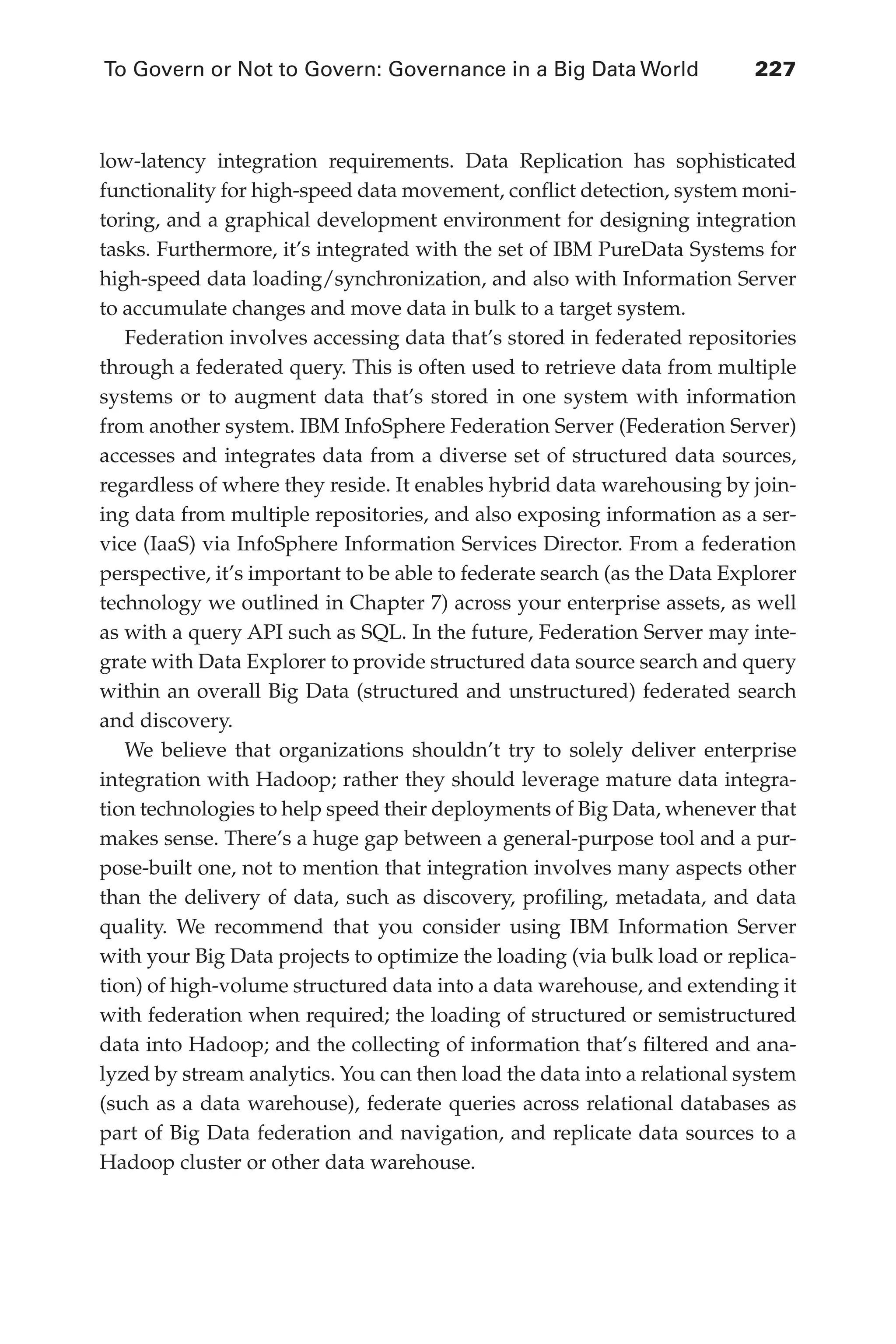To Govern or Not to Govern: Governance in a Big Data World	 227
Flash 6X9 / Harness the Power of Big Data:The IBM Big Data Platform / Zikopoulos / 817-5
low-latency integration requirements. Data Replication has sophisticated
functionality for high-speed data movement, conflict detection, system moni-
toring, and a graphical development environment for designing integration
tasks. Furthermore, it’s integrated with the set of IBM PureData Systems for
high-speed data loading/synchronization, and also with Information Server
to accumulate changes and move data in bulk to a target system.
Federation involves accessing data that’s stored in federated repositories
through a federated query. This is often used to retrieve data from multiple
systems or to augment data that’s stored in one system with information
from another system. IBM InfoSphere Federation Server (Federation Server)
accesses and integrates data from a diverse set of structured data sources,
regardless of where they reside. It enables hybrid data warehousing by join-
ing data from multiple repositories, and also exposing information as a ser-
vice (IaaS) via InfoSphere Information Services Director. From a federation
perspective, it’s important to be able to federate search (as the Data Explorer
technology we outlined in Chapter 7) across your enterprise assets, as well
as with a query API such as SQL. In the future, Federation Server may inte-
grate with Data Explorer to provide structured data source search and query
within an overall Big Data (structured and unstructured) federated search
and discovery.
We believe that organizations shouldn’t try to solely deliver enterprise
integration with Hadoop; rather they should leverage mature data integra-
tion technologies to help speed their deployments of Big Data, whenever that
makes sense. There’s a huge gap between a general-purpose tool and a pur-
pose-built one, not to mention that integration involves many aspects other
than the delivery of data, such as discovery, profiling, metadata, and data
quality. We recommend that you consider using IBM Information Server
with your Big Data projects to optimize the loading (via bulk load or replica-
tion) of high-volume structured data into a data warehouse, and extending it
with federation when required; the loading of structured or semistructured
data into Hadoop; and the collecting of information that’s filtered and ana-
lyzed by stream analytics. You can then load the data into a relational system
(such as a data warehouse), federate queries across relational databases as
part of Big Data federation and navigation, and replicate data sources to a
Hadoop cluster or other data warehouse.
10-ch10.indd 227 04/10/12 11:52 AM
 