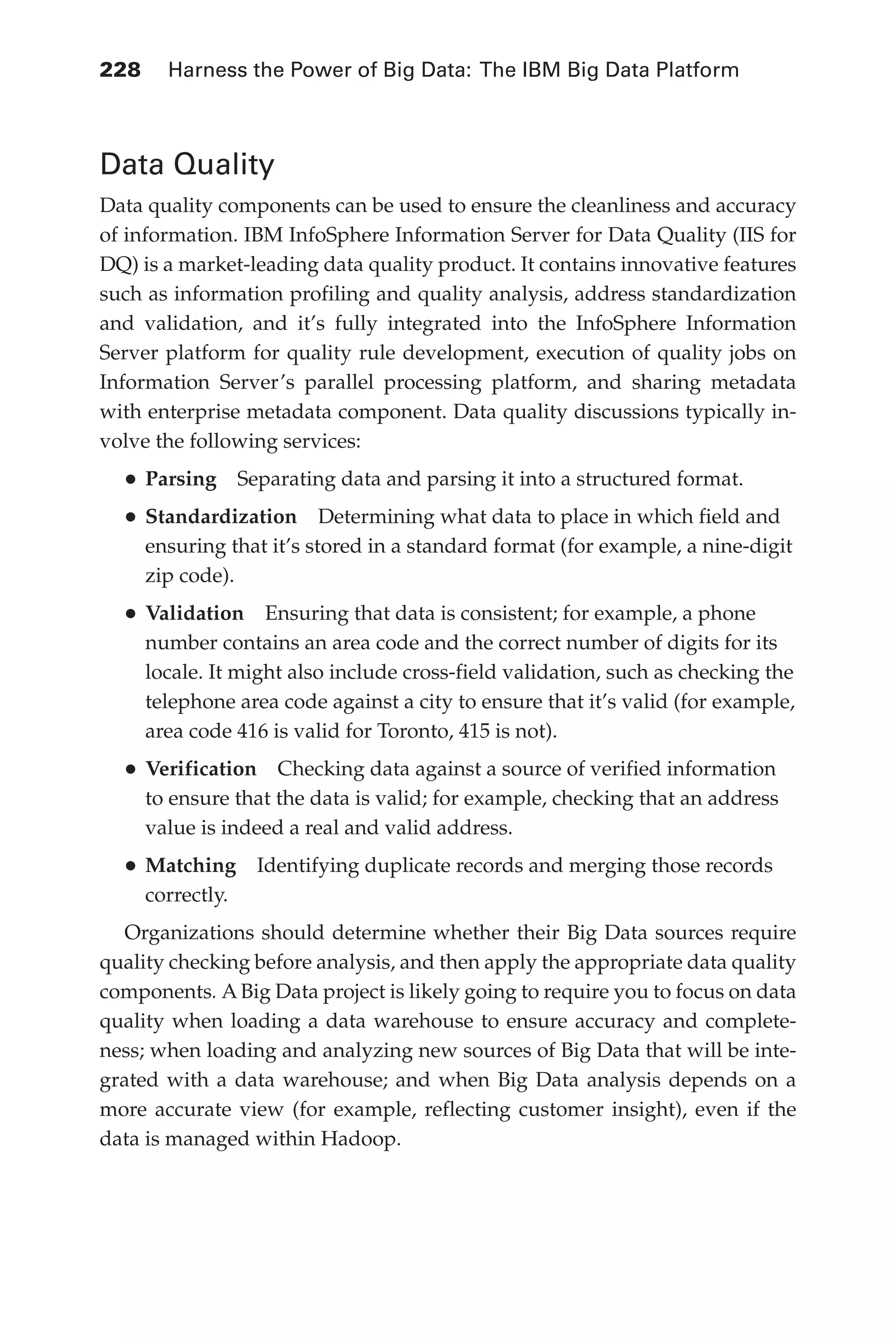 Flash 6X9 / Harness the Power of Big Data:The IBM Big Data Platform / Zikopoulos / 817-5
228 	 Harness the Power of Big Data: The IBM Big Data Platform
Data Quality
Data quality components can be used to ensure the cleanliness and accuracy
of information. IBM InfoSphere Information Server for Data Quality (IIS for
DQ) is a market-leading data quality product. It contains innovative features
such as information profiling and quality analysis, address standardization
and validation, and it’s fully integrated into the InfoSphere Information
Server platform for quality rule development, execution of quality jobs on
Information Server’s parallel processing platform, and sharing metadata
with enterprise metadata component. Data quality discussions typically in-
volve the following services:
•	Parsing  Separating data and parsing it into a structured format.
•	Standardization  Determining what data to place in which field and
ensuring that it’s stored in a standard format (for example, a nine-digit
zip code).
•	Validation  Ensuring that data is consistent; for example, a phone
number contains an area code and the correct number of digits for its
locale. It might also include cross-field validation, such as checking the
telephone area code against a city to ensure that it’s valid (for example,
area code 416 is valid for Toronto, 415 is not).
•	Verification  Checking data against a source of verified information
to ensure that the data is valid; for example, checking that an address
value is indeed a real and valid address.
•	Matching  Identifying duplicate records and merging those records
correctly.
Organizations should determine whether their Big Data sources require
quality checking before analysis, and then apply the appropriate data quality
components. A Big Data project is likely going to require you to focus on data
quality when loading a data warehouse to ensure accuracy and complete-
ness; when loading and analyzing new sources of Big Data that will be inte-
grated with a data warehouse; and when Big Data analysis depends on a
more accurate view (for example, reflecting customer insight), even if the
data is managed within Hadoop.
10-ch10.indd 228 04/10/12 11:52 AM
 
