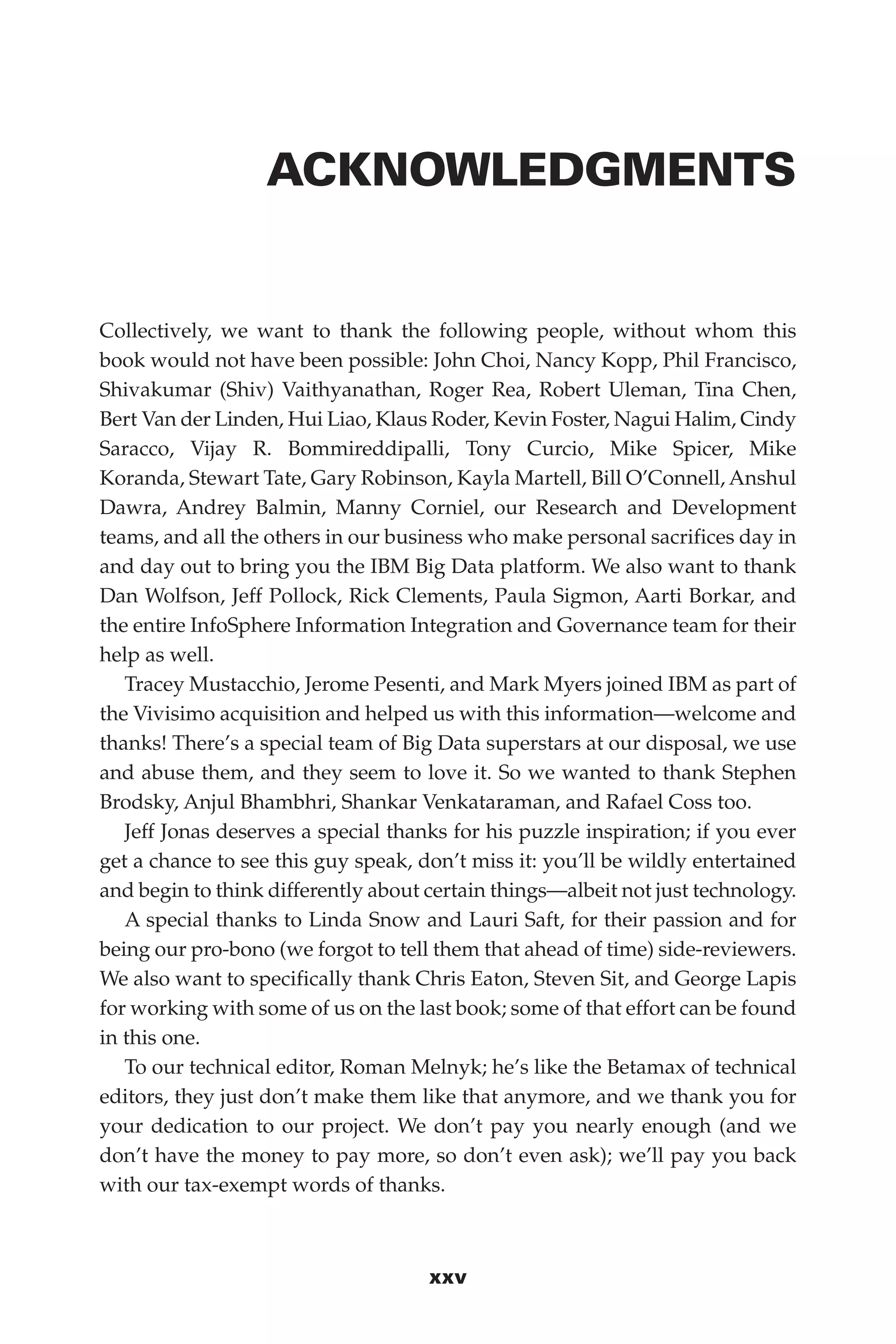 Flash 6X9 / Harness the Power of Big Data:The IBM Big Data Platform / Zikopoulos / 817-5
xxv
ACKNOWLEDGMENTS
Collectively, we want to thank the following people, without whom this
book would not have been possible: John Choi, Nancy Kopp, Phil Francisco,
Shivakumar (Shiv) Vaithyanathan, Roger Rea, Robert Uleman, Tina Chen,
Bert Van der Linden, Hui Liao, Klaus Roder, Kevin Foster, Nagui Halim, Cindy
Saracco, Vijay R. Bommireddipalli, Tony Curcio, Mike Spicer, Mike
Koranda, Stewart Tate, Gary Robinson, Kayla Martell, Bill O’Connell, Anshul
Dawra, Andrey Balmin, Manny Corniel, our Research and Development
teams, and all the others in our business who make personal sacrifices day in
and day out to bring you the IBM Big Data platform. We also want to thank
Dan Wolfson, Jeff Pollock, Rick Clements, Paula Sigmon, Aarti Borkar, and
the entire InfoSphere Information Integration and Governance team for their
help as well.
Tracey Mustacchio, Jerome Pesenti, and Mark Myers joined IBM as part of
the Vivisimo acquisition and helped us with this information—welcome and
thanks! There’s a special team of Big Data superstars at our disposal, we use
and abuse them, and they seem to love it. So we wanted to thank Stephen
Brodsky, Anjul Bhambhri, Shankar Venkataraman, and Rafael Coss too.
Jeff Jonas deserves a special thanks for his puzzle inspiration; if you ever
get a chance to see this guy speak, don’t miss it: you’ll be wildly entertained
and begin to think differently about certain things—albeit not just technology.
A special thanks to Linda Snow and Lauri Saft, for their passion and for
being our pro-bono (we forgot to tell them that ahead of time) side-reviewers.
We also want to specifically thank Chris Eaton, Steven Sit, and George Lapis
for working with some of us on the last book; some of that effort can be found
in this one.
To our technical editor, Roman Melnyk; he’s like the Betamax of technical
editors, they just don’t make them like that anymore, and we thank you for
your dedication to our project. We don’t pay you nearly enough (and we
don’t have the money to pay more, so don’t even ask); we’ll pay you back
with our tax-exempt words of thanks.
00-FM.indd 25 04/10/12 12:19 PM
 