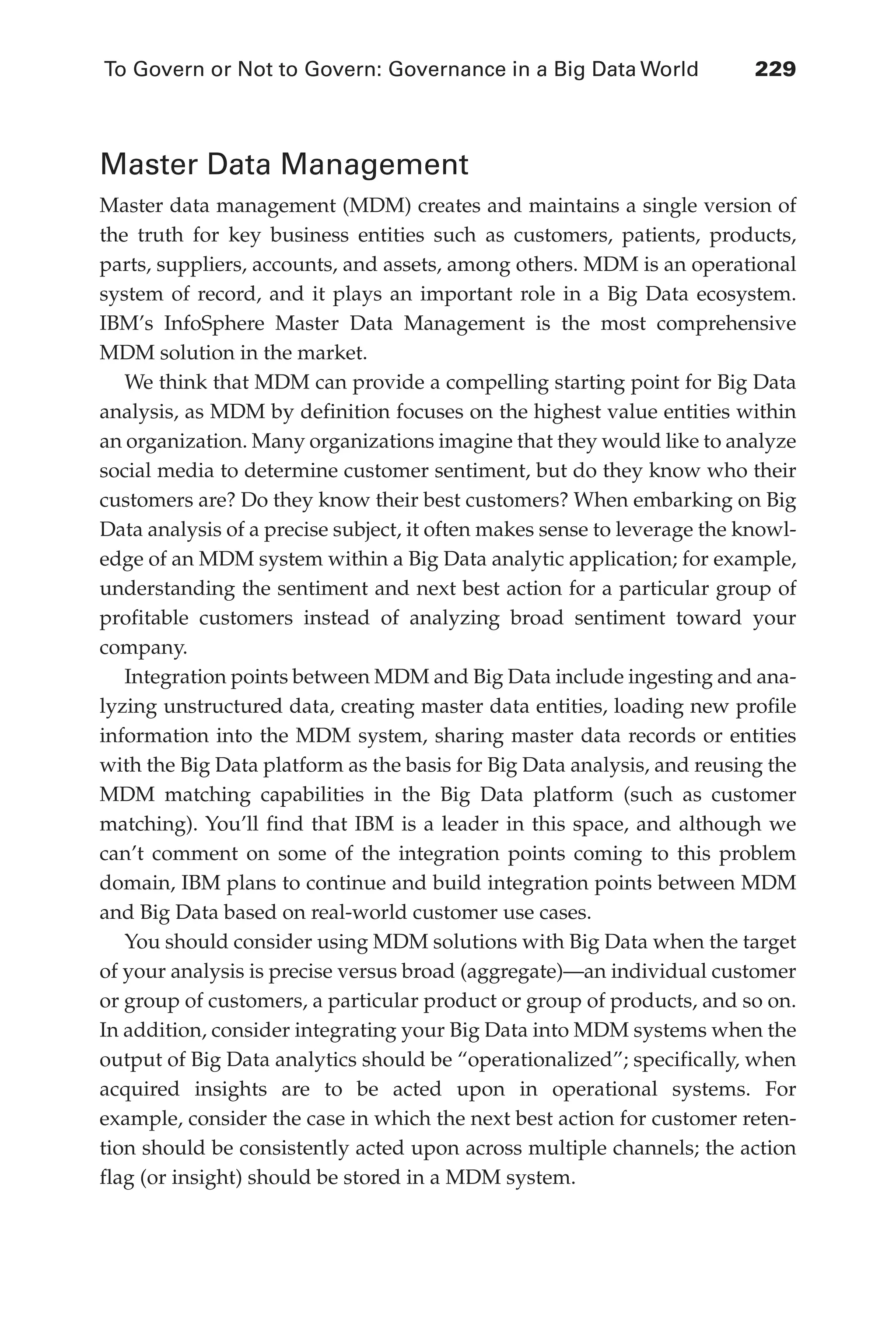 To Govern or Not to Govern: Governance in a Big Data World	 229
Flash 6X9 / Harness the Power of Big Data:The IBM Big Data Platform / Zikopoulos / 817-5
Master Data Management
Master data management (MDM) creates and maintains a single version of
the truth for key business entities such as customers, patients, products,
parts, suppliers, accounts, and assets, among others. MDM is an operational
system of record, and it plays an important role in a Big Data ecosystem.
IBM’s InfoSphere Master Data Management is the most comprehensive
MDM solution in the market.
We think that MDM can provide a compelling starting point for Big Data
analysis, as MDM by definition focuses on the highest value entities within
an organization. Many organizations imagine that they would like to analyze
social media to determine customer sentiment, but do they know who their
customers are? Do they know their best customers? When embarking on Big
Data analysis of a precise subject, it often makes sense to leverage the knowl-
edge of an MDM system within a Big Data analytic application; for example,
understanding the sentiment and next best action for a particular group of
profitable customers instead of analyzing broad sentiment toward your
company.
Integration points between MDM and Big Data include ingesting and ana-
lyzing unstructured data, creating master data entities, loading new profile
information into the MDM system, sharing master data records or entities
with the Big Data platform as the basis for Big Data analysis, and reusing the
MDM matching capabilities in the Big Data platform (such as customer
matching). You’ll find that IBM is a leader in this space, and although we
can’t comment on some of the integration points coming to this problem
domain, IBM plans to continue and build integration points between MDM
and Big Data based on real-world customer use cases.
You should consider using MDM solutions with Big Data when the target
of your analysis is precise versus broad (aggregate)—an individual customer
or group of customers, a particular product or group of products, and so on.
In addition, consider integrating your Big Data into MDM systems when the
output of Big Data analytics should be “operationalized”; specifically, when
acquired insights are to be acted upon in operational systems. For
example, consider the case in which the next best action for customer reten-
tion should be consistently acted upon across multiple channels; the action
flag (or insight) should be stored in a MDM system.
10-ch10.indd 229 04/10/12 11:52 AM
 
