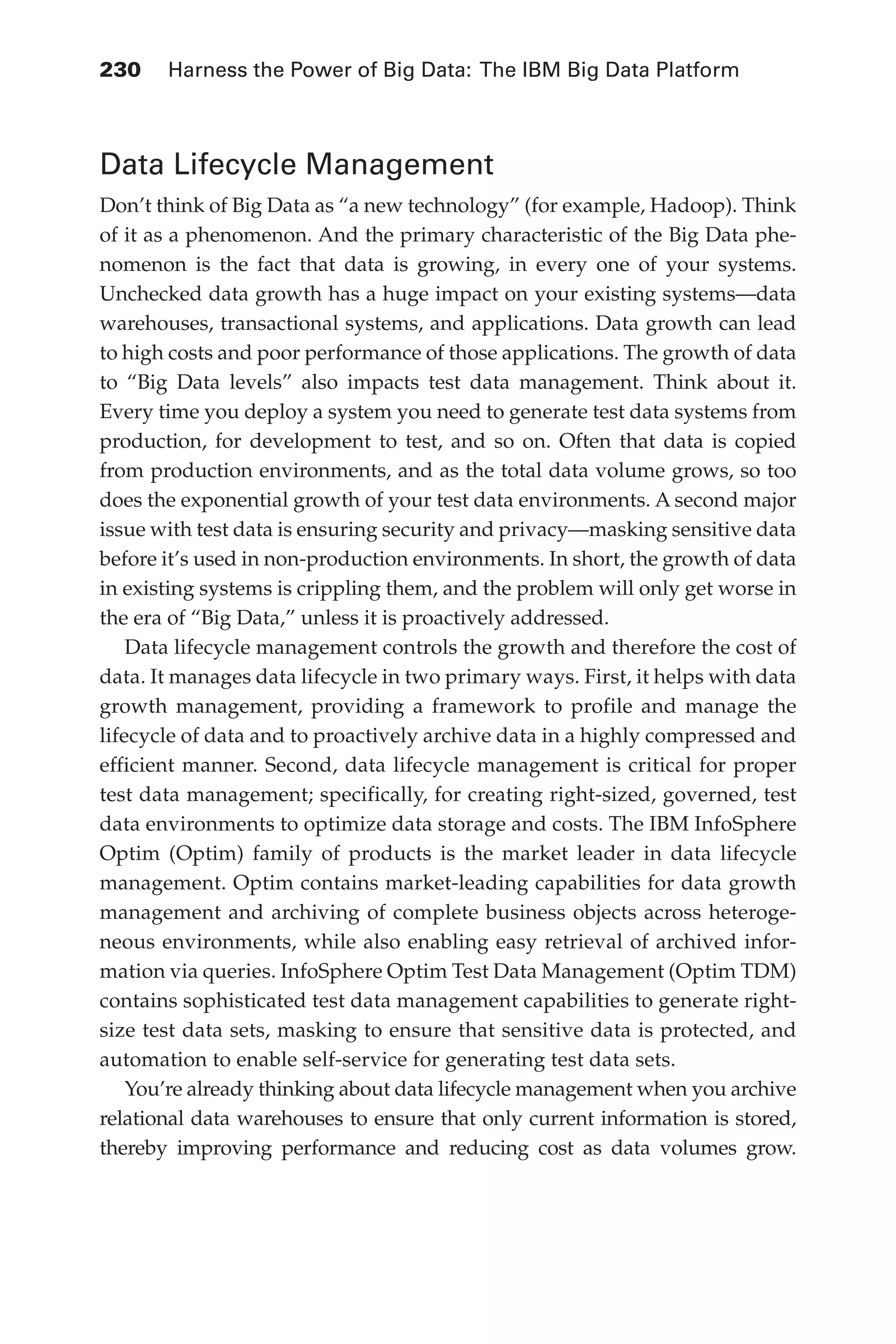 Flash 6X9 / Harness the Power of Big Data:The IBM Big Data Platform / Zikopoulos / 817-5
230 	 Harness the Power of Big Data: The IBM Big Data Platform
Data Lifecycle Management
Don’t think of Big Data as “a new technology” (for example, Hadoop). Think
of it as a phenomenon. And the primary characteristic of the Big Data phe-
nomenon is the fact that data is growing, in every one of your systems.
Unchecked data growth has a huge impact on your existing systems—data
warehouses, transactional systems, and applications. Data growth can lead
to high costs and poor performance of those applications. The growth of data
to “Big Data levels” also impacts test data management. Think about it.
Every time you deploy a system you need to generate test data systems from
production, for development to test, and so on. Often that data is copied
from production environments, and as the total data volume grows, so too
does the exponential growth of your test data environments. A second major
issue with test data is ensuring security and privacy—masking sensitive data
before it’s used in non-production environments. In short, the growth of data
in existing systems is crippling them, and the problem will only get worse in
the era of “Big Data,” unless it is proactively addressed.
Data lifecycle management controls the growth and therefore the cost of
data. It manages data lifecycle in two primary ways. First, it helps with data
growth management, providing a framework to profile and manage the
lifecycle of data and to proactively archive data in a highly compressed and
efficient manner. Second, data lifecycle management is critical for proper
test data management; specifically, for creating right-sized, governed, test
data environments to optimize data storage and costs. The IBM InfoSphere
Optim (Optim) family of products is the market leader in data lifecycle
management. Optim contains market-leading capabilities for data growth
management and archiving of complete business objects across heteroge-
neous environments, while also enabling easy retrieval of archived infor-
mation via queries. InfoSphere Optim Test Data Management (Optim TDM)
contains sophisticated test data management capabilities to generate right-
size test data sets, masking to ensure that sensitive data is protected, and
automation to enable self-service for generating test data sets.
You’re already thinking about data lifecycle management when you archive
relational data warehouses to ensure that only current information is stored,
thereby improving performance and reducing cost as data volumes grow.
10-ch10.indd 230 04/10/12 11:52 AM
 