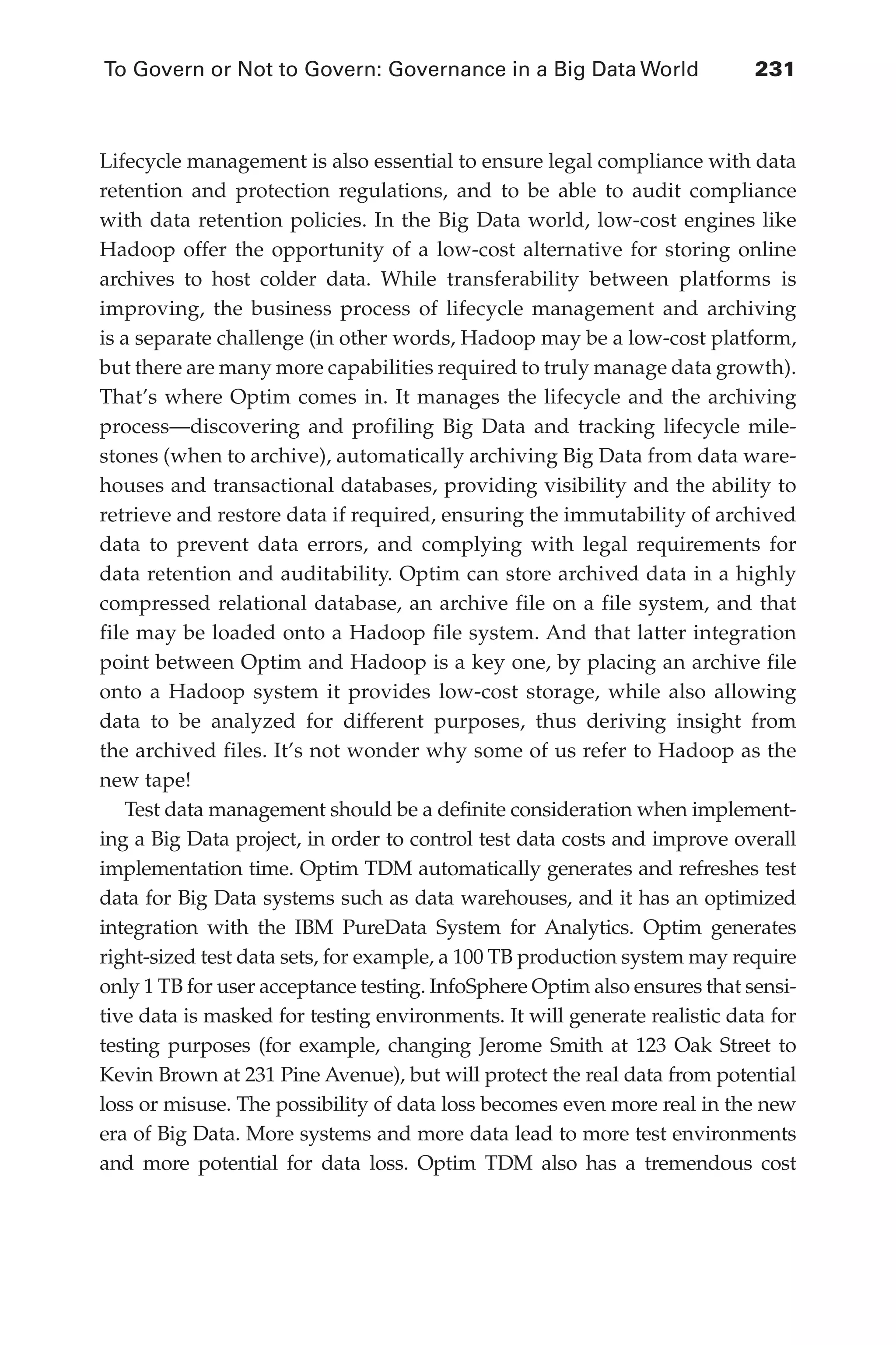 To Govern or Not to Govern: Governance in a Big Data World	 231
Flash 6X9 / Harness the Power of Big Data:The IBM Big Data Platform / Zikopoulos / 817-5
Lifecycle management is also essential to ensure legal compliance with data
retention and protection regulations, and to be able to audit compliance
with data retention policies. In the Big Data world, low-cost engines like
Hadoop offer the opportunity of a low-cost alternative for storing online
archives to host colder data. While transferability between platforms is
improving, the business process of lifecycle management and archiving
is a separate challenge (in other words, Hadoop may be a low-cost platform,
but there are many more capabilities required to truly manage data growth).
That’s where Optim comes in. It manages the lifecycle and the archiving
process—discovering and profiling Big Data and tracking lifecycle mile-
stones (when to archive), automatically archiving Big Data from data ware-
houses and transactional databases, providing visibility and the ability to
retrieve and restore data if required, ensuring the immutability of archived
data to prevent data errors, and complying with legal requirements for
data retention and auditability. Optim can store archived data in a highly
compressed relational database, an archive file on a file system, and that
file may be loaded onto a Hadoop file system. And that latter integration
point between Optim and Hadoop is a key one, by placing an archive file
onto a Hadoop system it provides low-cost storage, while also allowing
data to be analyzed for different purposes, thus deriving insight from
the archived files. It’s not wonder why some of us refer to Hadoop as the
new tape!
Test data management should be a definite consideration when implement-
ing a Big Data project, in order to control test data costs and improve overall
implementation time. Optim TDM automatically generates and refreshes test
data for Big Data systems such as data warehouses, and it has an optimized
integration with the IBM PureData System for Analytics. Optim generates
right-sized test data sets, for example, a 100 TB production system may require
only 1 TB for user acceptance testing. InfoSphere Optim also ensures that sensi-
tive data is masked for testing environments. It will generate realistic data for
testing purposes (for example, changing Jerome Smith at 123 Oak Street to
Kevin Brown at 231 Pine Avenue), but will protect the real data from potential
loss or misuse. The possibility of data loss becomes even more real in the new
era of Big Data. More systems and more data lead to more test environments
and more potential for data loss. Optim TDM also has a tremendous cost
10-ch10.indd 231 04/10/12 11:52 AM
 